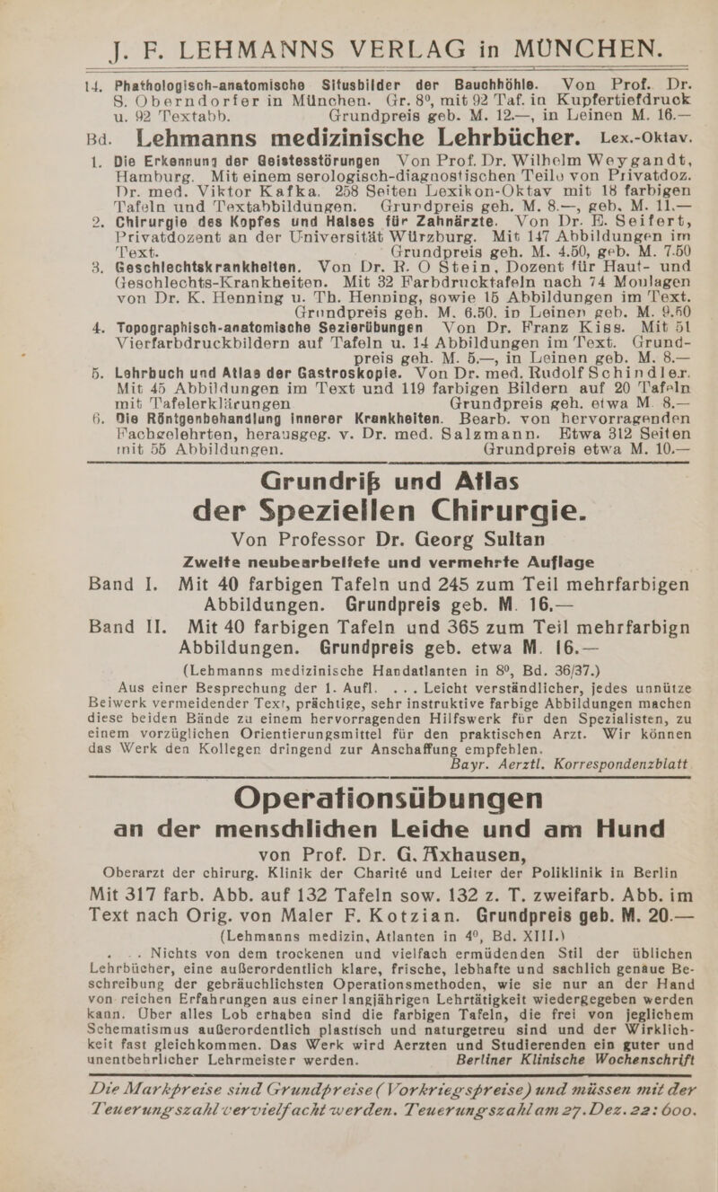 I4. Phathologisch-anatomische Situsbilder der Bauchhöhle. Von Prof. Dr. S. Oberndorfer in München. Gr. 8°, mit 92 Taf. in Kupfertiefdruck u. 92 Textabb. Grundpreis geb. M. 12.—, in Leinen M. 16.— Bd. Lehmanns medizinische Lehrbücher. Lex.-Oktav. 1. Die Erkennung der @eistesstörungen Von Prof. Dr. Wilhelm Weygandt, Hamburg. Mit einem serologisch-diagnostischen Teilv von Privatdoz. Dr. med. Viktor Kafka. 258 Seiten Lexikon-Oktav mit 18 farbigen Tafeln und Textabbildungen. Grundpreis geh. M. 8.—, geb. M. 11.— Chirurgie des Kopfes und Halses für Zahnärzte. Von Dr. E. Seifert, Privatdozent an der Universität Würzburg. Mit 147 Abbildungen im Text. Grundpreis geh. M. 4.50, geb. M. 7.50 3. Geschlechtskrankheiten. Von Dr. R. OÖ Stein, Dozent für Haut- und Geschlechts-Krankheitenr. Mit 32 Farbdrucktafeln nach 74 Monlagen von Dr. K. Henning u. Th. Henping, sowie 15 Abbildungen im Text. Grundpreis geh. M. 6.50. in Leinen geb. M. 9.50 4. Topographisch-anatomische Sezierübungen Von Dr. Franz Kiss. Mit 51 Vierfarbdruckbildern auf Tafeln u. 14 Abbildungen im Text. Grund- preis geh. M. 5.—, in Leinen geb. M. 8.— 5. Lehrbuch und Atlas der Gastroskopie. Von Dr. med. Rudolf Schindler. Mit 45 Abbildungen im Text und 119 farbigen Bildern auf 20 Tafeln mit Tafelerklärungen Grundpreis geh. etwa M. 8.— 6. Die Röntgenbehandlung innerer Krankheiten. Bearb. von hervorragenden Facheelehrten, herausgeg. v. Dr. med. Salzmann. Etwa 312 Seiten ınit 55 Abbildungen. Grundpreis etwa M. 10.— Grundriß und Atlas der Speziellen Chirurgie. Von Professor Dr. Georg Sultan Zweite neubearbeltete und vermehrte Auflage Band I. Mit 40 farbigen Tafeln und 245 zum Teil mehrfarbigen Abbildungen. Grundpreis geb. M. 16.— Band II. Mit 40 farbigen Tafeln und 365 zum Teil mehrfarbign Abbildungen. Grundpreis geb. etwa M. 16.— (Lehmanns medizinische Handatlanten in 8°, Bd. 36/37.) Aus einer Besprechung der 1. Aufl. ... Leicht verständlicher, jedes unnütze Beiwerk vermeidender Text, prächtige, sehr instruktive farbige Abbildungen machen diese beiden Bände zu einem hervorragenden Hilfswerk für den Spezialisten, zu einem vorzüglichen Orientierungsmittel für den praktischen Arzt. Wir können das Werk den Kollegen dringend zur Anschaffung empfeblen. Bayr. Aerztl. Korrespondenzbiatt Operationsübungen an der menschlichen Leihe und am Hund von Prof. Dr. G. Axhausen, Oberarzt der chirurg. Klinik der Charit&amp; und Leiter der Poliklinik in Berlin Mit 317 farb. Abb. auf 132 Tafeln sow. 132 z. T. zweifarb. Abb. im Text nach Orig. von Maler F. Kotzian. Grundpreis geb. M. 20.— (Lehmanns medizin, Atlanten in 4°, Bd. XIII.) « -. Nichts von dem trockenen und vielfach ermüdenden Stil der üblichen Lehrbücher, eine außerordentlich klare, frische, lebhafte und sachlich genaue Be- schreibung der gebräuchlichsten Operationsmethoden, wie sie nur an der Hand von reichen Erfahrungen aus einer langjährigen Lehrtätigkeit wiedergegeben werden kann. Über alles Lob erhaben sind die farbigen Tafeln, die frei von jeglichem Schematismus außerordentlich plastisch und naturgetreu sind und der Wirklich- keit fast gleichkommen. Das Werk wird Aerzten und Studierenden ein guter und unentbehrlicher Lehrmeister werden. Berliner Klinische Wochenschrift ID Die Markpreise sind Grundpreise(Vorkriegspreise) und müssen mit der Teuerung szahl vervielfacht werden. Teuerungszahlam 27.Dez.22:600.