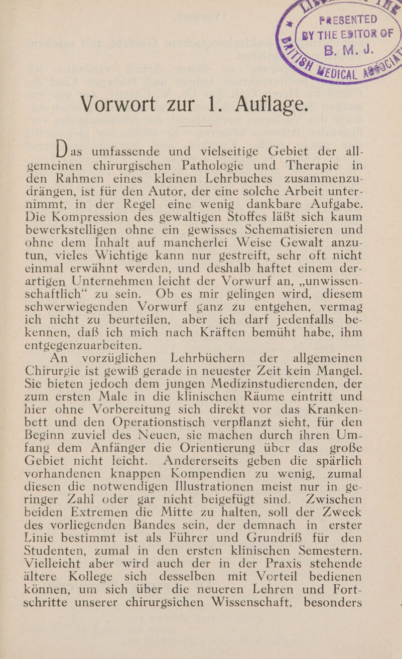 Le “/ FRESENTED | BY THE EBITOR OF z B. M.J. Vorwort zur 1. Auflage. Pas umfassende und vielseitige Gebiet der all- gemeinen chirurgischen Patholegie und Therapie in den Rahmen eines kleinen Lehrbuches zusammenzu- drängen, ist für den Autor, der eine solche Arbeit unter- nimmt, in der Regel eine wenig dankbare Aufgabe. Die Kompression des gewaltigen Stoffes läßt sich kaum bewerkstelligen ohne ein gewisses Schematisieren und ohne dem Inhalt auf mancherlei Weise Gewalt anzu- tun, vieles Wichtige kann nur gestreift, sehr oft nicht einmal erwähnt werden, und deshalb haftet einem der- artigen Unternehmen leicht der Vorwurf an, „unwissen- schaftlich“ zu sein. Ob es mir gelingen wird, diesem schwerwiegenden Vorwurf ganz zu entgehen, vermag ich nicht zu beurteilen, aber ich. darf jedenfalls be- kennen, daß ich mich nach Kräften bemüht habe, ihm entgegenzuarbeiten. An vorzüglichen Lehrbüchern der allgemeinen Chirurgie ist gewiß gerade in neuester Zeit kein Mangel. Sie bieten jedoch dem jungen Medizinstudierenden, der zum ersten Male in die klinischen Räume eintritt und hier ohne Vorbereitung sich direkt vor das Kranken- bett und den Operationstisch verpflanzt sieht, für den Beginn zuviel des Neuen, sie machen durch ihren Um- fang dem Anfänger die Orientierung über das große Gebiet nicht leicht. Andererseits geben die spärlich vorhandenen knappen Kompendien zu wenig, zumal diesen die notwendigen Illustrationen meist nur in ge- ringer Zahl oder gar nicht beigefügt sind. Zwischen beiden Extremen die Mitte zu halten, soll der Zweck des vorliegenden Bandes sein, der demnach in erster Linie bestimmt ist als Führer und Grundriß für den Studenten, zumal in den ersten klinischen Semestern. Vielleicht aber wird: auch der in der Praxis stehende ältere Kollege sich desselben mit Vorteil bedienen können, um sich über die neueren Lehren und Fort- schritte unserer chirurgsichen Wissenschaft, besonders