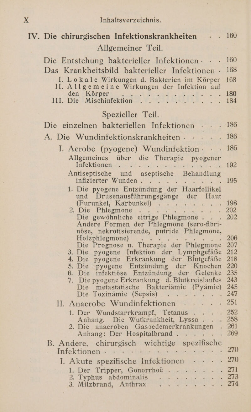 IV. Die chirurgischen Infektionskrankheiten Allgemeiner Teil. Die Entstehung bakterieller Infektionen - Das Krankheitsbild bakterieller Infektionen - I. Lokale Wirkungen d. Bakterien im Körper II. Allgemeine ar = der Infektion auf den Körper ; } Er III. Die Mischinfektion Spezieller Teil. Die einzelnen bakteriellen Infektionen A. Die Wundinfektionskrankheiten - I. Aerobe (pyogene) Wundinfektion - Allgemeines über die ae Infektionen Antiseptische und aseptische, Behandlung infizierter Wunden . l. Die pyogene Entzündung Ren Haarfollikel und Drusenausführungsgänge der Haut (Furunkel, Karbunkel) ee i 2. Die Phlegmone 4 Die gewöhnliche eitrige Phlegmone - ; Andere Formen der Phlegmone (sero- fbri- nöse, nekrotisierende, putride Phlegmone, Holzphlegmone) Die Prognose u. Therapie” der Phlegmone . Die pyogene Infektion der Lymphgefäße . Die pyogene Erkrankung der Blutgefäße . Die pyogene Entzündung der Knochen . Die infektiöse Entzündung der Gelenke Die pyogene Erkrankung d. Blutkreislaufes Die metastatische Bakteriämie a Die Toxinämie (Sepsis) EB Nr II. Anaerobe Wundinfektionen 1. Der Wundstarrkrampf, Tetanus . Anhang. Die Wutkrankheit, Lyssa . 2. Die anaeroben een Anhang: Der Hospitalbrand . B. Andere, EHRMEDEE eh spezifische Infektionen - I. Akute ieuBiche Infektionen 1... Der Tripper, :Gossrrhot ... 2. Typhus abdominalis 3. Milzbrand, Anthrax SID mw 160 160 168 168 184 186 186 186 192 195 198 202 206 207 212 218 220 235 243 245 247 269