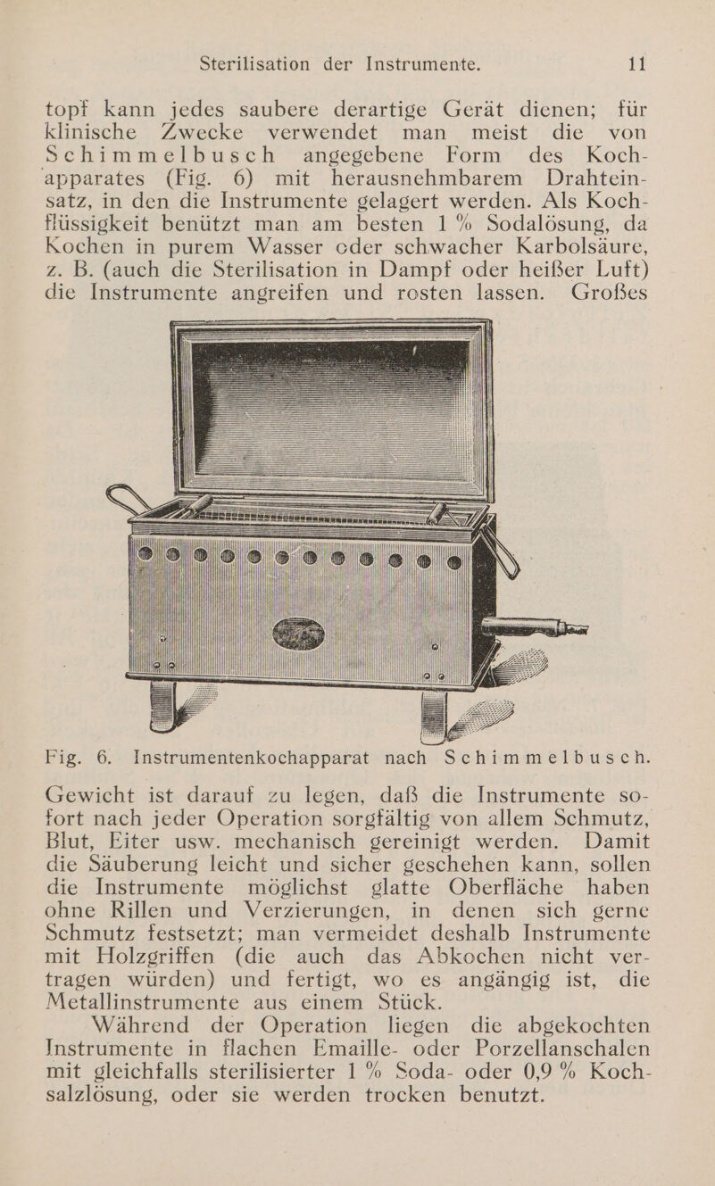 Sterilisation der Instrumente. gi topf kann jedes saubere derartige Gerät dienen; für klinische Zwecke verwendet man meist die von Schimmelbusch angegebene Form des Koch- apparates (Fig. 6) mit herausnehmbarem Drahtein- satz, in den die Instrumente gelagert werden. Als Koch- fHüssigkeit benützt man am besten 1% Sodalösung, da Kochen in purem Wasser oder schwacher Karbolsäure, z. B. (auch die Sterilisation in Dampf oder heißer Luft) die Instrumente angreifen und rosten lassen. Großes Fig. 6. Instrumentenkochapparat nach Schimmelbusch. Gewicht ist darauf zu legen, daß die Instrumente so- fort nach jeder Operation sorgfältig von allem Schmutz, Blut, Eiter usw. mechanisch gereinigt werden. Damit die Säuberung leicht und sicher geschehen kann, sollen die Instrumente möglichst glatte Oberfläche haben ohne Rillen und Verzierungen, in denen sich gerne Schmutz festsetzt; man vermeidet deshalb Instrumente mit Holzgriffen (die auch das Abkochen nicht ver- tragen würden) und fertigt, wo es angängig ist, die Metallinstrumente aus einem Stück. Während der Operation liegen die abgekochten Instrumente in flachen Emaille- oder Porzellanschalen mit gleichfalls sterilisierter 1% Soda- oder 0,9% Koch- salzlösung, oder sie werden trocken benutzt.