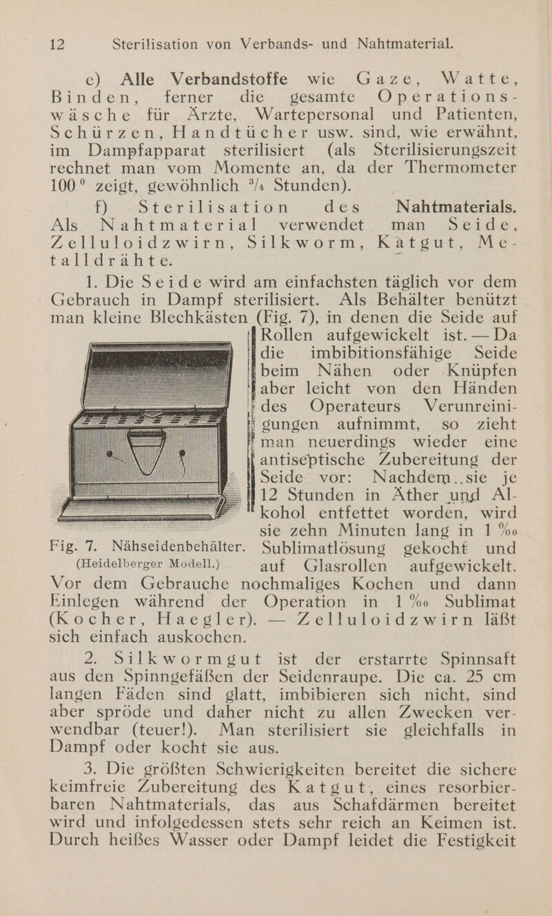 ec) Alle Verbandstoffe wie Gaze, Watte, Binden, ferner _die . gesamte Operations- wäsche für Ärzte, Wartepersonal und Patienten, Schürzen, Handtücher usw. sind, wie erwähnt, im Dampfapparat sterilisiert (als Sterilisierungszeit rechnet man vom Momente an, da der Thermometer 100° zeigt, gewöhnlich °/ı Stunden). | Densterslasattren des Nahtmaterials. Als Nahtmaterial verwendet. man Seide, Zelluloidzwiea, Sılkworm,. Katgor, Me talldrähte. E 1. Die Seide wird am einfachsten täglich vor dem Gebrauch in Dampf sterilisiertt. Als Behälter benützt man kleine Blechkästen (Fig. 7), in denen die Seide auf Rollen aufgewickelt ist. — Da die imbibitionsfähige Seide beim Nähen oder .Knüpfen aber leicht von den Händen u des Operateurs Verunreini- mi ' gungen aufnimmt, so zieht | BE '' man neuerdings wieder eine ii \ antiseptische Zubereitung der ı 2 N Seide vor: Nachdem.:.sie je ME 112 Stunden in Äther und Al- i kohol entfettet worden, wird | | | sie zehn Minuten lang in 1 %o Fig. 7. Nähseidenbehälter. Sublimatlösung gekocht und (Heidelberger Modell.) auf Glasrollen aufgewickelt. Vor dem Gebrauche nochmaliges Kochen und dann Einlegen während der Operation in 1% Sublimat (Kocher, Haegler): — Zellwloidzwirn Tat sich einfach auskochen. 2. Silkwormgut ist der erstarrte Spinnsaft aus den Spinngefäßen der Seidenraupe. Die ca. 25 cm langen Fäden sind glatt, imbibieren sich nicht, sind aber spröde und daher nicht zu allen Zwecken ver- wendbar (teuer!),. Man sterilisiert sie gleichfalls in Dampf oder kocht sie aus. 3. Die größten Schwierigkeiten bereitet die sichere keimfreie Zubereitung des Katgut;, eines resorbier- baren Nahtmaterials, das aus Schafdärmen bereitet wird und infolgedessen stets sehr reich an Keimen ist. Durch heißes Wasser oder Dampf leidet die Festigkeit