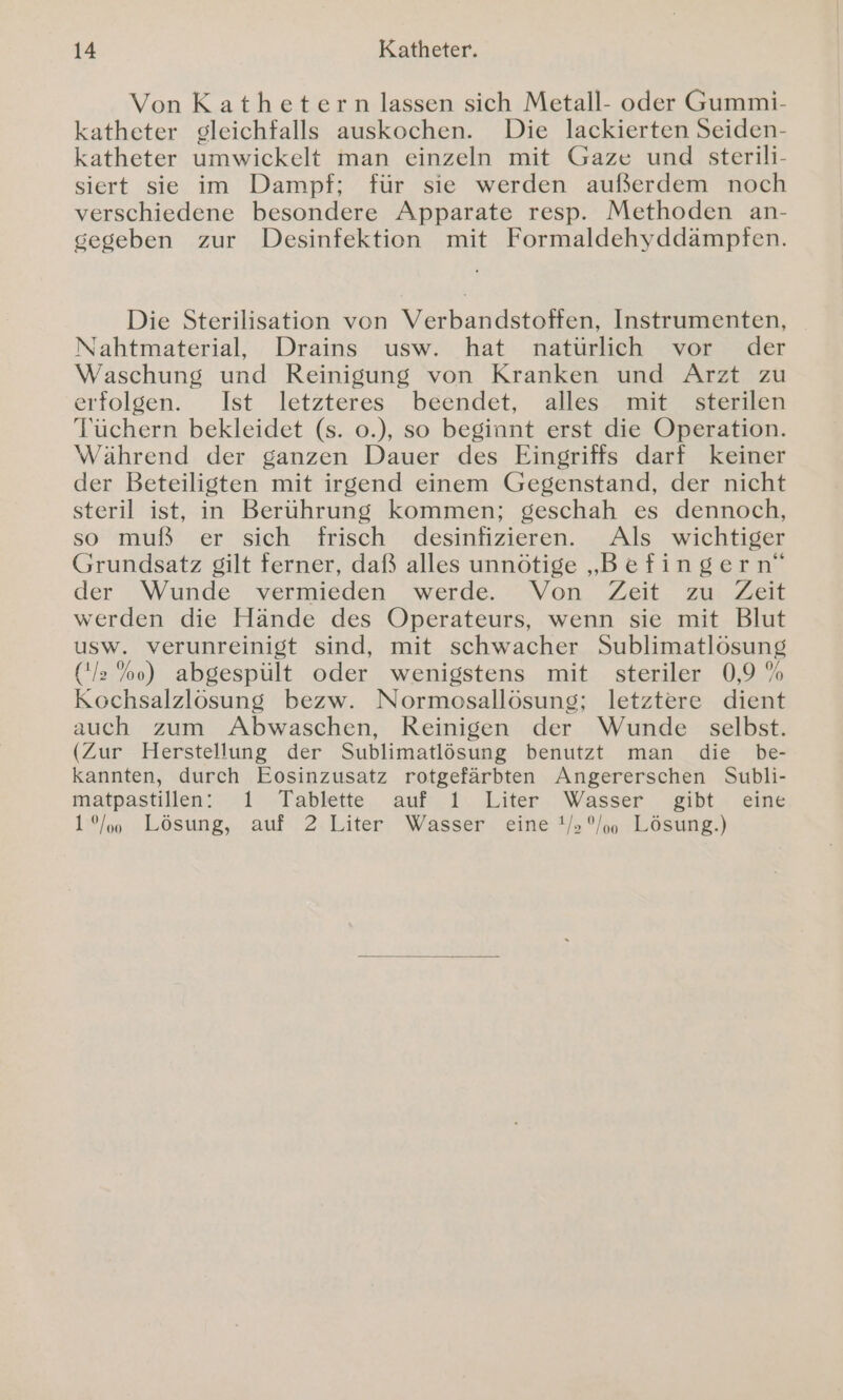 Von Kathetern lassen sich Metall- oder Gummi- katheter gleichfalls auskochen. Die lackierten Seiden- katheter umwickelt man einzeln mit Gaze und sterili- siert sie im Dampf; für sie werden außerdem noch verschiedene besondere Apparate resp. Methoden an- gegeben zur Desinfektion mit Formaldehyddämpfen. Die Sterilisation von Verbandstoffen, Instrumenten, Nahtmaterial, Drains usw. hat natürlich vor der Waschung und Reinigung von Kranken und Arzt zu erfolgen. Ist letzteres beendet, alles mit sterilen Tüchern bekleidet (s. o0.), so beginnt erst die Operation. Während der ganzen Dauer des Eingriffs darf keiner der Beteiligten mit irgend einem Gegenstand, der nicht steril ist, in Berührung kommen; geschah es dennoch, so muß er sich frisch desinfizieren. Als wichtiger Grundsatz gilt ferner, daß alles unnötige „Befingern“ der Wunde vermieden werde. Von. Zeit zu. Zeit werden die Hände des Operateurs, wenn sie mit Blut usw. verunreinigt sind, mit schwacher Sublimatlösung ('/ %o) abgespült oder wenigstens mit steriler 0,9 % Kochsalzlösung bezw. Normosallösung; letztere dient auch zum Abwaschen, Reinigen der Wunde selbst. (Zur Herstellung der Sublimatlösung benutzt man die be- kannten, durch Eosinzusatz rotgefärbten Angererschen Subli- matpastillen:- 1 -Tablette, auf. 1. Liter;' Wasser . gibt, eine 1/00 Lösung, auf 2 Liter Wasser eine 1/,°/oo Lösung.)