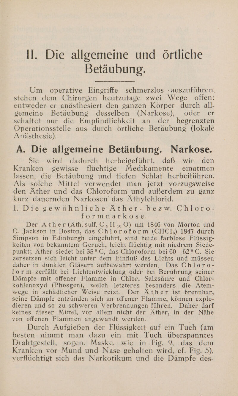 II. Die allgemeine und örtliche Betäubung. Um operative Eingriffe schmerzlos - auszuführen, stehen dem Chirurgen heutzutage zwei Wege offen: entweder er anästhesiert den ganzen Körper durch all- gemeine Betäubung desselben (Narkose), oder er schaltet nur die Empfindlichkeit an der begrenzten Operationsstelle aus durch örtliche Betäubung (lokale Anästhesie). A. Die allgemeine Betäubung. Narkose. Sie wird dadurch herbeigeführt, daß wir den Kranken gewisse flüchtige Medikamente einatmen lassen, die Betäubung und tiefen Schlaf herbeiführen. Als solche Mittel verwendet man jetzt vorzugsweise den Äther und das Chloroform und außerdem zu ganz kurz dauernden Narkosen das Äthylchlorid. 1. Die gewöhnliche Äther- bezw. Chloro- formnarkose. Der Äther (Äth.sulf. C,H, ©) um 1846 von Morton und C. Jackson in Boston, das Chloroform (CHCl];) 1847 durch Simpson in Edinburgh eingeführt, sind beide farblose Flüssig- keiten von bekanntem Geruch, leicht flüchtig mit niedrem Siede- punkt; Äther siedet bei 35°C, das Chloroform bei 60—62 °C. Sie zersetzen sich leicht unter dem Einfluß des Lichts und müssen daher in dunklen Gläsern aufbewahrt werden. Das Chloro- form zerfällt bei Lichtentwicklung oder bei Berührung seiner Dämpfe mit offener Flamme in Chlor, Salzsäure und Chlor- kohlenoxyd (Phosgen), welch letzteres besonders die Atem- wege in schädlicher Weise reizt. Der Äther ist brennbar, seine Dämpfe entzünden sich an offener Flamme, Können explo- dieren und so zu schweren Verbrennungen führen. Daher darf keines dieser Mittel, vor allem nicht der Äther, in der Nähe von offenen Flammen angewandt werden. Durch Aufgießen der Flüssigkeit auf ein Tuch (am besten nimmt man dazu ein mit Tuch überspanntes Drahtgestell, sogen. Maske, wie in -Fig. 9, das dem Kranken vor Mund und Nase gehalten wird, cf. Fig. 5), verflüchtigt sich das Narkotikum und die Dämpfe des-