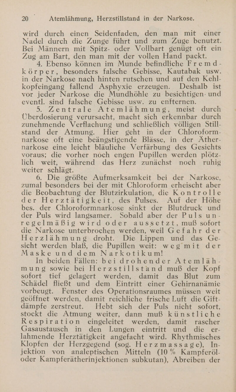 wird durch einen Seidenfaden, den man mit einer Nadel durch die Zunge führt und zum Zuge benutzt. Bei Männern mit Spitz- oder Vollbart genügt oft ein Zug am Bart, den man mit der vollen Hand packt. 4. Ebenso können im Munde befindliche Fremd- körper, besonders falsche Gebisse, Kautabak usw. in der Narkose nach hinten rutschen und auf den Kehl- kopfeingang fallend Asphyxie erzeugen. Deshalb ist vor jeder Narkose die Mundhöhle zu besichtigen- und eventl. sind falsche Gebisse usw. zu enfternen. 5. Zentrale Atemlähmung, meist durch Überdosierung verursacht, macht sich erkennbar durch zunehmende Verflachung und schließlich völligen Still- stand der Atmung. Hier geht in der Chloroform- narkose oft eine beängstigende Blässe, in der Äther- narkose eine leicht bläuliche Verfärbung des Gesichts voraus; die vorher noch engen Pupillen werden plötz- lich weit, während das Herz zunächst noch ruhig weiter schlägt. 6. Die größte Aufmerksamkeit bei der Narkose, zumal besonders bei der mit Chloroform erheischt aber die Beobachtung der Blutzirkulation, die Kontrolle der-Herztaätigkest, des Pulses. »AufrderHöhe bes. der Chloroformnarkose sinkt der Blutdruck und der Puls wird langsamer. Sobald aber der Puls un- regelmäßig wird oder aussetzt, muß sofort die Narkose unterbrochen werden, weil Gefahr der Herzlähmung:.droht.. Die Lippen und das Ge- sicht werden blaß, die Pupillen weit: weg mit der Maske und dem Narkotikum! In beiden Fällen: beidrohender Atemläh- mung sowie bei Herzstillstand muß der Kopf sofort tief gelagert werden, damit das Blut zum Schädel fließt und dem Eintritt einer Gehirnanämie vorbeugt. Fenster des Operationsraumes müssen weit geöffnet werden, damit reichliche frische Luft die Gift- dämpfe zerstreut. Hebt sich der Puls nicht sofort, stockt die Atmung weiter, dann muß künstliche Respiration eingeleitet werden, damit rascher Gasaustausch in den Lungen eintritt und die er- lahmende Herztätigkeit angefacht wird. Rhythmisches Klopfen der Herzgegend (sog. Herzmassage), In- jektion von analeptischen Mitteln (10% Kampferöl- oder Kampferätherinjektionen subkutan), Abreiben der