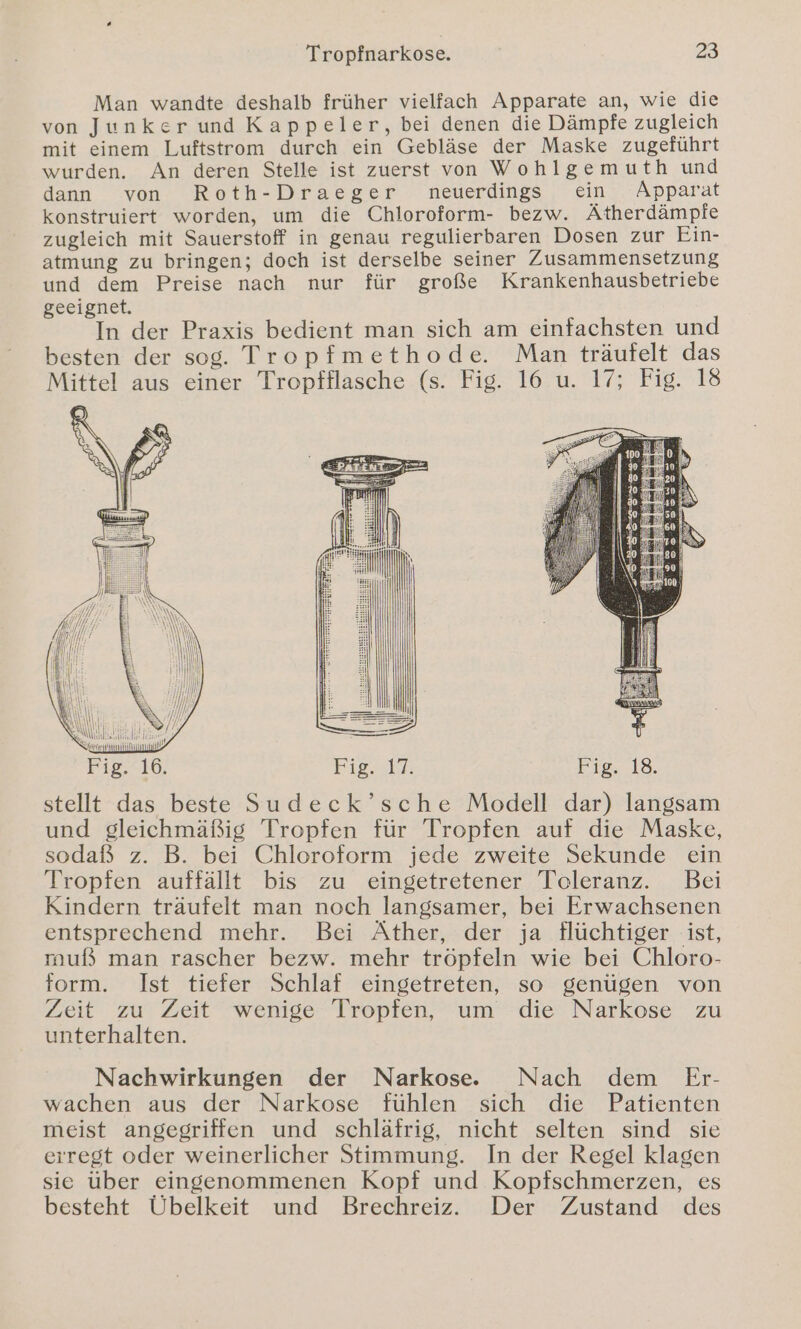 Man wandte deshalb früher vielfach Apparate an, wie die von Junker und Kappeler, bei denen die Dämpfe zugleich mit einem Luftstrom durch ein Gebläse der Maske zugeführt wurden. An deren Stelle ist zuerst von Wohlgemuth und dann von Roth-Draeger neuerdings ein Apparat konstruiert worden, um die Chloroform- bezw. Ätherdämpfe zugleich mit Sauerstoff in genau regulierbaren Dosen zur Ein- atmung zu bringen; doch ist derselbe seiner Zusammensetzung und dem Preise nach nur für große Krankenhausbetriebe geeignet. In der Praxis bedient man sich am einfachsten und besten der sog. Tropfmethode. Man träufelt das Mittel aus einer Tropfflasche (s. Fig. 16 u. 17; Fig. 18 stellt das beste Sudeck’sche Modell dar) langsam und gleichmäßig Tropfen für Tropfen auf die Maske, sodaß z. B. bei Chloroform jede zweite Sekunde ein Tropfen auffällt bis zu eingetretener Toleranz. Bei Kindern träufelt man noch langsamer, bei Erwachsenen entsprechend mehr. Bei Äther, der ja flüchtiger ist, muß man rascher bezw. mehr tröpfeln wie bei Chloro- form. Ist tiefer Schlaf eingetreten, so genügen von Zeit zu Zeit wenige Tropfen, um die Narkose zu unterhalten. Nachwirkungen der Narkose. Nach dem Er- wachen aus der Narkose fühlen sich die Patienten meist angegriffen und schläfrig, nicht selten sind sie erregt oder weinerlicher Stimmung. In der Regel klagen sie über eingenommenen Kopf und Kopfschmerzen, es besteht Übelkeit und Brechreiz. Der Zustand des