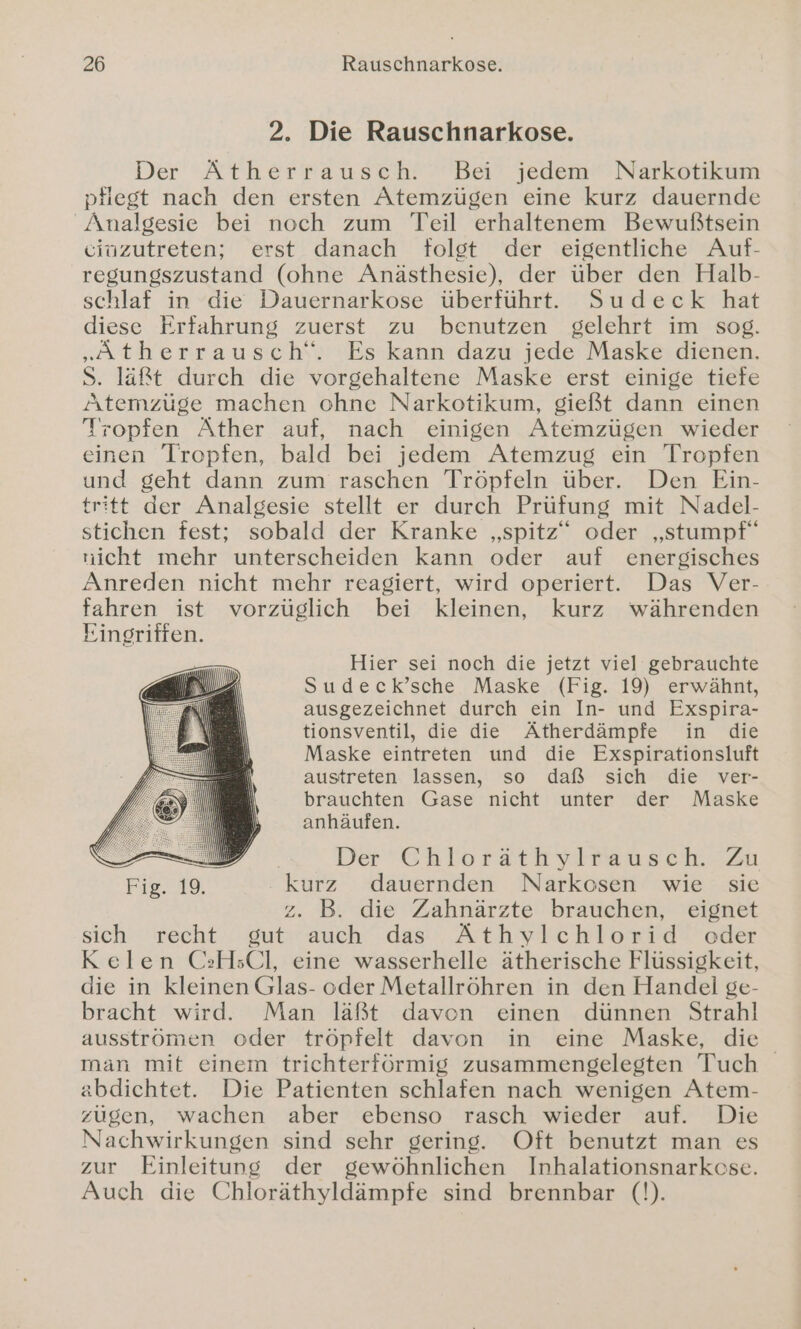 2. Die Rauschnarkose. Der Ätherrausch. Bei jedem Narkotikum pfiest nach den ersten Atemzügen eine kurz dauernde Änalgesie bei noch zum Teil erhaltenem Bewußtsein ciuzutreten; erst danach folgt der eigentliche Auf- regungszustand (ohne Anästhesie), der über den Halb- schlaf in die Dauernarkose überführt. Sudeck hat diese Erfahrung zuerst zu benutzen gelehrt im sog. „Atherrausch‘“. Es kann dazu jede Maske dienen. S. läßt durch die vorgehaltene Maske erst einige tiefe Atemzüge machen ohne Narkotikum, gießt dann einen Tropfen Äther auf, nach einigen Atemzügen wieder einen Tropfen, bald bei jedem Atemzug ein Tropfen und geht dann zum raschen Tröpfeln über. Den Ein- tritt der Analgesie stellt er durch Prüfung mit Nadel- stichen fest; sobald der Kranke „spitz“ oder „stumpf“ nicht mehr unterscheiden kann oder auf energisches Anreden nicht mehr reagiert, wird operiert. Das Ver- fahren ist vorzüglich bei kleinen, kurz währenden Eingriffen. Hier sei noch die jetzt viel gebrauchte Sudeck’sche Maske (Fig. 19) erwähnt, ausgezeichnet durch ein In- und Exspira- tionsventil, die die Ätherdämpfe in die Maske eintreten und die Exspirationsluft austreten lassen, so daß sich die ver- brauchten Gase nicht unter der Maske anhäufen. al | Der ChlorsttiylB235cH ZU Fig. 19. kurz dauernden Narkosen wie sie z. B. die Zahnärzte brauchen, eignet sich recht gut auch das Äthylchlorid oder Kelen CH;sCl, eine wasserhelle ätherische Flüssigkeit, die in kleinen Glas- oder Metallröhren in den Handel ge- bracht wird. Man läßt davon einen dünnen Strahl ausströmen oder tröpfelt davon in eine Maske, die man mit einem trichterförmig zusammengelegten Tuch abdichtet. Die Patienten schlafen nach wenigen Atem- zügen, wachen aber ebenso rasch wieder auf. Die Nachwirkungen sind sehr gering. Oft benutzt man es zur Einleitung der gewöhnlichen Inhalationsnarkose. Auch die Chloräthyldämpfe sind brennbar (!).