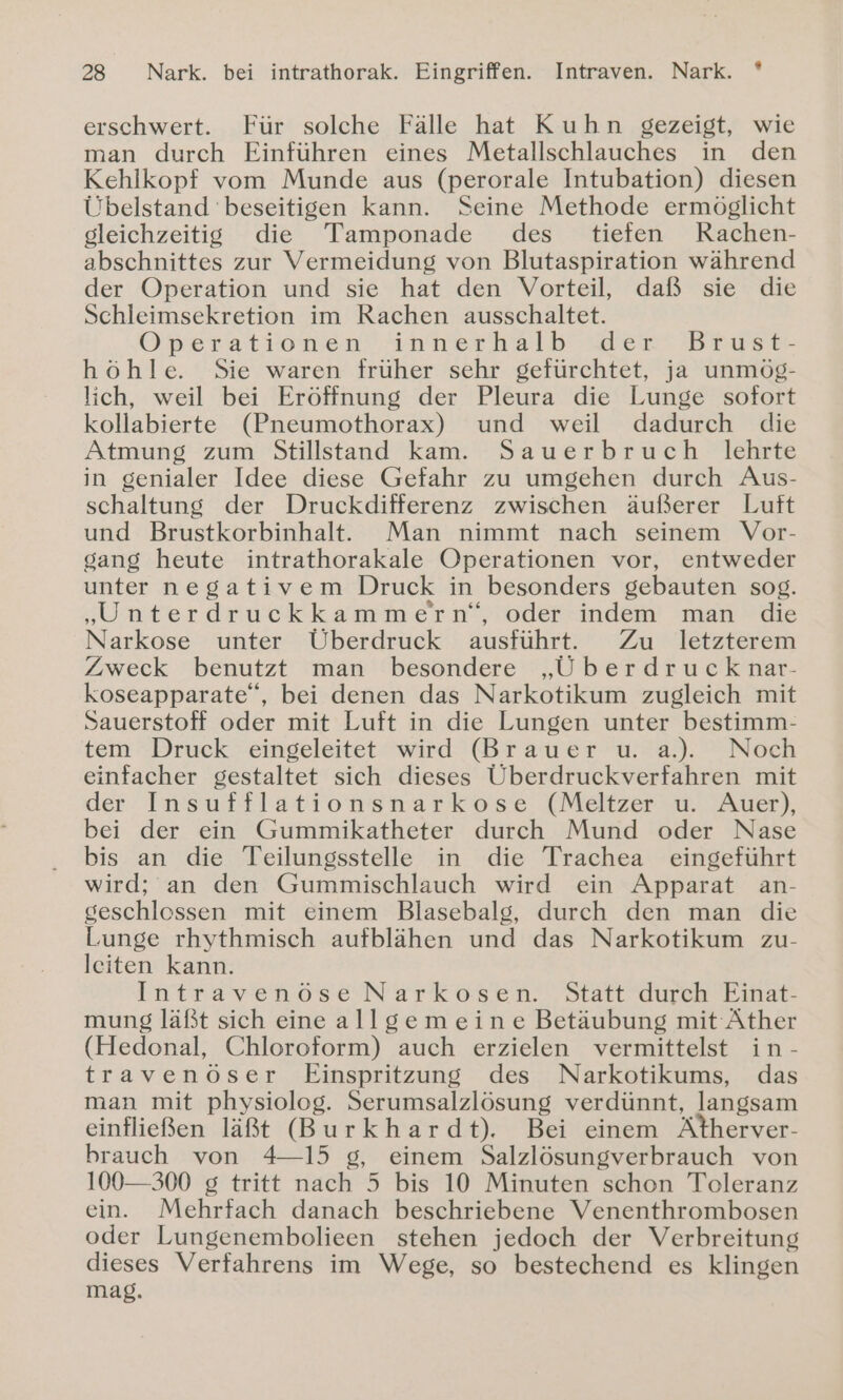 % erschwert. Für solche Fälle hat Kuhn gezeigt, wie man durch Einführen eines Metallschlauches in den Kehlkopf vom Munde aus (perorale Intubation) diesen Übelstand beseitigen kann. Seine Methode ermöglicht gleichzeitig die Tamponade des tiefen Rachen- abschnittes zur Vermeidung von Blutaspiration während der Operation und sie hat den Vorteil, daß sie die Schleimsekretion im Rachen ausschaltet. Operationen) innerhalb der? Brust- höhle. Sie waren früher sehr gefürchtet, ja unmög- lich, weil bei Eröffnung der Pleura die Lunge sofort kollabierte (Pneumothorax) und weil dadurch die Atmung zum Stillstand 'kam. ! Sauerbrüch lehrte in genialer Idee diese Gefahr zu umgehen durch Aus- schaltung der Druckdifferenz zwischen äußerer Luft und Brustkorbinhalt. Man nimmt nach seinem Vor- gang heute intrathorakale Operationen vor, entweder unter negativem Druck in besonders gebauten sog. „Unterdruckkammern‘“, oder indem man die Narkose unter Überdruck ausführt. Zu letzterem Zweck benutzt man besondere „Überdrucknar- koseapparate“, bei denen das Narkotikum zugleich mit Sauerstoff oder mit Luft in die Lungen unter bestimm- tem Druck eingeleitet wird (Brauer u. a.). Noch einfacher gestaltet sich dieses Überdruckverfahren mit der Insufflationsnarkose (Meltzer u. Auer), bei der ein Gummikatheter durch Mund oder Nase bis an die Teilungsstelle in die Trachea eingeführt wird; an den Gummischlauch wird ein Apparat an- geschlessen mit einem Blasebalg, durch den man die Lunge rhythmisch aufblähen und das Narkotikum zu- leiten kann. Intravenöse Narkosen. Statt durch Einat- mung läßt sich eine allgemeine Betäubung mit Äther (Hedonal, Chloroform) auch erzielen vermittelst in- travenöser Einspritzung des Narkotikums, das man mit physiolog. Serumsalzlösung verdünnt, langsam einfließen läßt (Burkhardt). Bei einem Atherver- brauch von 4-15 g, einem Salzlösungverbrauch von 100—300 g tritt nach 5 bis 10 Minuten schon Toleranz ein. Mehrfach danach beschriebene Venenthrombosen oder Lungenembolieen stehen jedoch der Verbreitung dieses Verfahrens im Wege, so bestechend es klingen mag.