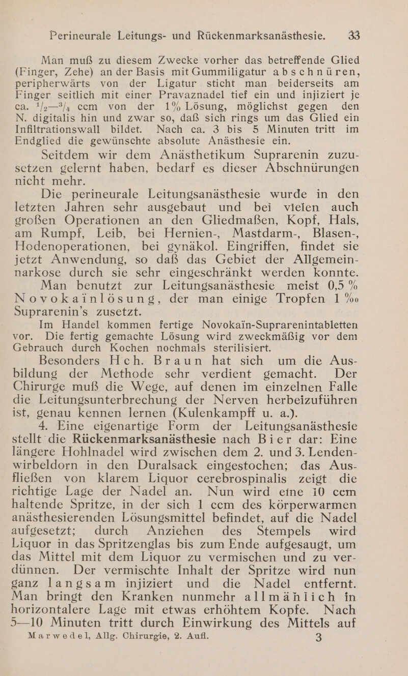 Man muß zu diesem Zwecke vorher das betreffende Glied (Finger, Zehe) an der Basis mit Gummiligatur abschnüren, peripherwärts von der Ligatur sticht man beiderseits am Finger seitlich mit einer Pravaznadel tief ein und injiziert je ca. !/s—3/), ccm von der 1% Lösung, möglichst gegen den N. digitalis hin und zwar so, daß sich rings um das Glied ein Infiltrationswall bildet. Nach ca. 3 bis 5 Minuten tritt im Endglied die gewünschte absolute Anästhesie ein. Seitdem wir dem Anästhetikum Suprarenin zuzu- setzen gelernt haben, bedarf es dieser Abschnürungen nicht mehr. Die perineurale Leitungsanästhesie wurde in den letzten Jahren sehr ausgebaut und bei vielen auch großen Operationen an den Gliedmaßen, Kopf, Hals, am Rumpf, Leib, bei Hernien-, Mastdarm-, Blasen-, Hodenoperationen, bei gynäkol. Eingriffen, findet sie jetzt Anwendung, so daß das Gebiet der Allgemein- narkose durch sie sehr eingeschränkt werden Konnte. Man benutzt zur Leitungsanästhesie meist 0,5 % Novokainlösung, der man einige Tropfen 1 %o Suprarenin’s zusetzt. Im Handel kommen fertige Novokain-Suprarenintabletten vor. Die fertig gemachte Lösung wird zweckmäßig vor dem Gebrauch durch Kochen nochmals sterilisiert. Besonders Hch. Braun hat sich um die Aus- bildung der Methode sehr verdient gemacht. Der Chirurge muß die Wege, auf denen im einzelnen Falle die Leitungsunterbrechung der Nerven herbeizuführen ist, genau kennen lernen (Kulenkampff u. a.). 4. Eine eigenartige Form der Leitungsanästhesie stellt die Rückenmarksanästhesie nach Bier dar: Eine längere Hohlnadel wird zwischen dem 2. und 3. Lenden- wirbeldorn in den Duralsack eingestochen; das Aus- fließen von klarem Liquor cerebrospinalis zeigt die richtige Lage der Nadel an. Nun wird eine i0 ccm haltende Spritze, in der sich 1 ccm des körperwarmen anästhesierenden Lösungsmittel befindet, auf die Nadel aufgesetzt; durch Anziehen des Stempels wird Liquor in das Spritzenglas bis zum Ende aufgesaugt, um das Mittel mit dem Liquor zu vermischen und zu ver- dünnen. Der vermischte Inhalt der Spritze wird nun ganz langsam injiziert und die Nadel entfernt. Man bringt den Kranken nunmehr allmählich in horizontalere Lage mit etwas erhöhtem Kopfe. Nach 5—10 Minuten tritt durch Einwirkung des Mittels auf Marwedel, Allg. Chirurgie, 2. Aufl. 3