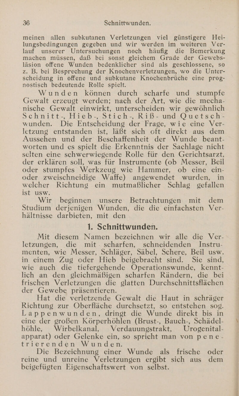 meinen allen subkutanen Verletzungen viel günstigere Hei- lungsbedingungen gegeben und wir werden im weiteren Ver- lauf unserer Untersuchungen noch häufig die Bemerkung machen müssen, daß bei sonst gleichem Grade der Gewebs- läsion offene Wunden bedenklicher sind als geschlossene, so z. B. bei Besprechung der Knochenverletzungen, wo die Unter- scheidung in offene und subkutane Knochenbrüche eine prog- nostisch bedeutende Rolle spielt. Wunden können durch scharfe und stumpfe Gewalt erzeugt werden; nach der Art, wie die mecha- nische Gewalt einwirkt, unterscheiden wir gewöhnlich Sschnitt-, Hieb-. Stich Rißr und Duestsch? wunden. Die Entscheidung der Frage, wie eine Ver- letzung entstanden ist, läßt sich oft direkt aus dem Aussehen und der Beschaffenheit der Wunde beant- worten und es spielt die Erkenntnis der Sachlage nicht selten eine schwerwiegende Rolle für den Gerichtsarzt, der erklären soll, was für Instrumente (ob Messer, Beil oder stumpfes Werkzeug wie Hammer, ob eine ein- oder zweischneidige Waffe) angewendet wurden, in welcher Richtung ein mutmaßlicher Schlag gefallen ist usw. Wir beginnen unsere Betrachtungen mit dem Studium derjenigen Wunden, die die einfachsten Ver- hältnisse darbieten, mit den 1. Schnittwunden. Mit diesem Namen bezeichnen wir alle die Ver- letzungen, die mit: scharfen, schneidenden Instru- menten, wie Messer, Schläger, Säbel, Schere, Beil usw. in einem Zug oder Hieb beigebracht sind. Sie sind, wie auch die tiefergehende Operationswunde, kennt- lich an den gleichmäßigen scharfen Rändern, die bei frischen Verletzungen die glatten Durchschnittsflächen der Gewebe präsentieren. Hat die verletzende Gewalt die Haut in schräger Richtung zur Oberfläche durchsetzt, so entstehen sog. Lappenwunden, dringt die Wunde direkt bis in eine der großen Körperhöhlen (Brust-, Bauch-, Schädel- höhle, Wirbelkanal, Verdauungstrakt, Urogenital- apparat) oder Gelenke ein, so spricht man von pene- trierenden Wunden. Die Bezeichnung einer Wunde als frische oder reine und unreine Verletzungen ergibt sich aus dem beigefügten Eigenschaftswert von selbst.