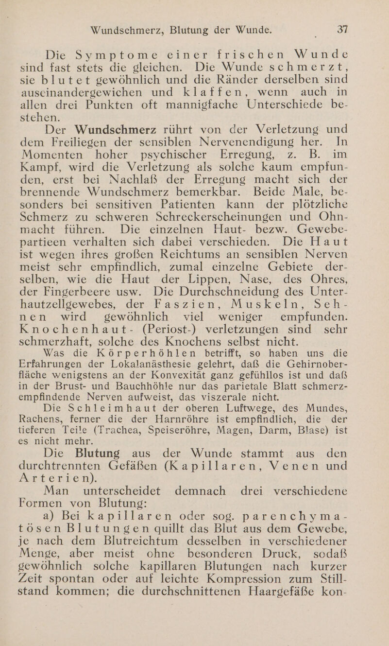 Wundschmerz, Blutung der Wunde. 31 Die Symptome’einer'frischen Wunde sind fast stets die gleichen. Die Wunde schmerzt, sie blutet gewöhnlich und die Ränder derselben sind auseinandergewichen und klaffen, wenn auch in allen drei Punkten oft mannigfache Unterschiede be- stehen. Der Wundschmerz rührt von der Verletzung. und dem Freiliegen der sensiblen Nervenendigung her. In Momenten hoher psychischer Erregung, z. B. im Kampf, wird die Verletzung als solche kaum empfun- den, erst bei Nachlaß der Erregung macht sich der brennende Wundschmerz bemerkbar. Beide Male, be- sonders bei sensitiven Patienten kann der plötzliche Schmerz zu schweren Schreckerscheinungen und Ohn- macht führen. Die einzelnen Haut- bezw. Gewebe- partieen verhalten sich dabei verschieden. Die Haut ist wegen ihres großen Reichtums an sensiblen Nerven meist sehr empfindlich, zumal einzelne Gebiete der- selben, wie die Haut der Lippen, Nase, des Ohres, der Fingerbeere usw. Die Durchschneidung des Unter- hautzelloewebes, der # as z1en,:Muskeln,.Senh- nen wird gewöhnlich viel weniger empfunden. Knochenhaut- (Periost-) verletzungen sind sehr schmerzhaft, solche des Knochens selbst nicht. Was die Körperhöhlen betrifft, so haben uns die Erfahrungen der Lokalanästhesie gelehrt, daß die Gehirnober- fläche wenigstens an der Konvexität ganz gefühllos ist und daß in der Brust- und Bauchhöhle nur das parietale Blatt schmerz- empfindende Nerven aufweist, das viszerale nicht. Die Schleimhaut der oberen Luftwege, des Mundes, Rachens, ferner die der Harnröhre ist empfindlich, die der tieferen Teile (Trachea, Speiseröhre, Magen, Darm, Blase) ist es nicht mehr. Die Blutung aus der Wunde stammt aus den durchtrennten Gefäßen (Kapillaren, Venen und Arterien). Man unterscheidet demnach drei verschiedene Formen von Blutung: a) Bei kapillaren oder sog. parenchyma- tösen Blutungen quillt das Blut aus dem Gewebe, je nach dem Blutreichtum desselben in verschiedener Menge, aber meist ohne besonderen Druck, sodaß gewöhnlich solche kapillaren Blutungen nach kurzer Zeit spontan oder auf leichte Kompression zum Still- stand kommen; die durchschnittenen Haargefäße kon-