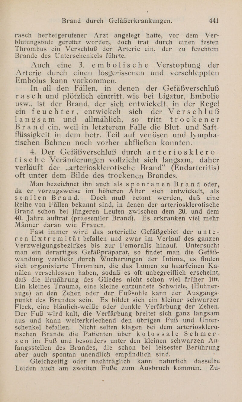 rasch herbeigerufener Arzt angelegt hatte, vor dem Ver- blutungstode gerettet worden, doch trat durch einen festen Thrombus ein Verschluß der Arterie ein, der zu feuchtem Brande des Unterschenkels führte. Auch eine 3. embolische Verstopfung der Arterie durch einen losgerissenen und verschleppten Embolus kann vorkommen. In all den Fällen, in denen der Gefäßverschluß rasch und plötzlich eintritt, wie bei Ligatur, Embolie usw., ist der Brand, der sich entwickelt, in der Regel ein feuchter, entwickelt sich der Verschluß langsam und allmählich, so’ tritt trockener Brand ein, weil in letzterem Falle die Blut- und Saft- flüssigkeit in dem betr. Teil auf venösen und lympha- tischen Bahnen noch vorher abfließen konnten. 4. Der Gefäßverschluß durch arteriosklero- tische Veränderungen vollzieht sich langsam, daher verläuft der „arteriosklerotische Brand“ (Endarteritis) oft unter dem Bilde des trockenen Brandes. Man bezeichnet ihn auch als spontanen Brand oder, da er vorzugsweise im höheren Alter sich entwickelt, als senilen Brand. Doch muß betont werden, daß eine Reihe von Fällen bekannt sind, in denen der arteriosklerotische Brand schon bei jüngeren Leuten zwischen dem 20. und dem 40. Jahre auftrat (praeseniler Brand). Es erkranken viel mehr Männer daran wie Frauen. . Fast immer wird das arterielle Gefäßgebiet der unte- ren Extremität befallen und zwar im Verlauf des ganzen Verzweigungsbezirkes bis zur Femoralis hinauf. Untersucht man ein derartiges Gefäßpräparat, so findet man die Gefäß- wandung verdickt durch Wucherungen der Intima, es finden sich organisierte Thromben, die das Lumen zu haarfeinen Ka- nälen verschlossen haben, sodaß es oft unbegreiflich erscheint, daß die Ernährung des Gliedes nicht schon viel früher litt. Ein kleines Trauma, eine kleine entzündete Schwiele, (Hühner- auge) an den Zehen oder der Fußsohle kann der Ausgangs- punkt des Brandes sein. Es bildet sich ein kleiner schwarzer Fleck, eine bläulich-weiße oder dunkle Verfärbung der Zehen. Der Fuß wird kalt, die Verfärbung breitet sich ganz langsam aus und kann weiterkriechend den übrigen Fuß und Unter- schenkel befallen. Nicht selten Klagen bei dem arteriosklero- tischen Brande die Patienten über kolossale Schmer- zen im Fuß und besonders unter den kleinen schwarzen An- fangsstellen des Brandes, die schon bei leisester Pu aber auch spontan unendlich empfindlich sind. Gleichzeitig oder nachträglich kann natürlich dasselbe Leiden auch am zweiten Fuße zum Ausbruch kommen. Zu-