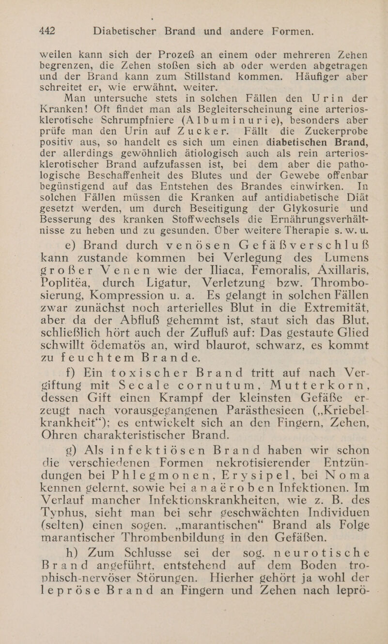 weilen Kann sich der Prozeß an einem oder mehreren Zehen begrenzen, die Zehen stoßen sich ab oder werden abgetragen und der Brand kann zum Stillstand kommen. Häufiger aber schreitet er, wie erwähnt, weiter. Man untersuche stets in solchen Fällen den Urin der Kranken! Oft findet man als Begleiterscheinung eine arterios- klerotische Schrumpfniere (Albuminurie), besonders aber prüfe man den Urin auf Zucker. Fällt die Zuckerprobe positiv aus, so handelt es sich um einen diabetischen Brand, der allerdings gewöhnlich ätiologisch auch als rein arterios- klerotischer Brand aufzufassen ist, bei dem aber die patho- logische Beschaffenheit des Blutes und der Gewebe offenbar begünstigend auf das Entstehen des Brandes einwirken. In solchen Fällen müssen die Kranken auf antidiabetische Diät gesetzt werden, um durch Beseitigung der Glykosurie und Besserung des kranken Stoffwechsels die Ernährungsverhält- nisse zu heben und zu gesunden. Über weitere Therapie s. w.u. e) Brand durch venösen Gefäßverschluß kann zustande kommen bei Verlegung des Lumens sroßer Venen wie der Jliaca, Femoralis, Axillaris, Poplitea, durch Ligatur, Verletzung bzw. Thrombo- sierung, Kompression u. a. Es gelangt in solchen Fällen zwar zunächst noch arterielles Blut in die Extremität, aber da der Abfluß gehemmt ist, staut sich das Blut, schließlich hört auch der Zufluß auf: Das gestaute Glied schwillt ödematös an, wird blaurot, schwarz, es kommt zu feuchtem Brande. f) Ein toxischer Brand tritt auf nach Ver- siftung mit Secale cornutum, Mutterkorh,, dessen Gift einen Krampf der kleinsten Gefäße er- zeugt nach vorausgegangenen Parästhesieen (,Kriebel- krankheit“); es entwickelt sich an den Fingern, Zehen, Ohren charakteristischer Brand. 8) Als infektiösen Brand haben wir schon die verschiedenen Formen nekrotisierender Entzün- dungen bei Phlegmonen, Erysipel, bei Noma kennen gelernt, sowie heiana&amp;roben Infektionen. Im Verlauf mancher Infekticnskrankheiten, wie z. B. des Typhus, sieht man bei sehr geschwächten Individuen (selten) einen sogen. „marantischen“ Brand als Folge marantischer Thrombenbilduns in den Gefäßen. h) Zum Schlüsse sei der sog. neurotische Brand angeführt, entstehend auf dem Boden tro- phisch-nervöser Störungen. Hierher gehört ja wohl der lepröse Brand an Fingern und Zehen nach leprö- -