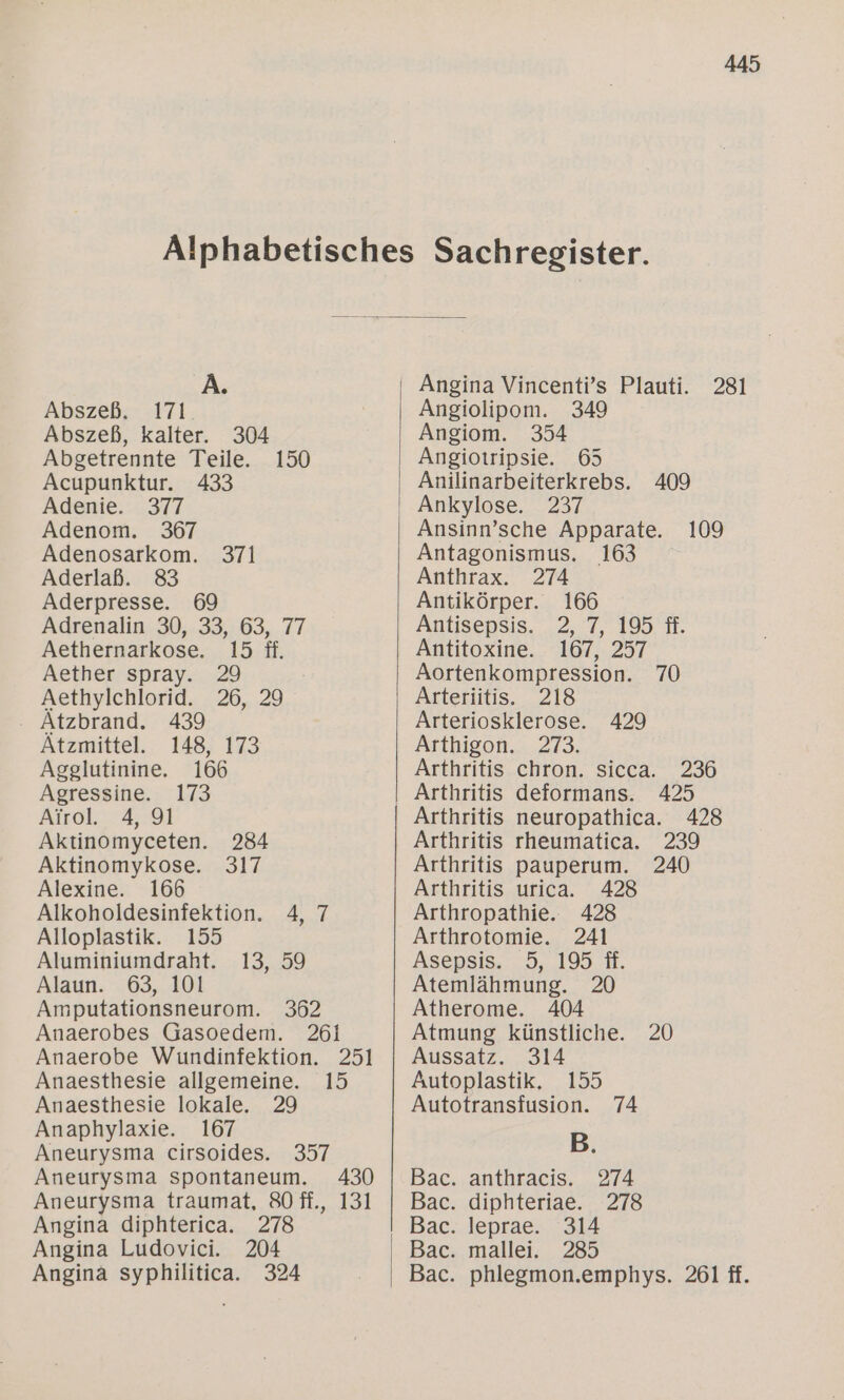 A. Abszeß. 171. Abszeß, kalter. 304 Abgetrennte Teile. 150 Acupunktur. 433 Adenie. 377 Adenom. 367 Adenosarkom. 371 Aderlaß. 83 Aderpresse. 69 Adrenalin 30, 33, 63, 77 Aethernarkose. 15 ff. Aether spray. 29 Aethylchlorid. 26, 29 Atzbrand. 439 Atzmittel. 148, 173 Agglutinine. 166 Agressine. 173 Airol. 4, 91 Aktinomyceten. 284 Aktinomykose. 317 Alexine. 166 Alkoholdesinfektion. 4, 7 Alloplastik. 155 Aluminiumdraht. 13, 59 Alaun. 63, 101 Amputationsneurom. 362 Anaerobes Gasoedem. 261 Anaerobe Wundinfektion. 251 Anaesthesie allgemeine. 15 Anaesthesie lokale. 29 Anaphylaxie. 167 Aneurysma cirsoides. 357 Aneurysma spontaneum. 430 Aneurysma traumat, 80 ff., 131 Angina diphterica. 278 Angina Ludovici. 204 Angina syphilitica. 324 Angina Vincenti’s Plauti. 281 Angiolipom. 349 Angiom. 354 Angiotripsie. 65 Anilinarbeiterkrebs. 409 Ansinn’sche Apparate. 109 Antagonismus. 163 Anthrax. 274 Antikörper. 166 Antisepsis. 2, 7, 195 fi. Antitoxine. 167, 257 Aortenkompression. 70 Arteriitis. 218 Arteriosklerose. 429 Arthigon. 273. Arthritis chron. sicca. 236 Arthritis neuropathica. 428 Arthritis rheumatica. 239 Arthritis pauperum. 240 Arthritis urica. 428 Arthropathie.. 428 Arthrotomie. 241 Asepsis. 5, 195 #. Atemlähmung. 20 Atherome. 404 Atmung künstliche. 20 Aussatz. 314 Autoplastik, 155 Autotransfusion. 74 B. anthracis. 274 diphteriae. 278 leprae. 314 mallei. 285 phlegmon.emphys. 261 ff. Bac. Bac. Bac. Bac. Bac.