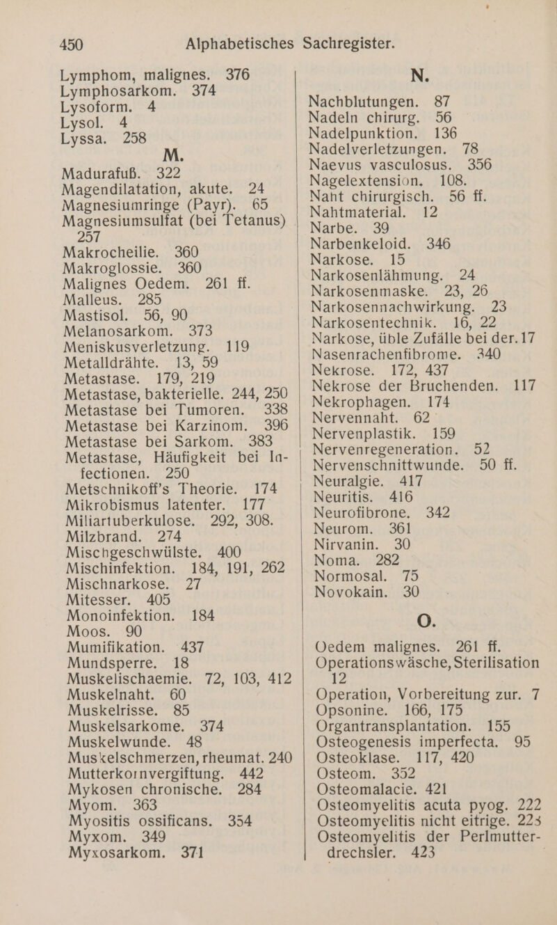 Lymphom, malignes. 376 Lymphosarkom. 374 Lysoform. 4 Lysol. 4 Lyssa. 258 Madurafuß. 322 Magendilatation, akute. 24 Magnesiumringe (Payr). 65 Magnesiumsulfat (bei Tetanus) 257 Makrocheilie. 360 Makroglossie. 360 Malignes Oedem. 261 ft. Malleus. 285 Mastisol. 56, 90 Melanosarkom. 373 Meniskusverletzung. 119 Metalldrähte. 13, 59 Metastase. 179, 219 Metastase, bakterielle. 244, 250 Metastase bei Tumoren. 338 Metastase bei Karzinom. 396 Metastase bei Sarkom. 383 Metastase, Häufigkeit bei la- fectionen. 250 Metschnikoff’s Theorie. 174 Mikrobismus latenter. 177 Miliartuberkulose. 292, 308. Milzbrand. 274 Mischgeschwülste. 400 Mischinfektion. 184, 191, 262 Mischnarkose. 27 Mitesser. 405 Monoinfektion. 184 Moos. Mumifikation. 437 Mundsperre, 18 Muskelischaemie. 72, 103, 412 Muskelnaht. 60 Muskelrisse. 85 Muskelsarkome. 374 Muskelwunde. 48 Muskelschmerzen, rheumat. 240 Mutterkornvergiftung. 442 Mykosen chronische. 284 Myom. Myositis ossificans. 354 Myxom. 349 Myxosarkom. 371 N. Nachblutungen. 87 Nadeln chirurg. 56 Nadelpunktion. 136 Nadelverletzungen. 78 Naevus vasculosus. 356 Nagelextension. 108. Naht chirurgisch. 56 fi. Nahtmaterial. 12 Narbe. 39 Narbenkeloid. 346 Narkose. 15 Narkosenlähmung. 24 Narkosenmaske. 23, 26 Narkosennachwirkung. 23 Narkosentechnik. 16, 22 Narkose, üble Zufälle bei der. 17 Nasenrachenfibrome. 340 Nekrose. 172, 437 Nekrose der Bruchenden. 117 Nekrophagen. 174 Nervennaht. 62 Nervenplastik. 159 Nervenregeneration. 52 Nervenschnittwunde. 50 fi. Neuritis. 416 Neurofibrone. 342 Neurom. 361 Nirvanin. 30 Noma. 282 Normosal. 75 Novokain. 30 O. Oedem malignes. 261 ff. Operationswäsche, Sterilisation 12 Operation, Vorbereitung zur. 7 Opsonine. 166, 175 Organtransplantation. 155 Osteogenesis imperfecta. 95 Osteoklase. 117, 420 Osteom. 352 Osteomalacie. 421 Osteomyelitis acuta pyog. 222 Osteomyelitis nicht eitrige. 223 Osteomyelitis der Perlmutter- drechsler. 423