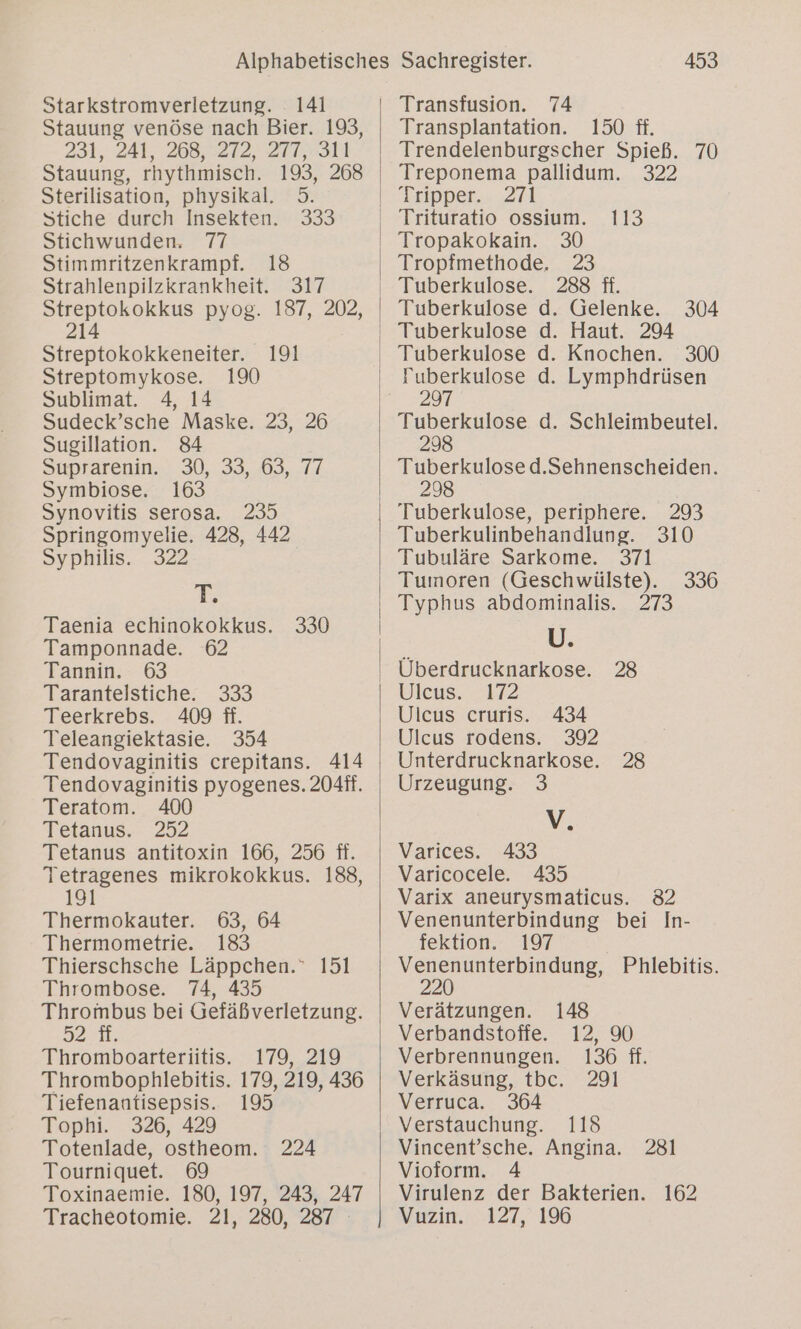 Starkstromverletzung. 141 Stauung venöse nach Bier. 193, 231,241, 263,5272,. 277,311 Stauung, rhythmisch. 193, 268 Sterilisation, physikal. 5. Stiche durch Insekten. 333 Stichwunden. 77 Stimmritzenkrampf. 18 Strahlenpilzkrankheit. 317 Streptokokkus pyog. 187, 202, 214 Streptokokkeneiter. 191 Streptomykose. 190 Sublimat. 4, 14 Sudeck’sche Maske. 23, 26 Sugillation. 84 Süuprarenin.) 30,.33,,.03, 74 Symbiose. 163 Synovitis serosa. 235 Springomyelie. 428, 442 Syphilis. 322 T. Taenia echinokokkus. Tamponnade. 62 Tannin. 63 Tarantelstiche. 333 Teerkrebs. 409 ff. Teleangiektasie. 354 Tendovaginitis crepitans. 414 Tendovaginitis pyogenes. 204#. Teratom. 400 Tetanus. 252 Tetanus antitoxin 166, 256 fi. Tetragenes mikrokokkus. 188, 191 Thermokauter. 63, 64 Thermometrie. 183 Thierschsche Läppchen. 151 Thrombose. 74, 435 Thrombus bei Gefäßverletzung. J2:1. Thromboarteriitis. 179, 219 Thrombophlebitis. 179, 219, 436 330 Tiefenantisepsis. 195 Tophi. 326, 429 Totenlade, ostheom. 224 Tourniquet. 69 Toxinaemie. 180, 197, 243, 247 Tracheotomie. 21, 280, 287 453 Transfusion. 74 Transplantation. 150 ff. Trendelenburgscher Spieß. 70 Treponema pallidum. 322 Tipper.. 271 113 30 23 288 ff. Tuberkulose d. Gelenke. Tropakokain. Tropfmethode. 304 300 Tuberkulose d. Lymphdrüsen 297 Tuberkulose d. Schleimbeutel. Tuberkulose d.Sehnenscheiden. 298 Tuberkulose, periphere. 293 Tuberkulinbehandlung. 310 Tubuläre Sarkome. 371 Tumoren (Geschwülste). Typhus abdominalis. 273 U. Überdrucknarkose. Uleus. 2172 Ulcus cruris. 434 Ulcus rodens. 392 Unterdrucknarkose. Urzeugung. 3 V. Varices. 433 Varicocele. 435 Varix aneurysmaticus. 82 Venenunterbindung bei In- fektion. 197 een Phlebitis. 148 12, 90 136 ff. 336 28 28 Verätzungen. Verbandstoffe. Verbrennungen. Verkäsung, tbc. 291 Verruca. 364 Verstauchung. 118 Vincent’sche. Angina. Vioform. 4 Virulenz der Bakterien. Vuzin. 127, 196 281 162