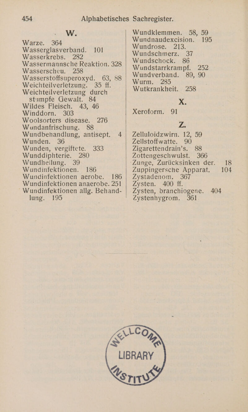W. Warze. 364 Wasserglasverband. 101 Wasserkrebs. 282 Wassermannsche Reaktion. 328 Wasserscheu. Wasserstoffsuperoxyd. 63, 88 Weichteilverletzung. 35 ff. Weichteilverletzung durch stımpfe Gewalt. 84 Wildes Fleisch. 43, 46 Winddorn. 303 Woolsorters disease. 276 Wundanfrischung. 88 Wundbehandlung, antisept. 4 Wunden. 36 Wunden, vergiftete. 333 Wunddiphterie. 280 Wundheilung. 39 Wundinfektionen. 186 Wundinfektionen aerobe. 186 Wundinfektionen anaerobe. 251 _ Wundinfektionen allg. Behand- lung. 195 Wundklemmen. 58, 59 Wundrose. 213. Wundschmerz. 37 Wundschock. 86 Wundstarrkrampf. 252 Wundverband. 89, 90 Wurm. 2835 Wutkrankheit. 258 R, Xeroform. 91 Z Zelluloidzwirn. 12, 59 Zellstoffwatte. 90 Zigarettendrain’s. 88 Zottengeschwulst. 366 Zuppingersche Apparat. Zystadenom. 367 Zysten. 400 ff. Zysten, branchiogene. Zystenhygrom. 361. 404 18 104