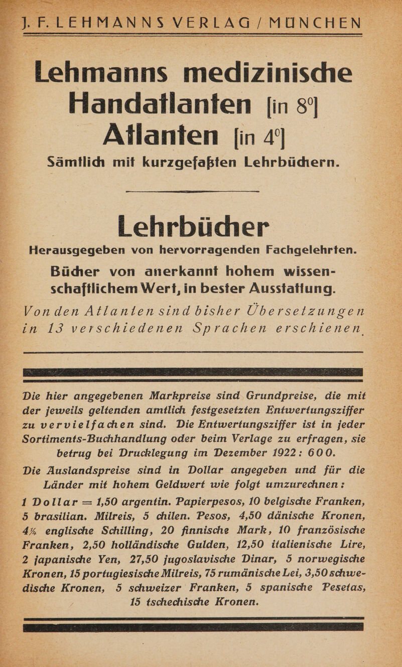 F Lehmanns medizinische = Handatlanten [in s' : Atlanten [in 49 4 sämtlich mit kurzgefaßten Lehrbüdtern. Lehrbücher E. Herausgegeben von hervorragenden Fachgelehrten. = Büder von anerkannt hohem wissen- schaftlichem Wert, in bester Ausstatlung. a ah er _Vonden Atlanten sind bisher Übersetzungen Bin I3 verschiedenen Sprachen erschienen Die hier angegebenen Markpreise sind Grundpreise, die mit - der jeweils geltenden amtlich festgesetzten Entwertungsziffer zu vervielfachen sind. Die Entwertungsziffer ist in jeder Sortiments-Buchhandlung oder beim Verlage zu erfragen, sie betrug bei Drucklegung im Dezember 1922: 600. Die Auslandspreise sind in Dollar angegeben und für die Länder mit hohem Geldwert wie folgt umzurechnen : 1 Dollar = 1,50 argentin. Papierpesos, 10 belgische Franken, 5 brasilian. Milreis, 5 chilen. Pesos, 4,50 dänische Kronen, 4% englische Schilling, 20 finnische Mark, 10 französische Franken, 2,50 holländische Gulden, 12,50 italienische Lire, 2 japanische Yen, 27,50 jugoslavische Dinar, 5 norwegische Kronen, 15 portugiesische Milreis, 75 rumänische Lei, 3,50 schwe- - dische Kronen, 5 schweizer Franken, 5 spanische Pesetas, 3 15 tschechische Kronen.