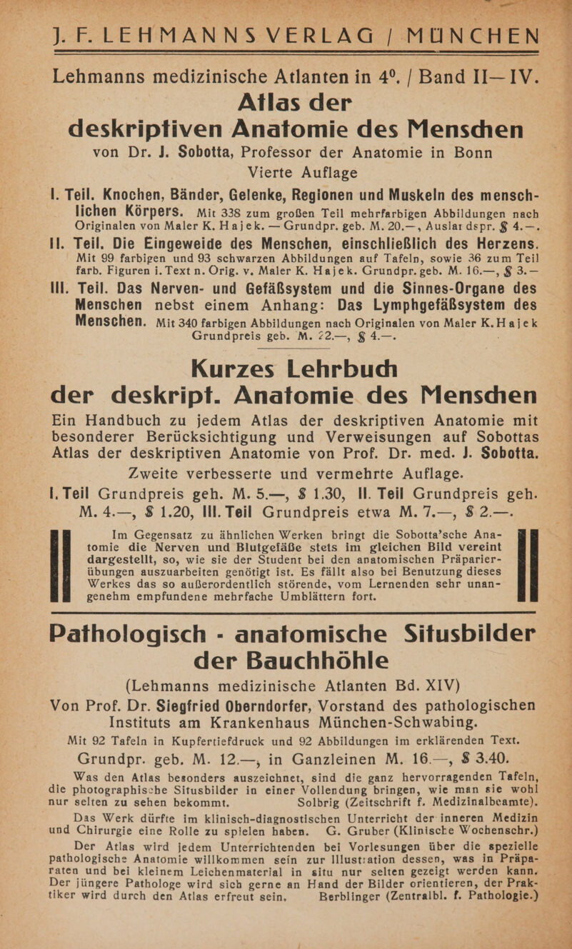 Atlas der deskriptiven Anatomie des Menschen von Dr. J. Sobotta, Professor der Anatomie in Bonn Vierte Auflage I. Teil. Knochen, Bänder, Gelenke, Regionen und Muskeln des mensch- lichen Körpers. Mit 338 zum großen Teil mehrfarbigen Abbildungen nach Originalen von Maler K. Hajek. — Grundpr. geb. M. 20.—, Auslar dspr. $ 4.—. Il. Teil, Die Eingeweide des Menschen, einschließlich des Herzens. Mit 99 farbigen und 93 schwarzen Abbildungen auf Tafeln, sowie 36 zum Teil farb. Figuren i. Text n. Orig. v. Maler K. Hajek. Grundpr.geb. M. 16.—, 8 3.— Ill. Teil. Das Nerven- und Gefäßsystem und die Sinnes-Organe des Menschen nebst einem Anhang: Das Lymphgefäßsystem des Menschen. mit 340 farbigen war nach er von Maler K.Hajek Grundpreis geb. M. 22.—, $4 Kurzes Lehrbudı der deskript. Anatomie des Menschen Ein Handbuch zu jedem Atlas der deskriptiven Anatomie mit besonderer Berücksichtigung und Verweisungen auf Sobottas Atlas der deskriptiven Anatomie von Prof. Dr. med. J. Sobotta. Zweite verbesserte und vermehrte Auflage. I, Teil Grundpreis geh. M.5.—, $ 1.30, Il. Teil Grundpreis geh. M. 4.—, 8 1.20, Ill. Teil Grundpreis etwa M. 7.—, 82.—. Im Gegensatz zu ähnlichen Werken bringt die Sobotta’sche Ana- tomie die Nerven und Blutgefäße stets im gleichen Bild vereint dargestellt, so, wie sie der Student bei den anatomischen Präparier- übungen auszuarbeiten genötigt ist. Es fällt also bei Benutzung dieses Werkes das so außerordentlich störende, vom Lernenden sehr unan- genehm empfundene mehrfache Umblättern fort. Pathologisch - anatomische Situsbilder der Bauchhöhle (Lehmanns medizinische Atlanten Bd. XIV) Von Prof. Dr. Siegfried Oberndorfer, Vorstand des pathologischen Instituts am Krankenhaus München-Schwabing. Mit 92 Tafeln in Kupfertiefdruck und 92 Abbildungen im erklärenden Text. Grundpr. geb. M. 12.—, in Ganzleinen M. 16.—, 8 3.40. Was den Atlas besonders auszeichnet, sind die ganz hervorragenden Tafeln, die photographische Situsbilder in einer Vollendung bringen, wie man sie wohl nur selten zu sehen bekommt. Solbrig (Zeitschrift f. Medizinalbeamte). Das Werk dürfte im klinisch-diagnostischen Unterricht der inneren Medizin und Chirurgie eine Rolle zu spielen haben. G. Gruber (Klinische Wochenschr.) Der Atlas wird jedem Unterrichtenden bei Vorlesungen über die spezielle pathologische Anatomie willkommen sein zur Illustration dessen, was in Präpa- raten und bei kleinem Leichenmaterial in situ nur selten gezeigt werden kann, 12 2 A en Ya Zu 3 R 7 a 2