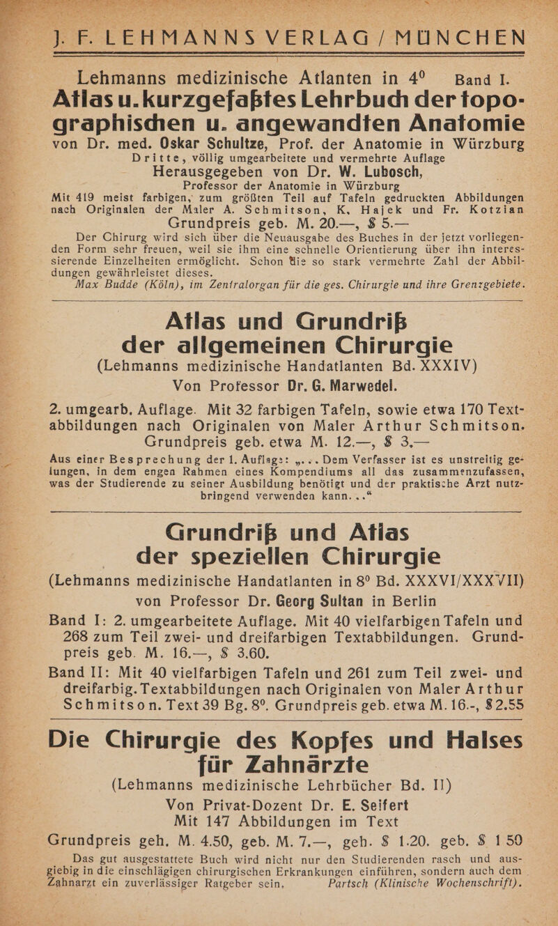 a en RE HMANNS VERLAG | MÜNCHEN . ae er A Are Lehmanns Medernische Atlanten in 4° Bandl.. Atlas u.kurzgefaßtes Lehrbuch der topo- graphischen u. angewandten Anatomie von Dr. med. Oskar Schultze, Prof. der Anatomie in Würzburg Dritte, völlig umgearbeitete und vermehrte Auflage Herausgegeben von Dr. W. Lubosch, Professor der Anatomie in Würzburg Mit 419 meist farbigen, zum größten Teil auf Tafeln gedruckten Abbildungen nach Originalen der Maler A. Schmitson, K, Hajek und Fr. Kotzian Grundpreis geb. M. 20.—, 8 5.— Der Chirurg wird sich über die Neuausgabe des Buches in der jetzt vorliegen- den Form sehr freuen, weil sie ihm eine schnelle Orientierung über ihn interes- Ber sierende Einzelheiten ermöglicht. Schon ie so stark vermehrte Zahl der Abbil- Er: dungen gewährleistet dieses. Max Budde (Köln), im Zentralorgan für die ges. Chirurgie und ihre Grenzgebiete. Atlas und Grundriß e: der allgemeinen Chirurgie ee 5 (Lehmanns medizinische Handatlanten Bd. XXXIV) | Von Professor Dr. G. Marwedel. 2. umgearb. Auflage. Mit 32 farbigen Tafeln, sowie etwa 170 Text- abbildungen nach Originalen von Maler Arthur Schmitson. Grundpreis geb. etwa M. 12.—, 8 3,— Aus einer Besprechung der l. Auflage: „. s. Dem Verfasser ist es unstreitig ge- lungen, in dem engen Rahmen eines Kompendiums all das zusammenzufassen, was der Studierende zu seiner Ausbildung benötigt und der praktische Arzt nutz- bringend verwenden kann. = Grundriß und Atlas : der speziellen Chirurgie = (Lehmanns medizinische Handatlanten in 8° Bd. SNXV U KEEEE von Professor Dr. Georg Sultan in Berlin Band I: 2. umgearbeitete Auflage. Mit 40 vielfarbigen Tafeln und 268 zum Teil zwei- und dreifarbigen Textabbildungen. Grund- preis geb. M. 16.—, 8 3.60. 2 Band II: Mit 40 vielfarbigen Tafeln und 261 zum Teil zwei- und 2 dreifarbig. Textabbildungen nach Originaien von Maler Arthur Schmitson. Text 39 Bg. 8°. Grundpreis geb. etwa M. 16.-, 82.55 Die Chirurgie des Kopfes und Halses Er: für Zahnärzte Er (Lehmanns medizinische Lehrbücher Bd. II) Be; Von Privat-Dozent Dr. E. Seifert Be’ Mit 147 Abbildungen im Text Grundpreis geh. M. 4.50, geb. M. 7.—, geh. 8 1.20. geb. 8 150 Das gut ausgestattete Buch wird nicht nur den Studierenden rasch und aus- $ giebig in die einschlägigen chirurgischen Erkrankungen einführen, sondern auch dem . E Zahnarzt ein zuverlässiger Ratgeber sein, Partsch (Klinische Wochenschrift).