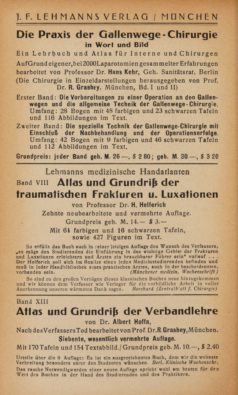 Tu eartl: FIFIEN MANNS Fr ı f ERLAG | MUNCHE Die Praxis der Gällenwege-Chirurgie E in Wort und Bild | De | Ein Lehrbuch und Atlas für Interne und Chirurgen AufGrundeigener,bei2000Laparotomien gesammelter Erfahrungen &amp; bearbeitet von Professor Dr. Hans Kehr, Geh. Sanitätsrat, Berlin (Die Chirurgie in Einzeldarstellungen herausgegeben von Prof. Be Dr. R. Grashey, München, Bd.I und II) Erster Band: Die Vorbereitungen zu einer Operation an den Gallen- wegen und die allgemeine Technik der Gallenwege- Chirurgie. Umfang: 28 Bogen mit 48 farbigen und 23 schwarzen Tafeln und 116 Abbildungen im Text. Zweiter Band: Die spezielle Technik der Gallenwege-Chirurgie mit Einschluß der Nachbehandlung und der Operationserfolge. = Umfang: 42 Bogen mit 9 farbigen und 46 schwarzen Tafeln | und 112 Abbildungen im Text, Grundpreis: jeder Band geh. M. 26 —, 8 280; geb. M. 30.—, 8 3 20 | Lehmanns medizinische Handatlanten ‚Band vıı Atlas und Grundriß der traumatishen Frakiuren u. Luxationen Br von Professor Dr. H. Helferich e Zehnte neubearbeitete und vermehrte Auflage. Bi: Grundpreis geb. M. 14.— 8 3.— Mit 64 farbigen und 16 schwarzen Tafeln, sowie 427 Figuren im Text. So erfüllt das Buch auch in seiner jetzigen Auflage den Wunsch des Verfassers, „es möge den Studierenden die Einführung in das wichtige Gebiet der Frakturen und Luxationen erleichtern und Ärzten ein brauchbarer Führer sein“ vollauf .. . Der Helferich soll sich im Besitze eines jeden Medizinstudierenden befinden und muß in jeder Handbibliothek eines praktischen Arztes, auch in der bescheidensten, - vorhanden sein. (Münchener medizin. Wochenschrift ) So sind zu den großen Vorzügen dieses klassischen Buches neue hinzugekommen und wir können dem Verfasser wie Verleger für die vorbildliche Arbeit in voller Anerkennung unseren wärmsten Dank sagen. Borchard (Zentralb!att f. Chirurgie) Band XIII Atlas und Grundriß der Verbandlehre von Dr. Albert Hoffa, Fe Nach desVerfassersTod bearbeitetvon Prof.Dr.R.Grashey,München. Re. Siebente, wesentlich vermehrte Auflage. e Mit 170 Tafeln und 154 Textabbild./ Grundpreis geb.M. 10.—, 82.40 % u 0 Urteile über die 6 Auflage: Es ist ein ausgezeichnetes Buch, dem wir die weiteste 2 Verbreitung besonders unter den Studenten wünschen. Berl. Klinische Wochenschr. Das rasche Notwendigwerden einer neuen Auflage spricht wohl am besten für den Wert des Buches in der Hand des Studierenden und des Praktikers.