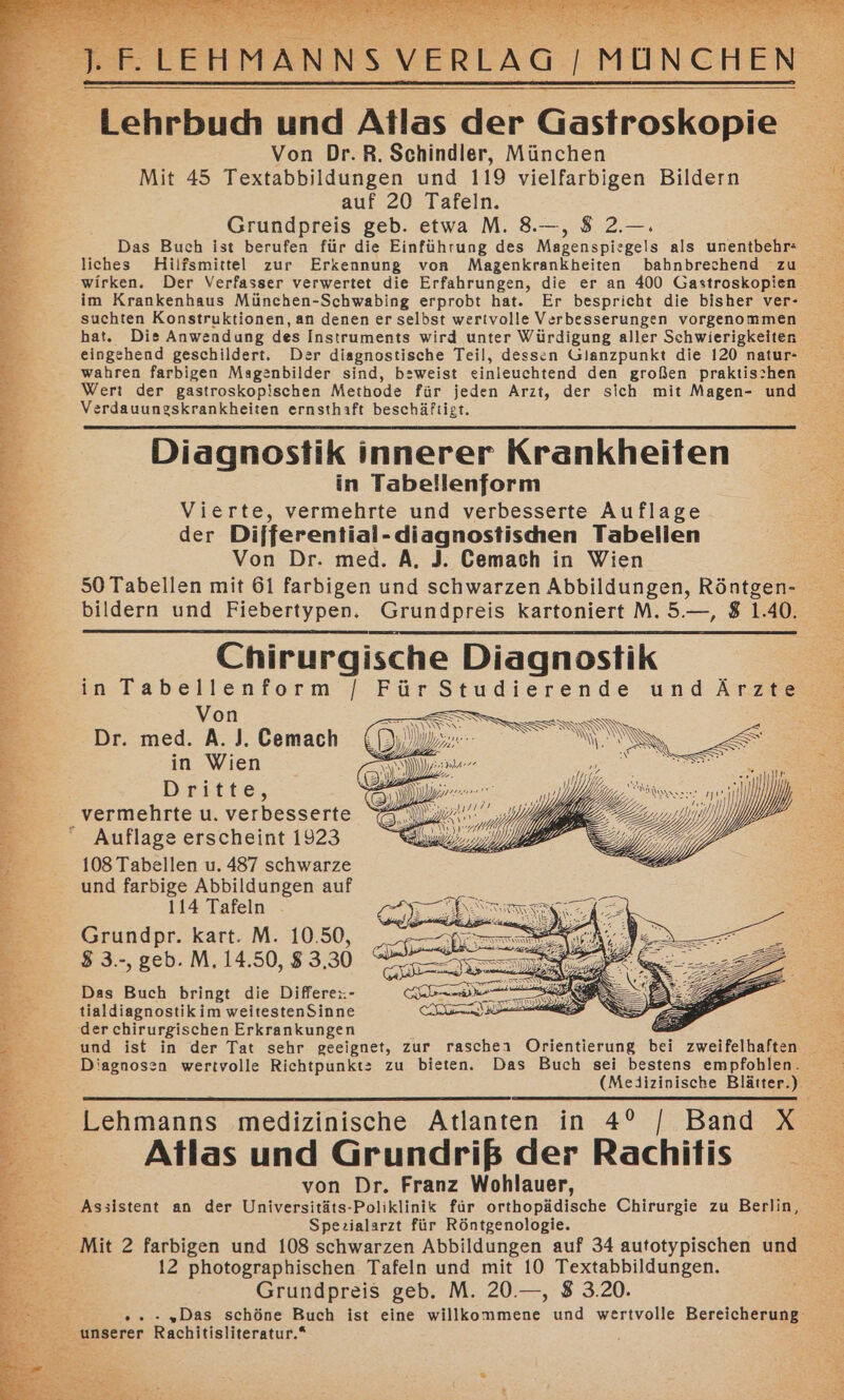 Tehrbud und Atlas der Gastroskopie Von Dr.R. Schindler, München Mit 45 Textabbildungen und 119 vielfarbigen Bildern 2 auf 20 Tafeln. Be... Grundpreis geb. etwa M. 8.—, 8 2.—. Das Buch ist berufen für die Einführung des Magenspiesgels als unentbehr: 3 wirken. Der Verfasser verwertet die Erfahrungen, die er an 400 Gastroskopien &gt; im Krankenhaus München-Schwabing erprobt hat. Er bespricht die bisher ver- Bu : suchten Konstruktionen, an denen er selbst wertvolle Verbesserungen vorgenommen 2 hat. Dis Anwendung des Instruments wird unter Würdigung aller Schwierigkeiten zi eingehend geschildert. Der diagnostische Teil, dessen Glanzpunkt die 120 natur- E: wahren farbigen Magenbilder sind, bzweist einleuchtend den großen praktis:hen e.- Wert der gastroskopischen Methode für jeden Arzt, der sich mit Magen- und Verdauungskrankheiten ernsthaft beschäftigt. Diagnostik innerer Krankheiten in Tabellenform Vierte, vermehrte und verbesserte Auflage der Differential- -diagnostischen Tabellen Von Dr. med. A, J. Cemach in Wien Chirurgische Diagnostik in Tabellenform /[ Für Studierende undÄrzte Von IS UM Dr. med. A. J. Cemach el Ben m &lt;&lt; in Wien m” za u Dritte, Sl 7 MO üb _ vermehrte u. verbesserte ee) a Ei a ss we 7 Auflage erscheint 1923 10997 ar Dj) 108 Tabellen u. 487 schwarze .— und farbige Abbildungen auf 114 Tafeln Grundpr. kart. M. 10.50, 3 3.-, geb. M, 14.50, $ 3.30 Das Buch bringt die Differe: - tialdiagnostik im weitestenSinne (der chirurgischen Erkrankungen Diagnosen wertvolle Richtpunkt: zu bieten. Das Buch sei bestens empfohlen. Atlas und Grundriß der Rachitis von Dr. Franz Wohlauer, Assistent an der Universitäts-Poliklinik für orthopädische Chirurgie zu Berlin, Spezialarzt für Röntgenologie. Mit 2 farbigen und 108 schwarzen Abbildungen auf 34 autotypischen und 12 photographischen Tafeln und mit 10 Textabbildungen. 3: Grundpreis geb. M. 20.—, 8 3.20. © unserer Rachitisliteratur.*