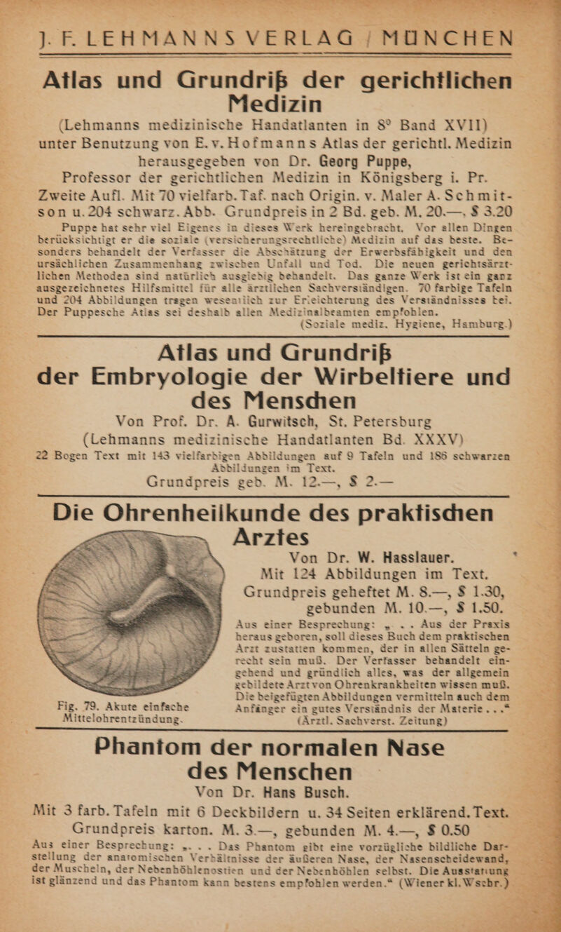 u Aucn J. ELEHMANNS VERLAG /MUNCHEN Atlas und Grundriß der gerichtlichen E ; Medizin IB ni 3 (Lehmanns medizinische Handatlanten in 8’ Band XVII) x _ unter Benutzung von E.v.Hofmanns Atlas der gerichtl. Medizin =’ = herausgegeben von Dr. Georg Puppe, &gt; x Professor der gerichtlichen Medizin in Königsberg i. Pr. Zweite Aufl. Mit 70 vielfarb. Taf. nach Origin. v. Maler A.Schmit- - son u.204 schwarz. Abb. Grundpreis in 2 Bd. geb. M. 20.—., $ 3.20 Puppe hat sehr viel Eigenes in dieses Werk hereingebracht. Vor allen Dingen E berücksichtigt er die soziale (versicherungsrechtliche) Medizin auf das beste. Be- . sonders behandelt der Verfasser die Abschätzung der Erwerbsfäbigkeit und den 5 ursächlichen Zusammenhang zwischen Unfall und Tod. Die neuen gerichtsärzt- 2 lichen Methoden sind natürlich ausgiebig behandelt. Das ganze Werk ist ein ganz ausgezeichnetes Hilfsmittel für alle ärztlichen Sachverständigen. 70 farbige Tafeln y und 204 Abbildungen tragen weseasiich zur Erleichterung des Verständnisses bei. k Der Puppesche Atlas sei deshalb allen Medizinalbeamten empfohlen. 5 (Soziale mediz, Hygiene, Hamburg.) 3 Atlas und Grundriß der Embryologie der Wirbeltiere und : des Menscden Von Prof. Dr. A. Gurwitsch, St. Petersburg Er (Lehmanns medizinische Handatlanten Bd. XXXV) 22 Bogen Text mit 143 vielfarbigen Abbildungen auf 9 Tafeln und 186 schwarzen Br, Abbildungen im Text. : Grundpreis geb. M. 12.—, $ 2.— nL Die Ohrenheilkunde des praktischen Arztes Von Dr. W. Hasslauer. Y Mit 124 Abbildungen im Text. Grundpreis geheftet M. 8.—, $ 1.30, gebunden M. 10.—, $ 1.50. Aus einer Besprechung: „. . . Aus der Praxis heraus geboren, soll dieses Buch dem praktischen Arzt zustatten kommen, der in allen Sätteln ge- recht sein muß. Der Verfasser behandelt ein- gehend und gründlich alles, was der allgemein a gebildete Arztvon Ohrenkrankbeiten wissen muß. : Die beigefügten Abbildungen vermitteln auch dem Fig. 79. Akute einfache Anfänger ein gutes Verständnis der Materie...“ Mittelohrentzündung. (Arztl. Sachverst. Zeitung) S E* wu —————————————————————— - Phantom der normalen Nase E- E des Menschen 3 R Von Dr. Hans Busch. e Mit 3 farb. Tafeln mit 6 Deckbildern u. 34 Seiten erklärend. Tex. Grundpreis karton. M. 3.—, gebunden M. 4.—, $ 0.50 Br Aus einer Besprechung: „. . . Das Phantom gibt eine vorzügliche bildliche Dar- „u stellung der anatomischen Verbältnisse der äußeren Nase, der Nasenscheidewand, der Muscheln, der Nebenhöhlenostien und der Nedenhöhlen selbst. Die Ausstanung _ ist glänzend und das Phantom kann bestens empfohlen werden.“ (Wiener kl.Wsehr.) Pe r- TR