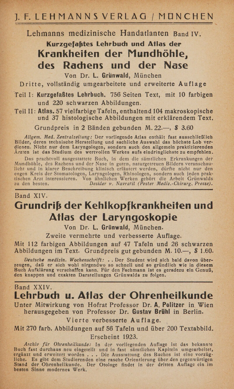 % OTEHMENNSV VERLAG | MÜNCHEN emahns medizinische Handatlanten Band IV. Kurzgefaßtes Lehrbuc und Atlas der Krankheiten der Mundhöhle, des Racdhens und der Nase Von Dr. L. Grünwald, München Dritte, vollständig umgearbeitete und erweiterte Auflage und 220 schwarzen Abbildungen. und 37 histologische Abbildungen mit erklärendem Text. Allgem. Med. Zentralzeitung: Der vorliegende Atlas enthält fast ausschließlich Bilder, deren technische Herstellung und sachliche Auswahl das höchste Lob ver- dienen. Nicht nur dem Laryngologen, sondern auch den allgemein praktizierenden Ärzten ist das Studium des wertvollen Werkes aufs eindringlichste zu empfehlen. Das prachtvoll ausgestattete Buch, in dem.die sämtlichen Erkrankungen der Mundhöhle, des Rachens und der Nase in guten, naturgetreuen Bildern veranschau- licht und in klarer Beschreibung klinisch erläutert werden, dürfte nicht nur den engen Kreis der Stomatologen, Laryngologen, Rhinologen, sondern auch jeden prak- tischen Arzt interessieren. Von ähnlichen Werken gehört die Arbeit Grünwalds zu den besten. Desider v. Navratil (Pester Mediz.-Chirurg, Presse). Band XIV. Grundriß der Kehlkopfkrankheiten und Atlas der Laryngoskopie Von Dr. L, Grünwald, München. Zweite vermehrte und verbesserte Auflage. Mit 112 farbigen Abbildungen auf 47 Tafeln und 26 schwarzen Abbildungen im Text. Grundpreis gut gebunden M. 10.—, 8 1.60. Deutsche medizin. Wochenschrift: .. Der Student wird sich bald davon über- zeugen, daß er sich wohl nirgendwo so schnell und so gründlich wie in diesem Buch Aufklärung verschaffen kann. Für den Fachmann ist es geradezu ein Genuß, den knappen und exakten Darstellungen Grünwalds zu folgen. Band XXIV. Lehrbud u. Atlas der Ohrenheilkunde herausgegeben von Professor Dr. Gustav Brühl in Berlin. Vierte verbesserte Auflage. Erscheint 1923. Archiv für Ohrenheilkunde: In der vorliegenden Auflage ist das bekannte liche. Es gibt dem Studierenden eine rasche Orientierung über.den gegenwärtigen