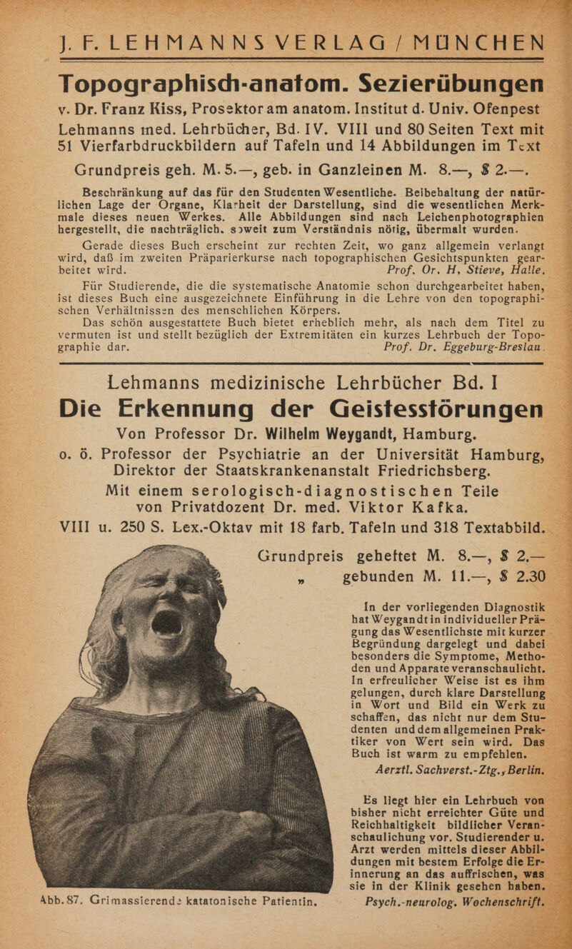 J.F.LEHMANNSVERLAG / MÜNCHEN Topographisch-anatom. Sezierübungen v. Dr. Franz Riss, Prosektoram anatom. Institut d. Univ. Ofenpest Lehmanns ıned. Lehrbücher, Bd. IV. VIII und 80 Seiten Text mit 51 Vierfarbdruckbildern auf Tafeln und 14 Abbildungen im Text Grundpreis geh. M.5.—, geb. in Ganzleinen M. 8.—, $ 2.—. Beschränkung auf das für den Studenten Wesentliche. Beibehaltung der natür- lichen Lage der Organe, Klarheit der Darstellung, sind die wesentlichen Merk- male dieses neuen Werkes. Alle Abbildungen sind nach Leichenphotographien hergestellt, die nachträglich. s»weit zum Verständnis nötig, übermalt wurden. Gerade dieses Buch erscheint zur rechten Zeit, wo ganz allgemein verlangt wird, daß im zweiten Präparierkurse nach topographischen Gesichtspunkten gear- beitet wird. Prof. Or, H, Stieve, Halle, Für Studierende, die die systematische Anatomie schon durchgearbeitet haben, ist dieses Buch eine ausgezeichnete Einführung in die Lehre von den topographi- schen Verhältnissen des menschlichen Körpers. Das schön ausgestattete Buch bietet erheblich mehr, als nach dem Titel zu vermuten ist und stellt bezüglich der Extremitäten ein kurzes Lehrbuch der Topo- graphie dar. Prof, Dr. Eggeburg-Breslau. Lehmanns medizinische Lehrbücher Bd. | Die Erkennung der Geistesstörungen Von Professor Dr. Wilhelm Weygandt, Hamburg. o. ö. Professor der Psychiatrie an der Universität Hamburg, Direktor der Staatskrankenanstalt Friedrichsberg. Mit einem serologisch-diagnostischen Teile von Privatdozent Dr. med. Viktor Kafka. VIII u. 250 S. Lex.-Oktav mit 18 farb. Tafeln und 318 Textabbild. Grundpreis geheftet M. 8.—, 8 2,— * gebunden M. 11.—, 8 2.30 In der vorliegenden Diagnostik hat Weygandtin individueller Prä- gung das Wesentlichste mit kurzer Begründung dargelegt und dabei besonders die Symptome, Metho- den und Apparate veranschaulicht. In erfreulicher Weise ist es ihm gelungen, durch klare Darstellung in Wort und Bild ein Werk zu schaffen, das nicht nur dem Stu- denten unddem allgemeinen Prak- tiker von Wert sein wird. Das Buch ist warm zu empfehlen. Aerztl. Sachverst.-Ztg., Berlin. Es liegt hier ein Lehrbuch von bisher nicht erreichter Güte und Reichhaltigkeit bildlicher Veran- schaulichung vor. Studierender u. Arzt werden mittels dieser Abbil- dungen mit bestem Erfolge die Er- sie in der Klinik gesehen haben, 2; N a a a Hs 6a ver ST N EN