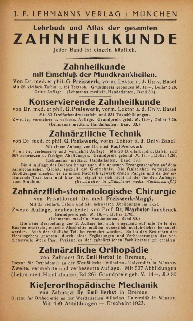 Lehrbudı und Atlas der gesamten ZAHNHEILKUNDE Jeder Band ist einzeln käuflich. Zahnheilkunde mit Einschluß der Mundkrankheiten. Von Dr. med. et phil. G. Preiswerk, vorm. Lektor a.d. Univ. Basel Mit 56 vielfarb. Tafeln u. 151 Textabb. Grundpreis gebunden M. 14-—, Dollar 3.20. Dritte Auflage. (Lehmanns medizin. Handatlanten, Band 30.) Konservierende Zahnheilkunde von Dr. med. et phil. G.Preiswerk, vorm. Lektor a.d. Univ. Basel Mit 32 Dreifarbendrucktafeln und 334 Textabbildungen. Zweite, vermehrte u. verbess. Auflage. Grundpreis gebd. M. 14.—, Dollar 3.20. (Lehmanns medizin. Handatlanten, Band 33.) Zahnärztliche Technik von Dr. med. et phil. G.Preiswerk, vorm. Lektor a.d. Univ. Basel.  Mit einem Anhang von Dr. med. Paul Preiswerk. Vierte, verbesserte und vermehrte Auflage. Mit 28 Dreifarbendrucktafeln und 367 schwarzen u. farbigen Abbildungen. Grundpreis gebund M. 14. -, Dollar 3.20. (Lehmanns medizin. Handatlanten, Band 33.) Die 4. Auflage des Buches bringt auch die neuesten Errungenschaften auf dem zahntechnischen Gebiet, speziell die Gußtechnik. Die Zahlreichen vorzüglichen Abbildungen machen es zu einem Nachschlagewerk ersten Ranges und da der er- läuternde Text kurz und klar ist, eignet es sich nicht minder für den Anfänger zum Studium. (Brubacher in „Münchener mediz. Wochenschrift“) Zahnärztlich-stomatologische Chirurgie von Privatdozent Dr. med. Preiswerk-Maggi. Br Mit 32 vielfarb. Tafeln und 241 schwarzen Abbildungen im Text. Zweite Auflage, neubearbeitet von Prof. Dr, Mayrhofer-Innsbruck Grundpreis geb. M. 10.—, Dollar 2.70. ; (Lehmanns medizin. Handatlanten, Band 39.) Die neue Bearbeitung der 2, Auflıge hat sich eingehend auf alle Teile des Buches erstreckt, manche Abschnitte mußten w:sentlich ausführlicher behandelt werden. Auch der bildliche Teil ist vermehrt worden. Es ist das Bestreben des e Herausgebers gewesen, durch diess Ergänzungen und Verbesserungen das ver- dienstvolle Werk Paul Preiswe:ks der zahnärztlichen Fachliteratur zu erhalten. Zahnärztliche Orthopädie &amp; von Zahnarzt Dr. Emil Herbst in Bremen, Dozent für Orthodonti: an der Westfälische ı Wilhelms - Universität in Münster. Zweite, vermehrte und verbesserte Auflage. Mit 537 Abbildungen _ (Lehm.med.Handatlanten, Bd.26) Grundpreis geb.M 14—, 8350 Kieferorthopädische Mechanik &gt; von Zahnarzt Dr. Emil Herbst in Bremen D. ‚zent für Orthod ntie an der Westfälischen Wilhelms - Universität in Münster. Mit 450 Abbildungen — Erscheint 1923.