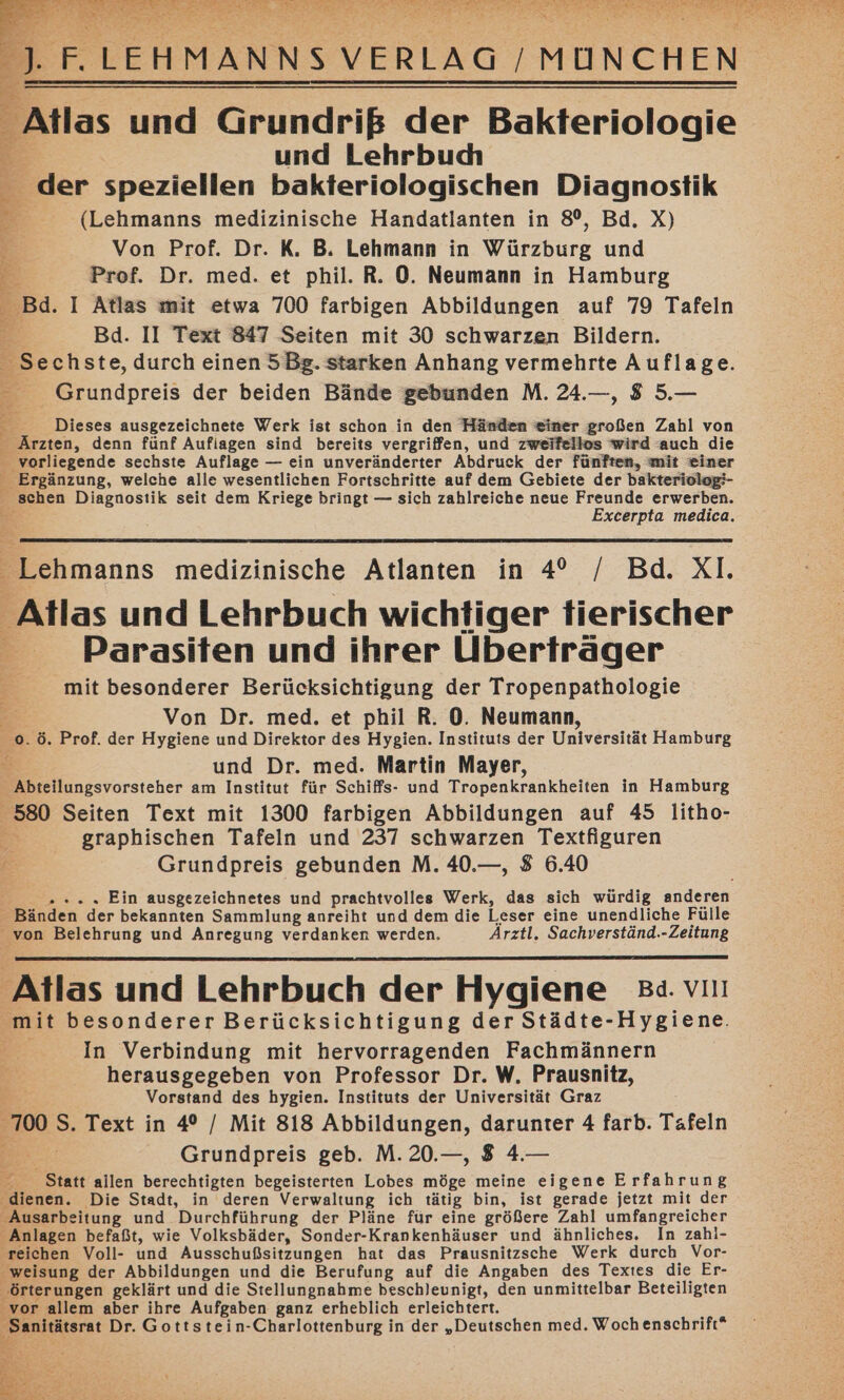 Atlas und Grundriß der Bakteriologie und Lehrbuch der speziellen bakteriologischen Diagnostik (Lehmanns medizinische Handatlanten in 8°, Bd. X) Von Prof. Dr. K. B. Lehmann in Würzburg und Prof. Dr. med. et phil. R. 0. Neumann in Hamburg Bd. I Atlas mit etwa 700 farbigen Abbildungen auf 79 Tafeln ® Bd. II Text 847 Seiten mit 30 schwarzen Bildern. _ Sechste, durch einen 5Bg. starken Anhang vermehrte Auflage. - Grundpreis der beiden Bände gebunden M. 24.—, 8 5.— $ Dieses ausgezeichnete Werk ist schon in den Händen einer großen Zahl von _ Ärzten, denn fünf Auflagen sind bereits vergriffen, und zweifellos wird auch die vorliegende sechste Auflage — ein unveränderter Abdruck der fünften, mit einer i - Ergänzung, welche alle wesentlichen Fortschritte auf dem Gebiete der bakteriolog:- schen Diagnostik seit dem Kriege bringt — sich zahlreiche neue Freunde erwerben. 2 Excerpta medica. _ Lehmanns medizinische Atlanten in 4° / Bd. XI. Atlas und Lehrbuch wichtiger tierischer Parasiten und ihrer Ülberfräger mit besonderer Berücksichtigung der Tropenpathologie Von Dr. med. et phil R. 0. Neumann, 0. ö. Prof. der Hygiene und Direktor des Hygien. Instituts der Universität Hamburg © und Dr. med. Martin Mayer, ‚Abteilungsvorsteher am Institut für Schiffs- und Tropenkrankheiten in Hamburg 580 Seiten Text mit 1300 farbigen Abbildungen auf 45 litho- graphischen Tafeln und 237 schwarzen Textfiguren Grundpreis gebunden M. 40.—, 8 6.40 » ».. Ein ausgezeichnetes und prachtvolles Werk, das sich würdig anderen Bänden der bekannten Sammlung anreiht und dem die Leser eine unendliche Fülle von Belehrung und Anregung verdanken werden. Ärztl. Sachverständ.-Zeitung Atlas und Lehrbuch der Hygiene Ba. vııı mit besonderer Berücksichtigung der Städte-Hygiene. In Verbindung mit hervorragenden Fachmännern herausgegeben von Professor Dr. W. Prausnitz, Vorstand des hygien. Instituts der Universität Graz 700 S. Text in 4° / Mit 818 Abbildungen, darunter 4 farb. Tafeln Grundpreis geb. M. 20.—, 8 4.— Statt allen berechtigten begeisterten Lobes möge meine eigene Erfahrung dienen. Die Stadt, in deren Verwaltung ich tätig bin, ist gerade jetzt mit der Ausarbeitung und Durchführung der Pläne für eine größere Zahl umfangreicher Anlagen befaßt, wie Volksbäder, Sonder-Krankenhäuser und ähnliches. In zahi- ‚reichen Voll- und Ausschußsitzungen hat das Prausnitzsche Werk durch Vor- weisung der Abbildungen und die Berufung auf die Angaben des Textes die Er- örterungen geklärt und die Stellungnahme beschleunigt, den unmittelbar Beteiligten ‘vor allem aber ihre Aufgaben ganz erheblich erleichtert. Sanitätsrat Dr. Gottstein-Charlottenburg in der „Deutschen med. Woch enschrift*