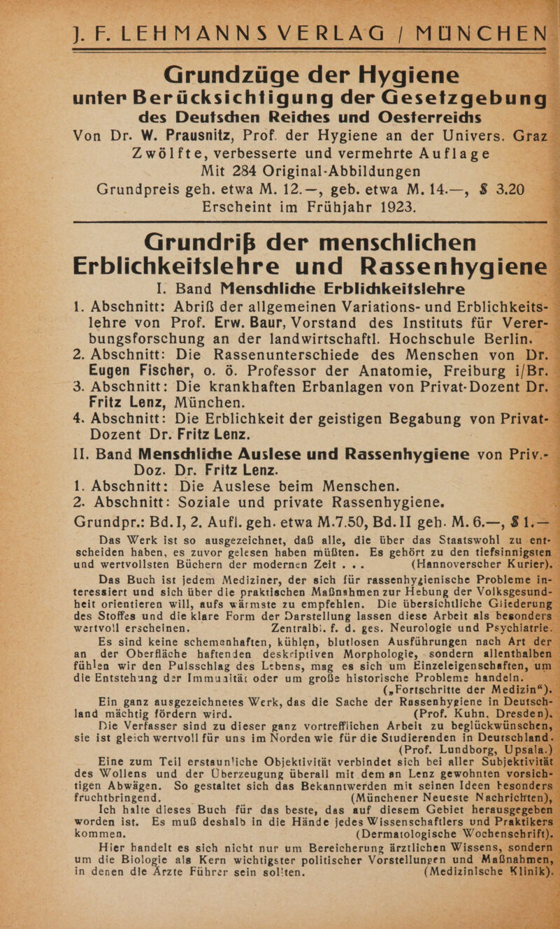 da ERT 5 TEE Y . ERTEN Grundzüge der Hyardie = 3 unter Berücksichtigung der Gesetzgebung des Deutschen Reiches und Oesterreidhs ; Von Dr. W. Prausnitz, Prof. der Hygiene an der Univers. Graz - Zwölfte, verbesserte und vermehrte Auflage Mit 284 Original-Abbildungen E Grundpreis geh. etwa M. 12.—, geb. etwa M.14.—, 8 3.20 Erscheint im Frühjahr 1923. 2 vg Grundriß der menschlichen Erblichkeitslehre und Rassenhygiene I. Band Menscdliche Erblidkeitslehre Be 1. Abschnitt: Abriß der allgemeinen Variations- und Erblichkeits- lehre von Prof. Erw. Baur, Vorstand des Instituts für Verer- bungsforschung an der landwirtschaftl. Hochschule Berlin. 2. Abschnitt: Die Rassenunterschiede des Menschen von Dr Eugen Fischer, o. ö. Professor der Anatomie, Freiburg i/Br. 3. Abschnitt: Die krankhaften Erbanlagen von Privat-Dozent Dr. Fritz Lenz, München. 4. Abschnitt: Die Erblichkeit der geistigen Begabung von Privat Dozent Dr. Fritz Lenz. : II. Band Menschliche Auslese und Rassenhygiene von Pri Doz. Dr. Fritz Lenz. 1. Abschnitt: Die Auslese beim Menschen. 2. Abschnitt: Soziale und private Rassenhygiene. Grundpr.: Bd.], 2. Aufl. geh. etwa M.7.50, Bd.II geh. M.6.—, 8 Das Werk ist so ausgezeichnet, daß alle, die über das Staatswohl zu scheiden haben, es zuvor gelesen haben müßten. Es gehört zu den tiefsinni und wertvollsten Büchern der modernen Zeit. .. (Hannoverscher Ku Das Buch ist jedem Mediziner, der sich für rassenhyzienische Probleme teressiert und sich über die praktischen Maßnahmen zur Hebung der Volksgesun heit orientieren will, aufs wärmste zu empfehlen. Die übersichtliche Gliederu des Stoffes und die klare Form der Darstellung lassen diese Arbeit als besond wertvoll erscheinen, Zentralbi. f. d. ges. Neurologie und Psychiatı Es sind keine schemenhaften, kühlen, blutlosen Ausführungen nach Art an der Oberfläche haftenden deskriptiven Morphologie, - sondern allenthal fühlen wir den Pulsschlag des Lebens, mag es sich um Einzeleigenschaften die Entstehung der Immunität oder um große historische Probleme handeln. („Fortschritte der Mediz . Ein ganz ausgezeichnetes Werk, das die Sache der Rassenhygiene in Deutsch: land mächtig fördern wird. (Prof. Kuhn, Dresde Die Verfasser sind zu dieser ganz vortreffliichen Arbeit zu beglückwüns: sie ist gleich wertvoll für uns im Norden wie für die Studierenden in Deutsch (Prof. Lundborg, Up Eine zum Teil erstaunliche Objektivität verbindet sich bei aller Subjekt des Wollens und der Überzeugung überall mit dem an Lenz gewohnten vor tigen Abwägen. So gestaltet sich das Bekanntwerden mit seinen Ideen beson« fruchtbringend. (Münchener Neueste Nachrich Ich halte dieses Buch für das beste, das auf diesem Gebiet herausg worden ist. Es muß deshalb in die Hände jedes Wissenschaftlers und Pra kommen. (Dermatologische Wochenseh: Hier handelt es sich nicht nur um Bereicherung ärztlichen Wissens, so: um die Biologie als Kern wichtigster politischer Vorstellungen und Maßn; in denen die Ärzte Führer sein sol!ten. (Medizinische