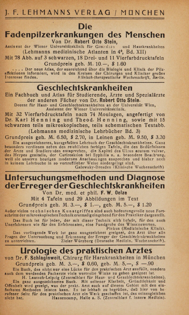 Die Fadenpilzerkrankunger des Menschen Von Dr. Robert Otto Stein, Assisent der Wiener Universitätsklinik für Ges&gt;ıl:&gt;ı und Hautkrankheiten Y (Lehmanns medizinische Atlanten in 4°, Bd. XII) Mit 78 Abb. auf 3 schwarzen, 18 Drei- und 11 Vierfarbdrucktafeln “ Grundpreis geb. M. 10.—, 8 1.60 4 .... Der. neue Atlas, der ausreichend über die Biologie und Klinik der Pilz- ektionen informiert, wird in den Kreisen der Chirurgen und Kliniker großes eresse finden. Klinisch-therapeutische Wochenschrift, Berlin. _ Geschlechtskrankheiten | n Fachbuch und Atlas für Studierende, Ärzte und Spezialärzte der anderen Fächer von Dr. Robert Otto Stein. - Dozent für Haut- und Geschlechtskrankbeiten an der Universität Wien, Assistent der Wiener Universitätsklinik. t 32 Vierfarbdrucktafeln nach 74 Moulagen, angefertigt von . Karl Henning und Theod. Henning, sowie mit 15 hwarzen teils mikroskopischen, teils schematischen Textabb. (Lehmanns medizinische Lehrbücher Bd. 3)  Grundpreis geh. M. 6.50, 82.70, in Leinen geb. M. 9.50, 8 3.30 Ein ausgezeichnetes, kurzgefaßtes Lehrbuch der Geschlechtskrankheiten. Ganz onders verdienen neben den reichlichen farbigen Tafeln, die den Bedürfnissen er Ärzte und Studiereiden entsprechen, die Kapitel des Ulzus acutum vulvae, ; Herpes genitalis, der Cutireaktion bei Syphilis u. a. besondere Beach'ung, il sie unseren heutigen modernen Anschauıngen ensprechen und bisher ncch keinem Lebrbuche in so vortrefllicher Weise niedergelegt sind. Salewey_ Dresden [BunlreRe Wochenschrift) Intersuchungsmethoden und Diagnose erErreger der Geschlechtskrankheiten Von Dr, med. et phil. F. W. Oelze Mit 4 Tafeln und 29 Abbildungen im Text Grundpreis geh. M. 3.—, 8 1.—, geb. M. 5.—, 8 1.20 5 . vielen technischen Kunstgriffen ind auch Kedsärinpsrofte neue Fort- ritte der mikroskopischenTechnikerstmaligeingehend für den Praktiker dargestellt. Das Buch ist für jeden, der mit dieser Technik sich befaßt, für den noch ; Unerfahrenen wie für den Erfahrensten, eine Fundgrube des Wissenswerten. Pinkus (Medizinische Klinik). Das vorliegende Werk ist ganz ausgezeichnet geeignet, den Arzt über alle gen der Untersuchung und Erkennung der Erreger der Geschlechtskrankheiten nterrichten, Zieler Würzburg (Deutsche Medizin. Wochenschrift). Urologie des praktischen Arztes Dr.F.Schlaginweit, Chirurg für Harnkrankheiten in München Grundpreis geh. M. 3.—, 8 0,60, geb. M. 5.—, 8 —.90 in Buch, das nicht nur eine Lücke für den praktischen Arzt musfälh, sondern h dem werdenden Facharzte viele wertvolle Winke zu geben geeignet ist. Br: H. Lautsch-Leipzig (Zentralblaıt für Haut- und Gesehlechtskrankheiten). e- Ein ganz ausgezeichnetes Buch. Mit seltener Klarheit, Gründlichkeit und of fenheit wird gezeigt, was der prakt. Arzt auch auf diesem Gebiet mit den ein- fachsten Methoden leisten kann. Es ist lebhaft zu begrüßen, daß hier von be- ru an Seite für den praktischen Arzt ein Weık geschaffen ist, das seinesgleichen