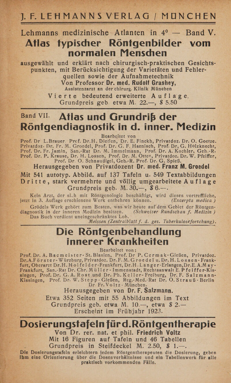 Alas Myblscher Röntgenbilder vom Br normalen Menschen Ezeeratne und erklärt nach chirurgisch-praktischen Gesichts- : punkten, mit Berücksichtigung der Varietäten und Fehler- quellen sowie der Aufnahmetechnik Von Professor Dr. med. Rudolf Grashey, Assistenzarzt an der chirurg. Klinik München Vierte bedeutend erweiterte Auflage, Grundpreis geb. etwa M. 22.—, 8 5.50 Atlas und ut der of, Dr, Fr. Jamin, San.-Rat Dr. M. Immelmann, Prof. Dr. A. Kochler, Geh.-R. ?rof. Dr. P. Krause, Dr. H. Lossen, Prof. Dr. M. Otter, Privatdoz. Dr. W. Pfeiffer, Ei Prof. Dr. O. Schnaudigel, Geh.-R. Prof. Dr. G. Spieß. Herausgegeben von Privatdozent Dr. med. Franz M. Groedel it 541 autotyp. Abbild. auf 137 Tafeln u. 549 Textabbildungen ri tte, stark vermehrte und völlig umgearbeitete Auflage | Grundpreis geb. M. 30.—, 86.—. — Kein Arzt, der si.h mit Röntgenologie beschäftigt, wird dieses vortreffliche, jetzt in 3. Auflage erschienene Werk entbehren können. (Excerpta medica ) Grödels Werk gehört zum Besten, was wir heute auf dem Gebiet der Röntgen- Bazosiik in der inneren Medizin besitzen. (Schweizer Rundschau f. Medizin ) Das Buch verdient uneingeschränktes Lob. Meissen (Zentralblatt f. d. ges. Tuberkuloseforschung). Die Röntgenbehandlung innerer Krankheiten. Fi Bearbeitet von: f.Dr. A. Bacmeister-St.Blasien, Prof.Dr P.Cermak-Gießen, Privatdoz. _ Dr.A.Förster- Würzburg, Privatdoz. Dr.F.M.Groedelu.Dr.H.Lossen-Frank- -furt, Oberarzt Dr.H.Holfelder-Frankfurt, Dr.H.Langer-Erlangen,Dr.E.A.May- _ Frankfurt, San.-Rat Dr. Chr. Müller - Immenstadt, Rechtsanwalt E.Pfeiffer-Kis- ingen, Prof. Dr. G.A. Rost und Dr.:Ph. Keller- Freiburg, Dr. F. Salzmann- 5 singen, Prof. Dr. W.Stepp-Gießen, Reg.-Med.-Rat Dr. O.Strauß- Berlin er Dr. Fr. Voltz- München. Herausgegeben von Dr. F. Salzmann. Etwa 352 Seiten mit 55 Abbildungen im Text Grundpreis geb. etwa M. 10.—, etwa 8 2.— Erscheint im ir 1923. Von Dr. rer. nat. et Sa, Friedrich Voltz Mit 16 Figuren auf Tafeln und 46 Tabellen Grundpreis in Steifdeckel M. 2.50, 8 1.—. lie Dosierungstafeln erleichtern jedem Pöntgeniheragenten die Dosierung, geben Ihm eine Mientierung über die Dosenverhältnisse und ein Tabellenwerk für alle praktisch vorkommenden Fälle,