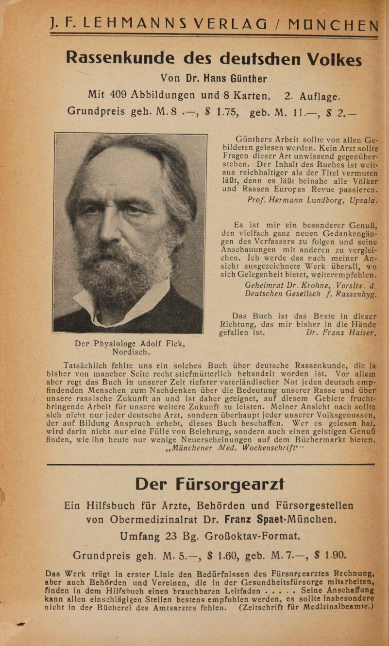 &gt; . FE LEHMANNS VERLAG / MÜNCH Be OT SE &gt; - ET f a Sr); Rassenkunde des deutschen Volkes Von Dr. Hans Günther Mit 409 Abbildungen und 8 Karten. 2. Auflage. Grundpreis geh. M.8 .—, 8 1.75, geb..M. 11.—, 8 2, Günthers Arbeit sollte von allen Ge- bildeten gelesen werden. Kein Arzt sollte Fragen dieser Art unwissend gegenüber- stehen. Der Inhalt des Buches ist weit- aus reichhaltiger als der Titel vermuten läßt, denn es läßt beinahe alle Völker und Rassen Europas Revue passieren. Prof. Hermann Lundborg, Upsala. Es ist mir ein besonderer Genuß, den vielfach ganz neuen Gedankengän- gen des Verfassers zu folgen und seine Anschauungen mit anderen zu verglei- chen. Ich werde das nach meiner An- sicht ausgezeichnete Werk überall, wo sich Gelegenheit bietet, weiterempfehlen, Geheimrat Dr. Krohne, Vorsitz. d, Deutschen Gesellsch f. Rassenhyg. Das Buch ist das Beste in dieser Richtung, das mir bisher in die Hände un ö gefallen ist. Dr. Franz Haiser, Der Pbysiologe Adolf Fick, Nordisch. Tatsächlich fehlte uns ein solches Buch über deutsche Rassenkunde, die ja bisher von mancher Seite recht stiefmütterlich behandelt worden ist. Vor allem aber regt das Buch in unserer Zeit tiefster vaterländischer Not jeden deutsch emp- findenden Menschen zum Nachdenken über die Bedeutung unserer Rasse und über unsere rassische Zukunft an und ist daher geeignet, auf diesem Gebiete frucht- bringende Arbeit für unsere weitere Zukunft zu leisten. Meiner Ansicht nach sollte sich nicht nur jeder deutsche Arzt, sondern überhaupt jeder unserer Volksgenossen, der auf Bildung Anspruch erhebt, dieses Buch beschaffen. Wer es gelesen hat, wird darin nicht nur eine Fülle von Belehrung, sondern auch einen geistigen Genuß „Münchener Med. Wochenschrift‘: Der Fürsorgearzft Ein Hilfsbuch für Ärzte, Behörden und Fürsorgestellen von Obermedizinalrat Dr. Franz Spaet-München, Umfang 23 Bg. Großoktav-Format. Grundpreis geh. M. 5.—, 8 1.60, geb. M.7.—, 8 1.90. finden in dem Hilfsbuch einen brauchbaren Leitfaden . .. . . Seine Anschaffung kann allen einschlägigen Stellen bestens empfohlen werden, es sollte insbesondere nicht in der Bücherei des Amtsarztes fehlen. (Zeitschrift für Medizinalbeamte,) Ä