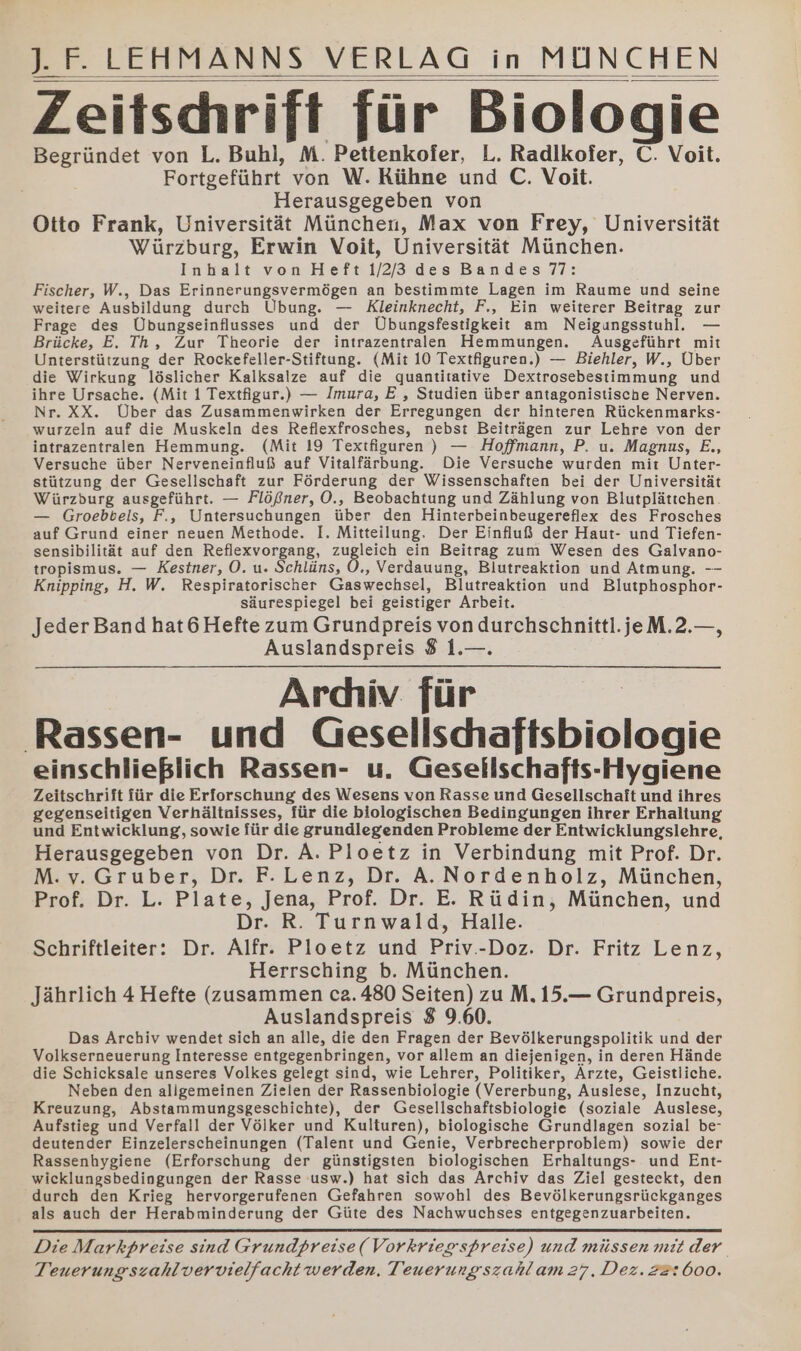 Zeitschrift für Biologie Begründet von L. Buhl, M. Pettenkoier, L. Radlkoier, C. Voit. Fortgeführt von W. Rühne und C. Voit. Herausgegeben von Otto Frank, Universität München, Max von Frey, Universität Würzburg, Erwin Voit, Universität München. Inhalt von Heft 1/2/3 des Bandes 77: Fischer, W., Das Erinnerungsvermögen an bestimmte Lagen im Raume und seine weitere Ausbildung durch Übung. — Kleinknecht, F., Ein weiterer Beitrag zur Frage des Übungseinflusses und der Übungsfestigkeit am Neigungsstuhl. — Brücke, E. Th, Zur Theorie der intrazentralen Hemmungen. Ausgeführt mit Unterstützung der Rockefeller-Stiftung. (Mit 10 Textfiguren.) — Biehler, W., Über die Wirkung löslicher Kalksalze auf die quantitative Dextrosebesiimmung und ihre Ursache. (Mit 1 Textfigur.) — Imura, E , Studien über antagonistische Nerven. Nr. XX. Über das Zusammenwirken der Erregungen der hinteren Rückenmarks- wurzeln auf die Muskeln des Reflexfrosches, nebst Beiträgen zur Lehre von der intrazentralen Hemmung. (Mit 19 Textfiguren ) — Hoffmann, P., u. Magnus, E., Versuche über Nerveneinfluß auf Vitalfärbung. Die Versuche wurden mit Unter- stützung der Gesellschaft zur Förderung der Wissenschaften bei der Universität Würzburg ausgeführt. — Flößner, O., Beobachtung und Zählung von Blutplättchen. — Groebbels, F., Untersuchungen über den Hinterbeinbeugereflex des Frosches auf Grund einer neuen Methode. I. Mitteilung. Der Einfluß der Haut- und Tiefen- sensibilität auf den Reflexvorgang, zugleich ein Beitrag zum Wesen des Galvano- tropismus. — Kestner, O. u. Schläns, O,, Verdauung, Blutreaktion und Atmung. -- Knipping, H. W. Respiratorischer Gaswechsel, Blutreaktion und Blutphosphor- säurespiegel bei geistiger Arbeit. Jeder Band hat6 Hefte zum Grundpreis von durchschnittl.jeM.2.—, Auslandspreis 8 1.—. Ardiiv für Rassen- und Gesellschaftsbiologie einschließlich Rassen- u. Gesellschafts-Hygiene Zeitschrift für die Erforschung des Wesens von Rasse und Gesellschaft und ihres gegenseitigen Verhältnisses, für die biologischen Bedingungen ihrer Erhaltung und Entwicklung, sowie für die grundlegenden Probleme der Entwicklungslehre, Herausgegeben von Dr. A. Ploetz in Verbindung mit Prof. Dr. M. v. Gruber, Dr. F. Lenz, Dr. A. Nordenholz, München, Prof. Dr. L. Plate, Jena, Prof. Dr. E. Rüdin, München, und Dr. R. Turnwald, Halle. Schriftleiter: Dr. Alfr. Ploetz und Priv.-Doz. Dr. Fritz Lenz, Herrsching b. München. Jährlich 4 Hefte (zusammen ca2. 480 Seiten) zu M. 15.— Grundpreis, Auslandspreis 8 9.60. Das Archiv wendet sich an alle, die den Fragen der Bevölkerungspolitik und der Volkserneuerung Interesse entgegenbringen, vor allem an diejenigen, in deren Hände die Schicksale unseres Volkes gelegt sind, wie Lehrer, Politiker, Ärzte, Geistliche. Neben den allgemeinen Zielen der Rassenbiologie (Vererbung, Auslese, Inzucht, Kreuzung, Abstammungsgeschichte), der Gesellschaftsbiologie (soziale Auslese, Aufstieg und Verfall der Völker und Kulturen), biologische Grundlagen sozial be- deutender Einzelerscheinungen (Talent und Genie, Verbrecherproblem) sowie der Rassenhygiene (Erforschung der günstigsten biologischen Erhaltungs- und Ent- wicklungsbedingungen der Rasse usw.) hat sich das Archiv das Ziel gesteckt, den durch den Krieg hervorgerufenen Gefahren sowohl des Bevölkerungsrückganges als auch der Herabminderung der Güte des Nachwuchses entgegenzuarbeiten. Die Markpreise sind Grundpreise(Vorkriegspreise) und müssen mit der Teuerungszahlvervielfacht werden. Teuerung szahlam 27. Dez. 22:600.