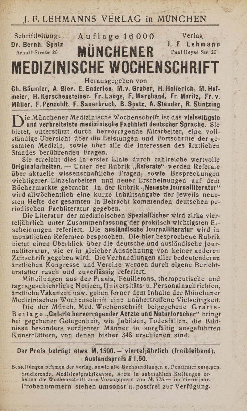 Schriftleitung:. - Aufla ge 16000 | Verlag: Dr. Bernh. Spatz .. | J. F. Lehmann Araulf-Straße 26 a Ü N F A EN w R er Paul Heyse-Str. 26 MEDIZINISCHE WOCHENSCHRIFT Herausgegeben von Ch. Bäumler, A. Bier, E. Eaderlen, M.v. Gruber, H. Helferich, M. Hof- meier, H. Kerschensteiner, Fr. Lange, F. Marchand, Fr. Moritz, Fr.v. Müller, F.Penzoldt, F. Sauerbruch, B. Spatz, A. Stauder, R. Stintzing D: Münchener Medizinische Wochenschrift ist das vielseitigste und verbreitetste medizinische Fachblatt deutscher Sprache. Sie bietet, unterstützt durch hervorragende Mitarbeiter, eine voll- ständige Übersicht über die Leistungen und Fortschritte der ge- samten Medizin, sowie über alle die Interessen des ärztlichen Standes berührenden Fragen. Sie erreicht dies in erster Linie durch zahlreiche wertvolle Originalarbeiten. — Unter der Rubrik ‚Referate‘ -werden Referaie über aktuelle wissenschaftliche Fragen, sowie Besprechungen wichtigerer: Einzelarbeiten und neuer Erscheinungen auf dem Büchermarkte gebracht. In der Rubrik ‚‚Neueste Journalliteratur“ wird allwöchentlich eine kurze Inhaltsangabe der jeweils neue- sten Hefte der gesamten in Betracht kommenden deutschen pe- riodischen Fachliteratur gegeben. Die Literatur der medizinischen Spezialfächer wird zirka vier- teljährlich unter Zusammenfassung’ der praktisch wichtigsten Er- scheinungen referiert. Die ausländische Journalliteratur wird in monatlichen Referaten besprochen. Die hier besprochene Rubrik bietet einen Überblick über die deutsche und ausländische Jour- nalliteratur, wie er in gleicher Ausdehnung von keiner anderen Zeitschrift gegeben wird. Die Verhandlungen aller bedeutenderen ärztlichen Kongresse und Vereine werden durch eigene Bericht- erstatter rasch und zuverlässig referiert, Mitteilungen aus der Praxis, Feuilletons, therapeutische und tagesgeschichtliche Notizen, Universitäts- u. Personalnachrichten, ärztliche Vakanzen usw. geben ferner dem Inhalte der Münchener Medizinischen Wochenschrift eine unübertroffene Vielseitigkeit. Die der Münch, Med. Wochenschrift beigegebene Gratis- Beilage ‚Galerie.hervorragender Aerzte und Naturforscher‘ bringt bei gegebener Gelegenheit, wie Jubiläen, Todesfäller, die Bild- nisse besonders verdienter Männer in sorgfältig ausgeführten Der Preis beträgt etwa M. 1500. — “vierteljährlich Greibleibene). Ausländspreis 81.50. Bestellungen nehmen der Verlag, sowie alle Buchhandlungen u, Postämter entgegen. Studierende, Medizinalprakfikanten, Ärzte in unbezahlten Stellungen er- halten die Wochenschrift zum Vorzugspreis von M. 775.— im Vierieljahr. Probenummern stehen umsonst u. postfrei zur Verfügung.