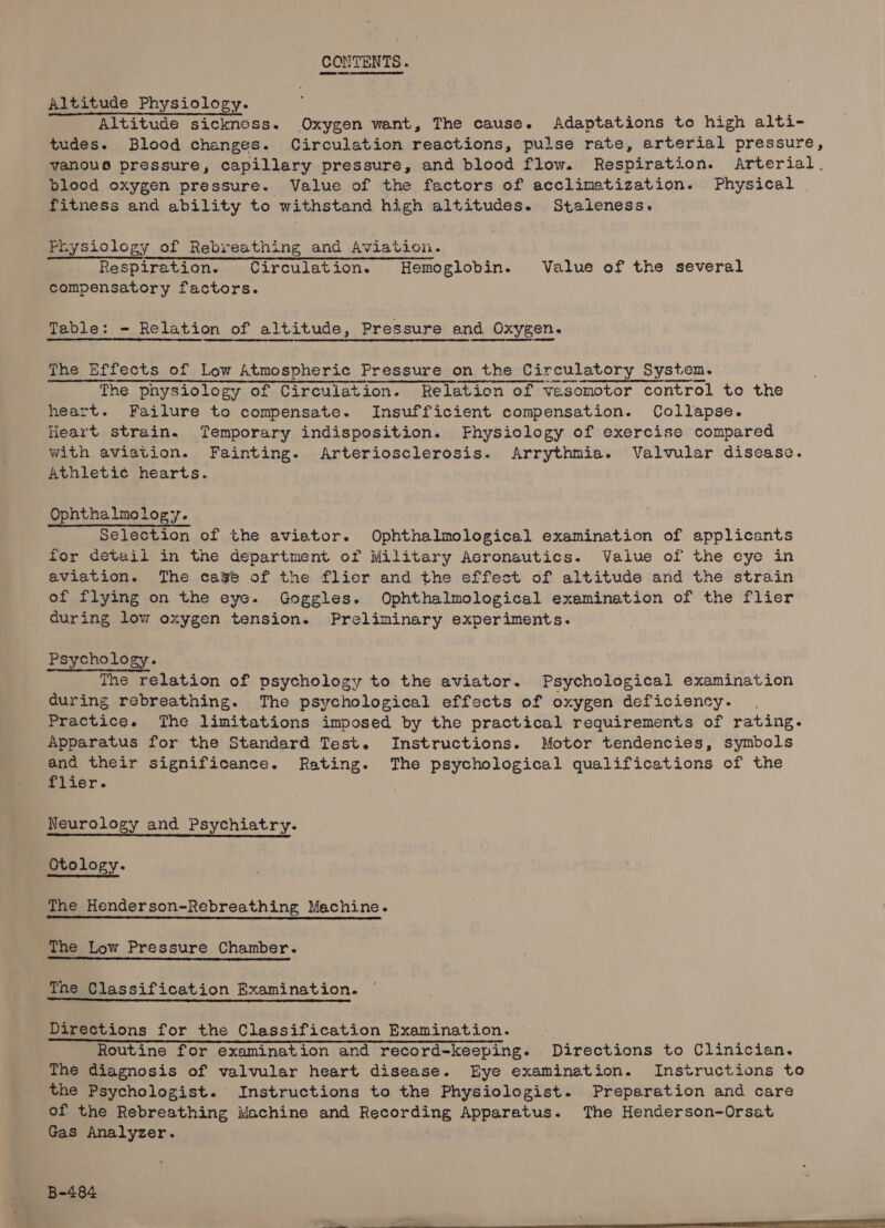 CONTENTS. Altitude Physiology. Altitude sicknoss. Oxygen want, The cause. Adaptations to high alti- tudes. Blood changes. Circulation reactions, pulse rate, arterial pressure, vanous pressure, capillary pressure, and blood flow. Respiration. Arterial. blood oxygen pressure. Value of the factors of acclimatization. Physical fitness and ability to withstand high altitudes. Staleness, Physiology of Rebreathing and Aviation. Respiration. Circulation. Hemoglobin. Value of the several compensatory factors. Table: - Relation of altitude, Pressure and Oxygen. The Effects of Low Atmospheric Pressure on the Circulatory System. The physiology of Circulation. Relation of vesomotor control to the heart. Failure to compensate. Insufficient compensation. Collapse. Heart strain. Temporary indisposition. Fhysiology of exercise compared with aviation. Fainting. Arteriosclerosis. Arrythmia. Valvular disease. Athletic hearts. Ophthalmology. Selection of the avietor. Ophthalmological examination of applicants for detail in the department of Military Aeronautics. Value of the eye in aviation. The cage of the flier and the effect of altitude and the strain of flying on the eye. Goggles. Ophthalmological examination of the flier during low oxygen tension. Preliminary experiments. Psychology. The relation of psychology to the aviator. Psychological examination during rebreathing. The psychological effects of oxygen deficiency. Practice. The limitations imposed by the practical requirements of rating. Apparatus for the Standard Test. Instructions. Motor tendencies, symbols and their significance. Rating. The psychological qualifications of the flier. Neurology and Psychiatry. Otology. The Henderson-Rebreathing Machine. The Low Pressure Chamber. The Classification Examination. Directions for the Classification Examination. Routine for examination and record-keeping. Directions to Clinician. The diagnosis of valvular heart disease. Eye examination. Instructions to the Psychologist. Instructions to the Physiologist. Preparation and care of the Rebreathing Machine and Recording Apparatus. The Henderson-Orsat Gas Analyzer.