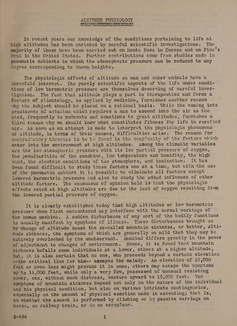ee a ee ALTITUDE PHYSIOLOGY In recent years our knowledge of the conditions portaining to life at high altitudes has been onriched by careful scientific investigations. The majority of these have been carried out on Monte Rosa in Europe and on Pike's Peak in the United States. Further contributions come from studies made in pneumatic cabinets in which the atmospheric pressure can be reduced to any degree corresponding to known heights. The physiologic effects of altitude on man and other animals have a threefold interest. The purely scientific aspects of the life under condi- tions of low barometric pressure are themselves deserving of careful inves- tigation. The fact that altitude plays a part in therapeutics and forms a feature of climatology, as applied by medicine, furnishes another reason why the subject should be placed on a rational basis. While the coming into prominence of aviation which requires a man to ascend into the air as the bird, frequently to moderate and sometimes to great altitudes, furnishes a third reason why we should know what constitutes fitness for life in rarefied air. As soon as an attempt is made to interpret the physiologic phenomena of altitude, in terms of their causes, difficulties arise. The reason for contradictory theories is to be found in the complexity of the factors which enter into the environment at high altitudes. Among the climatic variables are the low atmospheric pressure with its low partial pressure of oxygen, the peculiarities of the sunshine, low temperature and humidity, the high wind, the electric conditions of the atmosphere, and ionization. It has been found difficult to study these factors one at a time, but with the use of the pneumatic cabinet it is possible to eliminate all factors except lowered barometric pressure and also to study the added influence of other altitude factors. The consensus of opinion held is that the physiologic effects noted at high altitudes are due to the lack of oxygen resulting from the lowered partial pressure of oxygen. . It is clearly established today that high altitudes or low barometric pressure when first encountered may interfere with the normal workings of the human machine. A sudden disturbance of any sort of the bodily functions is usually manifest by symptoms of illness. Those disturbances brought on by change of altitude cause the so-called mountain sickness, or better, alti- tude sickness, the symptoms of which are generally so mild that they may be entirely overlooked by the unobservant. Mankind differs greatly in the power of adjustment to changes of environment. Hence, it is found that mountain sickness befalls some individuals at a lower, others at a higher altitude, but, it is also certain that no one, who proceeds beyond a certain elevation --the critical line for him-- escapes the malady. An elevation of 10,000 feet or even less might provoke it in some, others may escape the symptoms up to 14,000 feet, while only a very few, possessed of unusual resisting power, can, without much distress, venture upward to 19,000 feet. The symptoms of mountain sickness depend not only on the nature of the individual and his physical condition, but also on various intricate contingencies, especially on the amount of physical exertion made in ascending; thet is, -on whether the ascent is performed by climbing or by passive carriage on horse, on railwey train, or in an aeroplane.