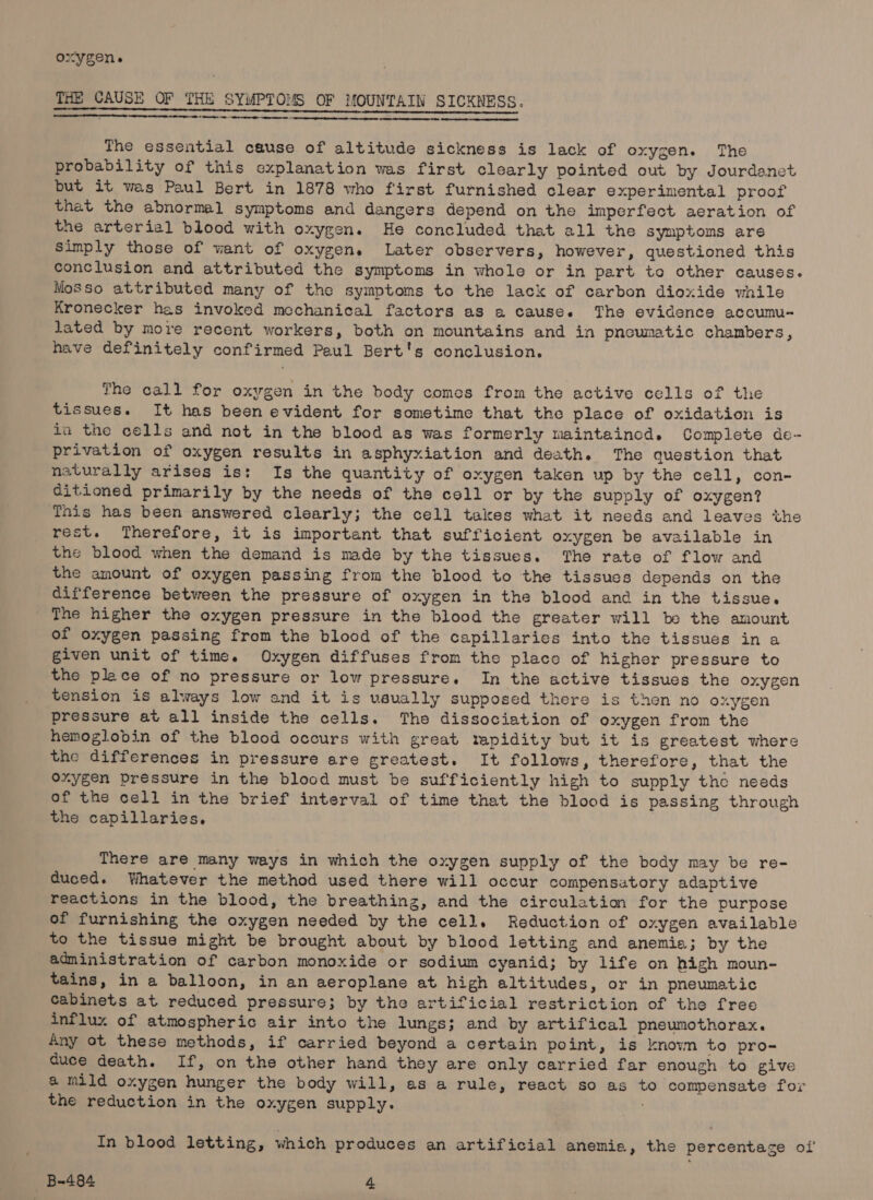oxygen. THE CAUSE OF THE SYMPTOMS OF MOUNTAIN SICKNESS. | EET A REET le GLE TNS EP TRIN IOY HNO SEaO ST A Ns A rere mene The essential cause of altitude sickness is lack of oxygen. The probability of this explanation was first clearly pointed out by Jourdanet but it wes Paul Bert in 1878 who first furnished clear experimental proof that the abnormal symptoms and dangers depend on the imperfect aeration of the arterial blood with oxygen. He concluded that all the symptoms are Simply those of want of oxygen. Later observers, however, questioned this conclusion and attributed the symptoms in whole or in part to other causes. Mosso attributed many of the symptoms to the lack of carbon dioxide while Kronecker has invoked mechanical factors as a cause. The evidence accumu-~ lated by more recent workers, both on mountains and in pneumatic chambers, have definitely confirmed Paul Bert's conclusion. The call for oxygen in the body comes from the active cells of the tissues. It has been evident for sometime that the place of oxidation is ia the cells and not in the blood as was formerly maintaincd. Complete de- privation of oxygen results in asphyxiation and death. The question that naturally arises is: Is the quantity of oxygen taken up by the cell, con- ditioned primarily by the needs of the cell or by the supply of oxygen? This has been answered clearly; the cell takes what it needs and leaves the rest. Therefore, it is important that sufficient oxygen be available in the blood when the demand is made by the tissues. The rate of flow and the amount of oxygen passing from the blood to the tissues depends on the difference between the pressure of oxygen in the blood and in the tissue. The higher the oxygen pressure in the blood the greater will be the amount of oxygen passing from the blood of the capillaries into the tissues in a given unit of time. Oxygen diffuses from the place of higher pressure to the plece of no pressure or low pressure. In the active tissues the oxygen tension is always low and it is usually supposed there is then no oxygen pressure at all inside the cells. The dissociation of oxygen from the hemoglobin of the blood occurs with great rapidity but it is greatest where the differences in pressure are greatest. It follows, therefore, that the oxygen pressure in the blood must be sufficiently high to supply the needs of the cell in the brief interval of time that the blood is passing through the capillaries, There are many ways in which the oxygen supply of the body may be re- duced. Whatever the method used there will occur compensatory adaptive reactions in the blood, the breathing, and the circulation for the purpose of furnishing the oxygen needed by the cell. Reduction of oxygen available to the tissue might be brought about by blood letting and anemia; by the administration of carbon monoxide or sodium cyanid; by life on high moun- tains, in a balloon, in an aeroplane at high altitudes, or in pneumatic Cabinets at reduced pressure; by the artificial restriction of the free influx of atmospheric air into the lungs; and by artifical pneumothorax. Any ot these methods, if carried beyond a certain point, is knowm to pro-= duce death. If, on the other hand they are only carried far enough to give a mild oxygen hunger the body will, as a rule, react so as to compensate for the reduction in the oxygen supply. In blood letting, which produces an artificial anemie, the percentage ol’
