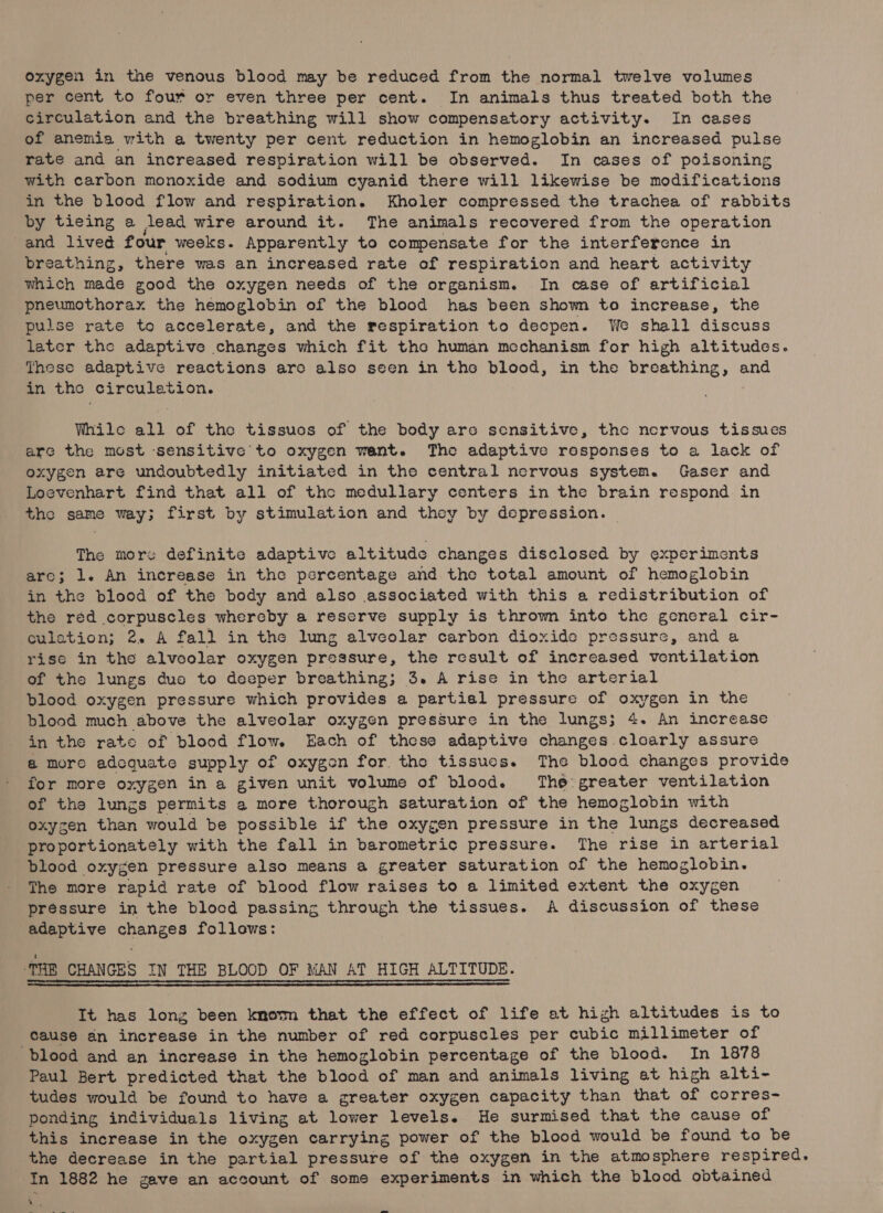 per cent to four or even three per cent. In animals thus treated both the circulation and the breathing will show compensatory activity. In cases of anemia with a twenty per cent reduction in hemoglobin an increased pulse rate and an increased respiration will be observed. In cases of poisoning with carbon monoxide and sodium cyanid there will likewise be modifications in the blood flow and respiration. Kholer compressed the trachea of rabbits by tieing a lead wire around it. The animals recovered from the operation and lived four weeks. Apparently to compensate for the interference in breathing, there was an increased rate of respiration and heart activity which made good the oxygen needs of the organism. In case of artificial pneumothorax the hemoglobin of the blood has been shown to increase, the pulse rate te accelerate, and the respiration to deepen. We shall discuss leter the adaptive changes which fit tho human mechanism for high altitudes. These adaptive reactions are also seen in the blood, in the breathing, and in the circulation. While all of the tissues of the body are sensitive, the nervous tissues are the most ‘sensitive to oxygen want. The adaptive rosponses to a lack of oxygen are undoubtedly initiated in the central nervous system. Gaser and Loevenhart find that all of the medullary centers in the brain respond in the same way; first by stimulation and they by depression. | The more definite adaptive altitude changes disclosed by experiments aro; 1. An increase in the percentage and the total amount of hemoglobin in the blood of the body and also associated with this a redistribution of the red corpuscles whereby a reserve supply is thrown into the general cir- culation; 2. A fall in the lung alveolar carbon dioxide pressure, and a rise in the alveolar oxygen pressure, the result of increased ventilation of the lungs duo to deeper breathing; 3. A rise in the arterial blood oxygen pressure which provides a partial pressure of oxygen in the blood much above the alveolar oxygen pressure in the lungs; 4. An increase in the rate of blood flow. Each of these adaptive changes clearly assure @ more adcquate supply of oxygen for, the tissues. The blood changes provide for more oxygen in a given unit volume of blood. The greater ventilation of the lungs permits a more thorough saturation of the hemoglobin with oxyzen than would be possible if the oxygen pressure in the lungs decreased proportionately with the fall in barometric pressure. The rise in arterial blood oxygen pressure also means a greater saturation of the hemoglobin. The more rapid rate of blood flow raises to a limited extent the oxygen préssure in the blood passing through the tissues. A discussion of these adaptive changes follows: THE CHANGES IN THE BLOOD OF MAN AT HIGH ALTITUDE. —aaoooooooaoaoaoaoaoaoaoaoaoaoaoaoaoaoaoaoaoaoaoaaaaoaoaoaooaoooaaaaaaaaao——————————— It has long been known that the effect of life at high altitudes is to cause an increase in the number of red corpuscles per cubic millimeter of blood and an increase in the hemoglobin percentage of the blood. In 1878 Paul Bert predicted that the blood of man and animals living at high alti- tudes would be found to have a greater oxygen capacity than that of corres- ponding individuals living at lower levels. He surmised that the cause of this increase in the oxygen carrying power of the blood would be found to be the decrease in the partial pressure of the oxygen in the atmosphere respired. In 1882 he gave an account of some experiments in which the blood obtained 4 .