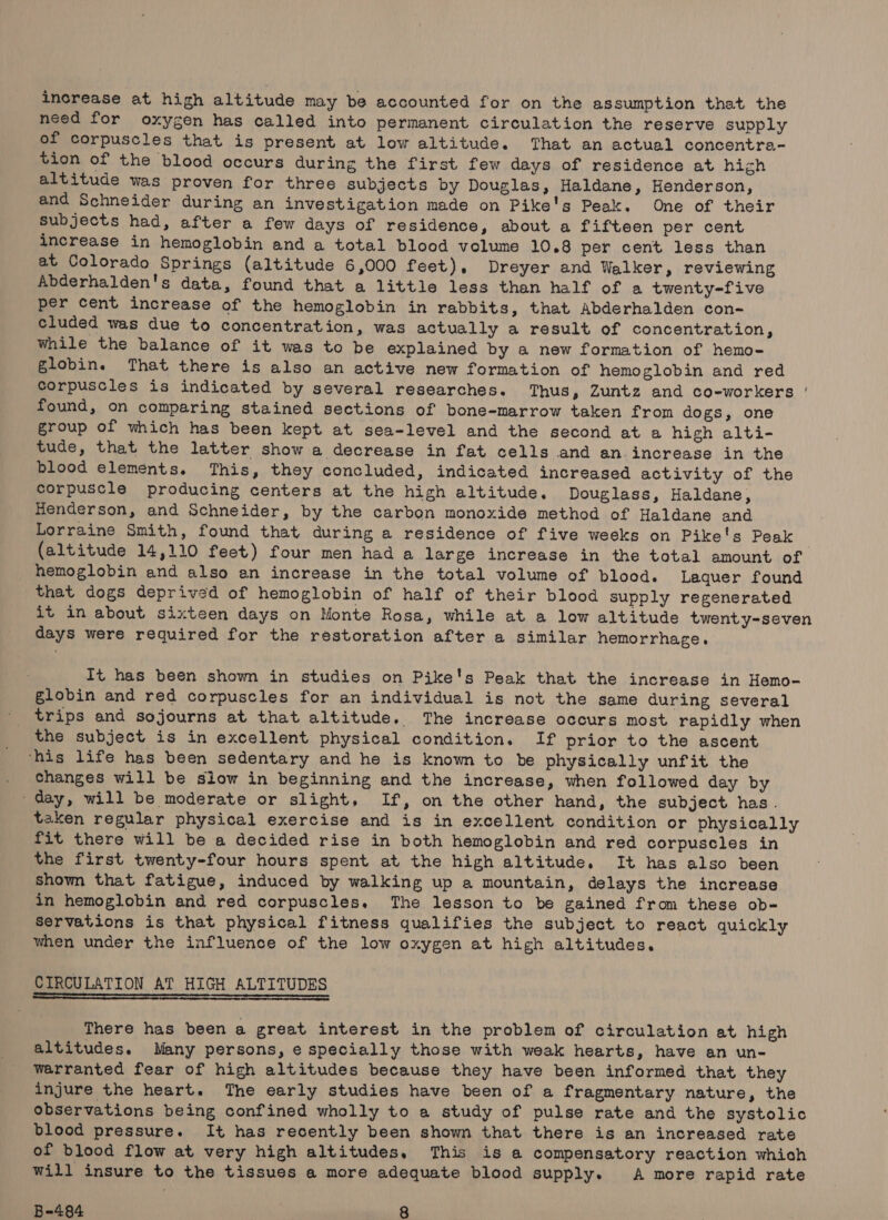 increase at high altitude may be accounted for on the assumption that the need for oxygen has called into permanent circulation the reserve supply of corpuscles that is present at low altitude. That an actual concentra- tion of the blood occurs during the first few days of residence at high altitude was proven for three subjects by Douglas, Haldane, Henderson, and Schneider during an investigation made on Pike's Peak. One of their subjects had, after a few days of residence, about a fifteen per cent increase in hemoglobin and a total blood volume 10.8 per cent less than at Colorado Springs (altitude 6,000 feet), Dreyer and Walker, reviewing Abderhalden's data, found that a little less than half of a twenty-five per cent increase of the hemoglobin in rabbits, that Abderhalden con- cluded was due to concentration, was actually a result of concentration, while the balance of it was to be explained by a new formation of hemo- globine That there is also an active new formation of hemoglobin and red Corpuscles is indicated by several researches. Thus, Zuntz and co-workers | found, on comparing stained sections of bone-marrow taken from dogs, one group of which has been kept at sea-level and the second at a high alti- tude, that the latter show a decrease in fat cells and an. increase in the blood elements. This, they concluded, indicated increased activity of the corpuscle producing centers at the high altitude. Douglass, Haldane, Henderson, and Schneider, by the carbon monoxide method of Haldane and Lorraine Smith, found that during a residence of five weeks on Pike's Peak (altitude 14,110 feet) four men had a large increase in the total amount of hemoglobin and also an increase in the total volume of blood. Lequer found that dogs deprived of hemoglobin of half of their blood supply regenerated it in about sixteen days on Monte Rosa, while at a low altitude twenty-seven days were required for the restoration after a similar hemorrhage. It has been shown in studies on Pike's Peak that the increase in Hemo- globin and red corpuscles for an individual is not the same during several trips and sojourns at that altitude. The increase occurs most rapidly when the subject is in excellent physical condition. If prior to the ascent ‘his life has been sedentary and he is known to be physically unfit the . Changes will be slow in beginning and the increase, when followed day by -day, will be moderate or slight, If, on the other hand, the subject has. taken regular physical exercise and is in excellent condition or physically fit there will be a decided rise in both hemoglobin and red corpuscles in the first twenty-four hours spent at the high altitude. It has also been shown that fatigue, induced by walking up a mountain, delays the increase in hemoglobin and red corpuscles. The lesson to be gained from these ob- Servations is that physical fitness qualifies the subject to react quickly when under the influence of the low oxygen at high altitudes. CIRCULATION AT HIGH ALTITUDES There has been a great interest in the problem of circulation at high altitudes. Many persons, e specially those with weak hearts, have an un- warranted fear of high altitudes because they have been informed that they injure the heart. The early studies have been of a fragmentary nature, the observations being confined wholly to a study of pulse rate and the systolic blood pressure. It has recently been shown that there is an increased rate of blood flow at very high altitudes, This is a compensatory reaction which will insure to the tissues a more adequate blood supply. A more rapid rate