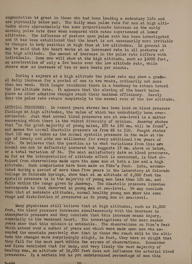 are physically below par. The daily mean pulse rate for men at high alti- tudes shows approximately the same proportionate increase as the early morning pulse rate does when comparéd with rates experienced at lower altitudes. The influence of posture upon pulse rate has been investigated and it has been established that the heart is not necessarily more irritable to changes in body position at high than at low altitudes. In general it may be said that the heart works at an increased rate in all postures at the high altitude. The amount of increase in the pulse rate differs with individuals. Some men will show at the high altitude, such as }4000 feet, an acceleration of only a few beats over the low altitude rate, while others shay an increase of ten or more beats per minute. During a sojourn at a high altitude the pulse rate may show a gradu- al daily increase for a period of one to two weeks, ordinarily not more than one week. With longer residence there is a tendency to return toward the low altitude rate. It appears that the slowing of the heart takes place as other adaptive changes reach their maximum efficiency. Rarely does the pulse rate return completely to the normal rate of the low altitude. ARTERTAL PRESSURES: In recent years stress has been laid on blood pressure findings at high altitudes, the value of which has undoubtedly been over- estimated. Just what normal blood pressures are at sea-level is a matter concerning which there is the widest diversity of opinion. Janeway states that in the great majority of young males, 100 to 130 mm, will be founda, and names the normal diastolic pressure as from 65 to 110. Faught states that 120 may be taken as the normal systolic pressure in the male at the age of twenty and adds one millimeter for every additional two years of ‘life. He believes that the question as to what variations from this are normal can not be definitely answered but suggests 17 mm. above or below, or a total variation of 34. The most satisfactory data on blood pressures, as far as the interpretation of altitude effect is concerned, is that ob- tained from observations made upon the same men at both a low and a high altitude. Such comparisons have been made on Pike's Peak. Data, accumu- lated during a period of more than five years in the Laboratory at Colorado College in Colorado Springs, show that at an altitude of 6,000 feet the Systolic pressure is in the majority of young men less than 120 mm. and falls within the range given by Janeway. The diastolic pressure likewise corresponds to that observed in young men at sea-level. We may conclude then that at moderate altitudes, normal healthy young men show the same range and distribution of pressures as do young men at sea-level. Many physicians still believe that at high altitudes, such as 14,000 feet, the blood pressure increases simultaneously with the decrease in atmospheric pressure and they conclude that this increase means injury, especially to the weakened heart. The investigations of the more recent years show that this opinion is untenable. The observations on Pike's Peak which extend over a number of years and which were made upon men who as- cended the mountain passively show that in those who react well to the alti- tude the changes were surprisingly slight, in fact, they were so slight that they fall for the most part within the errors of observations, Schneider and Sisco concluded that for many, and very likely the vast majority of healthy men, an altitude of 14,000 feet does not influence the arterial blood pressures. In a certain but as yet undetermined percentage of men this R_ARA = tN