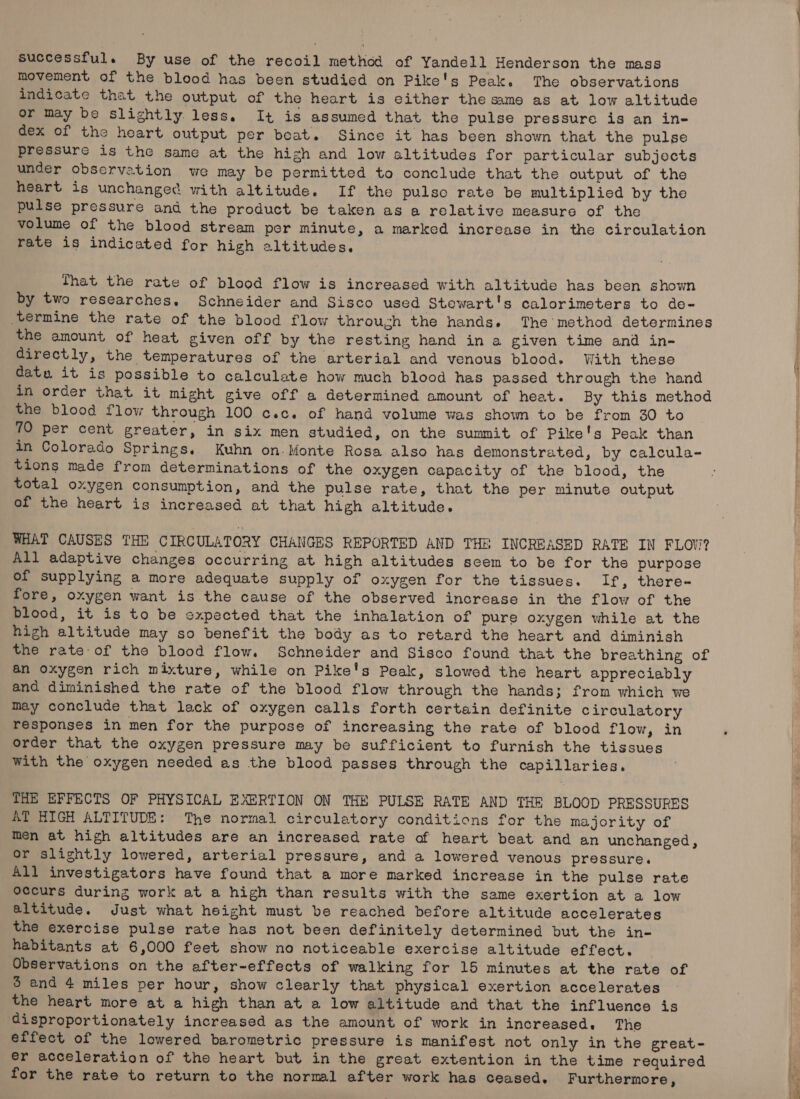 successful. By use of the recoil method of Yandell Henderson the mass movement of the blood has been studied on Pike's Peak. The observations indicate that the output of the heart is either the same as at low altitude or may be slightly less, It is assumed that the pulse pressure is an in- dex of the heart output per boat. Since it has been shown that the pulse pressure is the same at the high and low altitudes for particular subjects under observation we may be permitted to conclude that the output of the heart is unchanged with altitude. If the pulse rate be multiplied by the pulse pressure and the product be taken as a relative measure of the volume of the blood stream per minute, a marked increase in the circulation rate is indicated for high altitudes. That the rate of blood flow is increased with altitude has been shown by two researches. Schneider and Sisco used Stewart's calorimeters to de- ‘termine the rate of the blood flow through the hands. The method determines the amount of heat given off by the resting hand in a given time and in- directly, the temperatures of the arterial and venous blood. With these datu it is possible to calculate how much blood has passed through the hand in order that it might give off a determined amount of heat. By this method the blood flow through 100 c.c. of hand volume was shown to be from 30 to 70 per cent greater, in six men studied, on the summit of Pike's Peak than in Colorado Springs. Kuhn on. Monte Rosa also has demonstrated, by calcula- tions made from determinations of the oxygen capacity of the blood, the total oxygen consumption, and the pulse rate, that the per minute output of the heart is increased at that high altitude. WHAT CAUSES THE CIRCULATORY CHANGES REPORTED AND THE INCREASED RATE IN FLOW? All adaptive changes occurring at high altitudes scem to be for the purpose of supplying a more adequate supply of oxygen for the tissues. If, there- fore, oxygen want is the cause of the observed increase in the flow of the blood, it is to be expected that the inhalation of pure oxygen while at the high altitude may so benefit the body as to retard the heart and diminish the rate-of the blood flow. Schneider and Sisco found that the breathing of an oxygen rich mixture, while on Pike's Peak, slowed the heart appreciably and diminished the rate of the blood flow through the hands; from which we may conclude that lack of oxygen calls forth certain definite circulatory responses in men for the purpose of increasing the rate of blood flow, in . order that the oxygen pressure may be sufficient to furnish the tissues With the oxygen needed as the blood passes through the capillaries. THE EFFECTS OF PHYSICAL EXERTION ON THE PULSE RATE AND THE BLOOD PRESSURES AT HIGH ALTITUDE: The normal circulatory conditions for the majority of men at high altitudes are an increased rate of heart beat and an unchanged, or slightly lowered, arterial pressure, and a lowered venous pressure. All investigators have found that a more marked increase in the pulse rate occurs during work at a high than results with the same exertion at a low altitude. Just what height must be reached before altitude accelerates the exercise pulse rate has not been definitely determined but the in- habitants at 6,000 feet show no noticeable exercise altitude effect. _ Observations on the after-effects of walking for 15 minutes at the rate of 3 and 4 miles per hour, show clearly that physical exertion accelerates the heart more at a high than at a low altitude and that the influence is disproportionately increased as the amount of work in increased. The effect of the lowered barometric pressure is manifest not only in the great- er acceleration of the heart but in the great extention in the time required for the rate to return to the normal after work has ceased. Furthermore,
