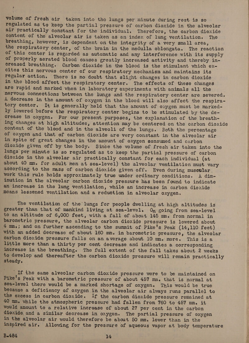 volume of fresh air taken into the lungs per minute during rest is so regulated as to keep the partial pressure of carbon dioxide in the alveoler air practically constant for the individual, Therefore, the carbon dioxide content of the alveolar air is taken as an index of lung ventilation. The breathing, however, is dependent on the integrity of a very small area, the respiratory center, of the brain in the medulla oblongata. The reaction of this center is regarded as automatic and any interference with its supply of properly aerated blood causes greatly increased activity and thereby in- creased breathing. Carbon dioxide in the blood is the stimulant which ex- cites this nervous center of our respiratory mechanism and maintains its regular action. There is no doubt that slight changes in carbon dioxide in the blood affect the respiratory center. The effects of these changes are rapid and marked when in laboratory experiments with animals all the hervous connections between the lungs and the respiratory center are severed. A decrease in the amount of oxygen in the blood will also affect the respira- tory center. It is generally held that the amount of oxygen must be marked- ly lowered before the respiratory center begins to be stimulated by the de- _ Grease in oxygen. For our present purposes, the explanation of the breath- ing changes at high altitudes, attention may be centered on the carbon dioxide content of the blood and in the alveoli of the lungs. Both the percentage of oxygen and that of carbon dioxide are very constant in the alveolar air in spite of great changes in the amount of oxygen gonsumed and carbon dioxide given off by the body. Since the volume of fresh air taken into the lungs per minute is so regulated as to keep the partial pressure of carbon dioxide in the alveolar air practically constant for each individual (at about 40 mm. for adult men at sea-level) the alveolar ventilation must vary according to the mass of carbon dioxide given off. Even during muscular. work this rule holds approximately true under ordinary conditions. A dim- inution in the alveolar carbon dioxide pressure has been found to indicate 4n increase in the lung ventilation, while an increase in carbon dioxide Means lessened ventilation and a reduction in alveolar oxygen. The ventilation of the lungs for people dwelling at high altitudes is greater than that of mankind living at sea-level. On going from sea-level to an altitude of 6,000 feet, with a fall of about 145 mm. from normal in barometric pressure, the alveolar carbon dioxide pressure is lowered about 4 mm.; and on further ascending to the summit of Pike's Peak (14,110 feet) with an added decrease of about 160 mm, in barometric pressure, the alveolar carbon dioxide pressure falls on an average about 10 mm, more, This is a little more than a thirty per cent decrease and indicates a corresponding increase in the breathing. The full extent of the fall takes about 2 weeks to develop and thereafter the carbon dioxide pressure will remain practically steady ° : If the same alveolar carbon dioxide pressure were to be maintained on Pike's Peak with a barometric pressure of about 457 mn, that is normal at -8ea-level there would be a marked shortage of oxygen. This would be true because a deficiency of oxygen in the alveolar air always runs parallel to the excess in carbon dioxide. If the carbon dioxide pressure remained at 40 ma. while the atmospheric pressure had fallen from 760 to 457 mm, it would amount to a relative increase of about 27 per cent in the carbon dioxide. and a similar decrease in oxygen. The partial pressure of oxygen in the alveolar air would therefore be about 50 mm. lower than in the inspired air. Allowing for the pressure of aqueous vapor at body temperature Bu484 14