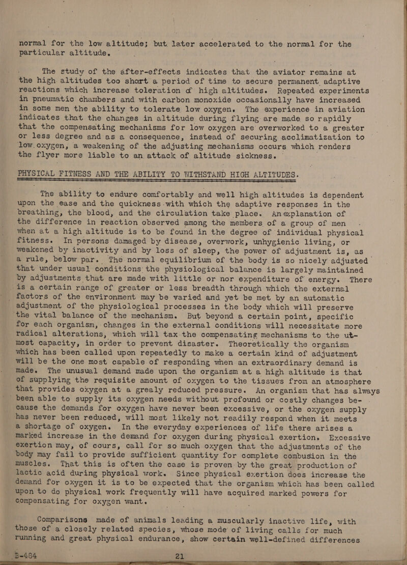 normal for the low altitude; but. later accelerated to the normal for the particular altitude. The study of the after-effects indicates that the aviator remains at the high altitudes too shart a period of time to secure permanent adaptive reactions which increase toleration o&amp; high altitudes. Repeated experiments in pneumatic chambers and with carbon monoxide occasionally have increased in some men the ability to tolerate low oxygen. The experience in aviation indicates that the changes in altitude during flying are made so rapidly that the compensating mechanisms for low oxygen are overworked to a greater or less degree and as a consequence, instead of securing acclimatization to low.oxygen, a weakening of the adjusting mechanisms occurs which renders the flyer more liable to an attack of altitude sickness. | PHYSICAL FITNESS AND THE ABILITY TO WITHSTAND HIGH ALTITUDES. Se The ability to endure comfortably and well high altitudes is dependent upon the ease and the quickness with which the adaptive responses in the breathing, the blood, and the circulation take place. Aneplanation of the difference in reaction observed among the members of a group of men when at a high altitude is to be found in the degree of individual physical fitness. In persons damaged by disease, overwork, unhygienic living, or weakened by inactivity and by loss of sleep, the power of adjustment is, as a rule, below par. The normal equilibrium of the body is so nicely adjusted that under usual conditions: the physiological balance is largely maintained by adjustments that are made with little or nor expenditure of energy. There -is a certain range of greater or less breadth through which the external _ factors of the environment may be varied and yet be met by an automatic adjustment of the physiological processes in the body which will preserve ‘the vital balance of the mechanism. But beyond a certain point, specific for each organism, changes in the external conditions will necessitate more radical alterations, which will tax-the compensating mechanisms to the ut- most capacity, in order to prevent disaster. Theoretically the organism | which has been called upon repeatedly to make a certain kind of adjustment will be the one most capable of responding when an extraordinary demand is made. The unusval demand made upon the organism at a high altitude is that of supplying the requisite amount of oxygen to the tissues from an atmosphere that provides oxygen at a grealy reduced pressure. An organism that has always been able to supply its oxygen needs without profound or costly changes be- cause the demands for oxygen have never been excessive, or the oxygen supply has never been reduced, will most likely not readily respond when it meets @ shortage of oxygen. In the everyday experiences of life there arises a marked increase in the demand for oxygen during physical exertion. Excessive exertion may, of cours, call for so much oxygen that the adjustments of the body may fail to provide sufficient quantity for complete combustion in the muscles. That this is often the case is proven: by the great production of lactic acid during physical work. Since physical exertion does increase the demand for oxygen it is to be expected that the organism which has been called upon to do physical work frequently will have acquired marked powers for Compensating for oxygen want. ; Comparisons made of animals leading a muscularly inactive life, with those of a closely related species, whose mode’ of living calls for much running and great physical endurance, show certain well-defined differences