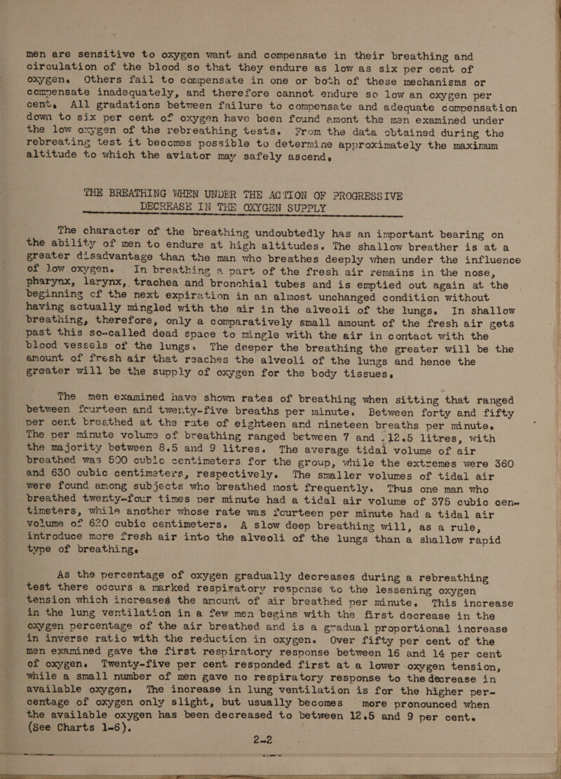 men are sensitive to oxygen want and compensate in their breathing and circulation of the blood so that they endure as low as six per cent of oxygens Others fail to compensate in one or both of these mechanisms or compensate inadequately, and therefore cannot endure so low an oxygen per cent, All gradations between failure to compensate and adequate compensation down to six per cent of oxygen have been found amont the men examined under the low oxygen of the rebreathing tests. From the data obtained during the rebreating test it becomes possible to determine approximately the maximum altitude to which the aviator may safely ascend, THE BREATHING WHEN UNDER THE ACTION OF PROGRESSIVE DECREASE IN THE OXYGEN SUPPLY The character of the breathing undoubtedly has an important bearing on the ability of men to endure at high altitudes. The shallow breather is at a greater disadvantage than the man who breathes deeply when under the influence of low oxygen. In breathing a part of the fresh air remains in the nose, pharynx, larynx, trachea and bronchial tubes and is emptied out again at the beginning cf the next expiration in an almost unchanged condition without having actually mingled with the air in the alveoli of the lungs. In shallow breathing, therefore, only a comparatively small amount of the fresh air gets past this so-called dead space to mingle with the air in contact with the blood vessels of the lungs, The deeper the breathing the greater will be the amount of fresh air that reaches the alveoli of the lungs and hence the greater will be the supply of oxygen for the body tissues, The men examined have shown rates of breathing when sitting that ranged between fcurteen and twenty-five breaths per minute. Between forty and fifty per cent breethed at the rate of eighteen ard nineteen breaths per minute. The per minute volume of breathing ranged between 7 and -12.5 litres, with the majority between 8.5 and 9 litres. The average tidal volume of air breathed was 500 cubic centimeters for the group, while the extremes were 360 and 630 cubic centimeters, respectively. The smaller volumes of tidal air were found among subjects who breathed most frequently. Thus one man who breathed twenty-four times per minute had a tidal air volume of 375 cubic cen» timeters, while another whose rate was fourteen per minute had a tidal air volume of 620 cubic centimeters. A slow deep breathing will, as a rule, introduce more fresh air into the alveoli of the lungs than a shallow rapid type of breathing. As the percentage of oxygen gradually decreases during a rebreathing test there occurs a marked respiratory respcense to the lessening oxygen tension which increases the amount of air breathed per minute, This increase in the lung ventilation in a few men begins with the first decrease in the oxygen percentage of the air breathed ard is a gradual proportional increase in inverse ratio with the reduction in oxygen. Over fifty per cent of the men examined gave the first respiratory response between 16 and 14 per cent of oxygen. Twenty-five per cent responded first at a lower oxygen tension, while a small number of men gave no respiratory response to the decrease in available oxygen, The increase in lung ventilation is for the higher per- centage of oxygen only slight, but usually becomes more pronounced when the available oxygen has been decreased to between 12.5 and 9 per cent. (See Charts 1-6),
