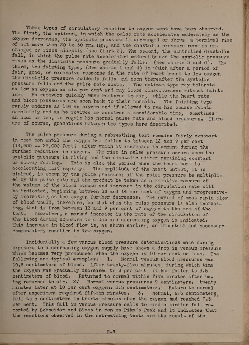 Three types of circulatory reaction to oxygen want have been observed. The first, the optimum, in which the pulse rate accelerates moderately as the oxygen decreases, the systolic pressure is unchanged or shows a termiral rise of not more than 20 to 30 mm. Hg., and the diastolic pressure remains un- changed or rises slightly (see Chart 2}, ihe second, the controlied diastolic fall, in which the pulse rate accelerated moderatly and the systolic pressure rises as the diastolic pressure gradually falls. (See charts 3 and 6). ‘The third, the fainting type, (See charis i and 4) in which after a period of fair, good, or excessive response in the rate of heart beast to low oxygen the diastolic pressure suddenly falls and soon thereafter the systolic pressure falls and the puise rato slows. The optimun type may tolerate as low an oxygen as six per cent and may loose consciousness without faint- ings He recovers quickly when restored to air, while the heart rate and blood pressures are soon back to their normals. The fainting type rareiy endures as low an oxygen and if allowed to run his course faints comp.etely and as he revives he requires a considerable time, sometimes’ an hour or two, to regain his normal pulse rate and blood pressures. There are of course, gradations between the types here described. Sp on REA as The pulse pressure during a rebreathing test remains fairly constant in most men until the oxygen has fallen to between 12 and 9 per cent (14,500 -- 22,000 feet) after which it increases in amount during the further redustion in oxygens The rise in pulse pressure occurs wnen the systolic pressure is rising and the diastolic either remaining constant or slowly faliing. This is also the period when the heart beat is accelerating most rapidly. The amplitude of the heart output, it is claimed, is shown by the pulse pressure; if the pulse pressure be multipli- ed by the puise rate and the prcduct be taken as a relative measure of the volume of the blood stream and increase in the circulation rate will be indicated, beginning between 16 and 14 per cent of oxygen and progressive- ly increasing as the oxygen further decreases, The nericd of most rapid flow of blood weuid, therefore, be that when the pulse pressure is also increas- ing, that is from between 12 and 9 per cent of oxygen to the end of the test, Therefore, a marked increase in the rate of the circulation of the blood during exposure to a law and decreasing oxygen is indicated, This increase in blood flow is, as shown earlier, an important and necessary compensatcry reaction to iow oxygen, Incidentally a few vanous blood pressure determinations made during exposure to a decreasing oxygen supply have shown a drop in venous pressure which becomes very pronounced when the oxygen is 10 per cent or less, The following are typical examples: 1. Normal venovs blood pressures was 10,8 centimeters of blood. After twenty-five minutes, during which time the oxygen was gradually decreased to 8 per cent, it had fallen to 3.5 centimeters of blood. Returned to normal within five minutes after bee ing returned to air. 24 Normal venous pressures 9 centimeters; twenty minutes later at 10 per cent oxygen. 3.5 centimeters, Return to normal after experiment required fifteen minutes. 3, Normal, 6.6 centimeters, fell to 5 centimeters in thirty minutes when the oxygen had reached 7.5 per cent. This fall in venous pressure calls to mind a similar fall re- vorted by Schneider and Sisco in men on Pike's Peak and it indicates that the reactions observed in the rebreathing tests are the result of the