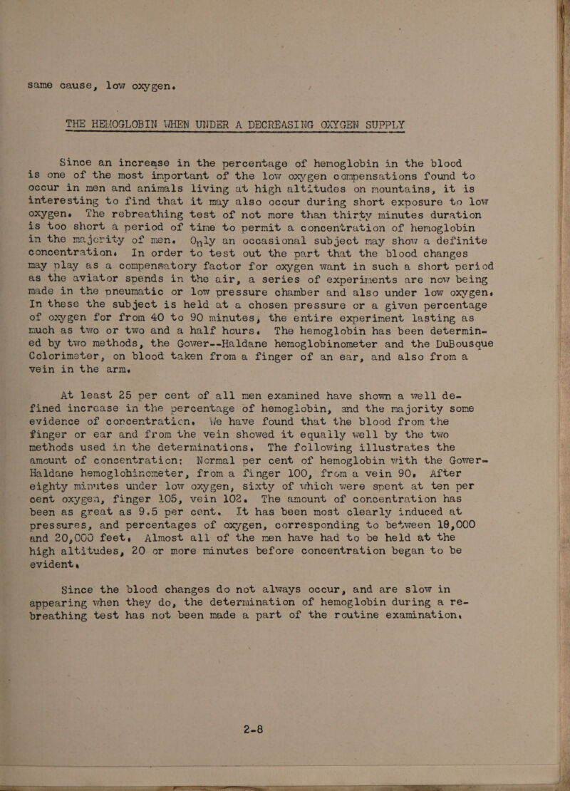 same cause, low oxygen. THE HEMOGLOBIN WHEN UNDER A DECREASING OXYGEN SUPPLY Since an increase in the percentage of hemoglobin in the blood is one of the most important of the low oxygen compensations found to occur in men and animals living at high altitudes on mountains, it is interesting to find that it may also occur during short exposure to low oxygene ‘the rebreathing test of not more than thirty minutes duration is too short a period of time to permit a concentration of hemoglobin in the majority of mene Oyly an occasional subject may show a definite concentrations In order to test out the part that the blood changes may play as a compensatory factor for oxygen want in such a short period as the aviator spends in the air, a series of experiments are now being made in the pneumatic or low pressure chamber and also under low oxygens In these the subject is held at a chosen pressure or a given percentage of oxygen for from 40 to 90 minutes; the entire experiment lasting as much as two or two and a half hours. The hemoglobin has been determin- ed by two methods, the Gower--Haldane hemoglobinometer and the DuBousque Colorimster, on blood taken froma finger of an ear, and also froma vein in the arm. At least 25 per cent of all men examined have shown a well de- fined increase in the percentage of hemogiobin, and the majority some evidence of corcentraticn. We have found that the blood from the finger or ear and from the vein showed it equaily well by the two methods used in the determinations, The following illustrates the amount of concentration; Normal per cent of hemoglobin with the Gower= Haldane hemoglohinometer, froma finger 100, froma vein 90, After eighty minutes under low oxygen, sixty of which were spent at ten per cent oxygen, finger 105, vein 102. The amount of concentration has been as great as 9.5 per cent. It has been most clearly induced at pressures, and percentages of oxygen, corresponding to between 18,000 and 20,000 feet, Almost all of the men have had to be held at the high altitudes, 20 or more minutes before concentration began to be evident,