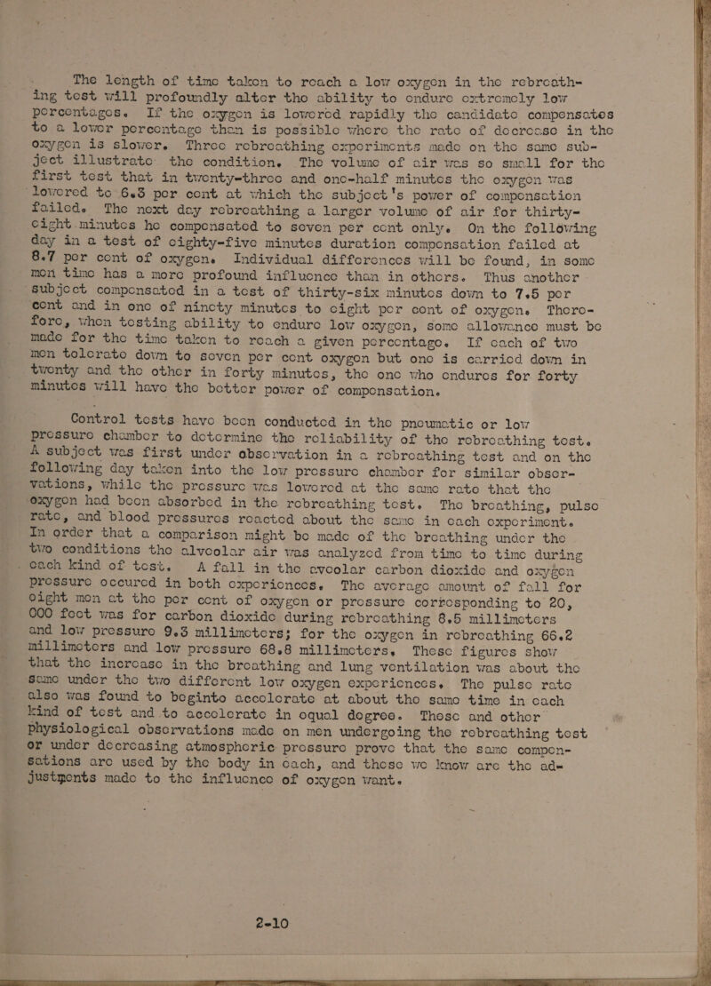 The length of time takon to reach a low oxygen in the rebrcath- ing test will profomdly alter tho ability to ondure oxtromoly lew percentages. If the oxygon is loworod rapidly the candideatc compensates to a lower percentage then is possible where tho rate of decrease in the oxygen is slower. Three rebreathing experiments mado on tho samo sub- jeet illustrate: the condition. The volwne of air was so small for tho first test that in twonty-three and ono-half minutes tho oxygen was lowored to 643 per cent at which tho subjoct's power of componsation foileds The noxt day rebreathing a largor volumo of air for thirty- Cight.minutes he compensated to seven per ccnt onlye On the folldwing day in a test of cighty-five minutes duration compensation failed at 8.7 por cont of oxygens Individual differonces will be found, in some mon timc has a more profound influonce than in othcrs. Thus anothor “subject componsated in a test of thirty-six minutos down to 7.5 por ‘ont and in ono of nincty minutcs to cight por cont of oxygons. Thero- fore, whon testing ability to enduro low oxygen, somo allowance must be made for the timc taken to reach a given percontage. If cach of tio men tolcrato down to seven per cont oxygen but one is carricd dowm in twonty and tho other in forty minutos, the one who endures for forty | minutes will have tho bottor powor of compensation. ir Control tosts havo boon conducted in the pnownatiec or low ee Pressure chambor to dotcrmine tho roliability of the robroothing tost. H. 4 subject was first under observation in a robreathing test and on the . following day taken into the low prossuro chombor for similar obsor- vations, while the prossure wes loworcd at tho samo rate that the ae oxygon had boon absorbod in the robreathing test. Tho breathing, pulso rato, and blood pressures roactod about tho samo in cach oxporiment. In order that a comparison might be mado of tho breathing under the tio conditions the alveolar air was analyzed from time to time during . cach kind of tcst. A fall in the avoolar carbon dioxide and oxygen Prossuro occurcd in both cxporionees. Tho average amount of fall for Oight mon at tho per ccnt of oxygen or prossure corresponding to 20, 000 fect was for carbon dioxide during rebreathing 8.5 millimeters and low pressuro 9.3 millimoters; for tho oxygen in rebroathing 66.2 millimeters and low pressure 68.8 millimcters. Thesc figures show that the inercase in the broathing and lung ventilation was about tho Same under the two difforcnt low oxygen expericncecs. The pulse rate also was found to beginto accclcrate at about tho samo timo in cach kind of test and to accolerate in oqual dogree. Those and othor physiological obscrvations made on men undergoing the robreathing test or under decrcasing atmospheric pressure prove that the samc compen- Sations arc used by the body in cach, and those we know are tho ade justments mado to the influcnco of oxygen want.
