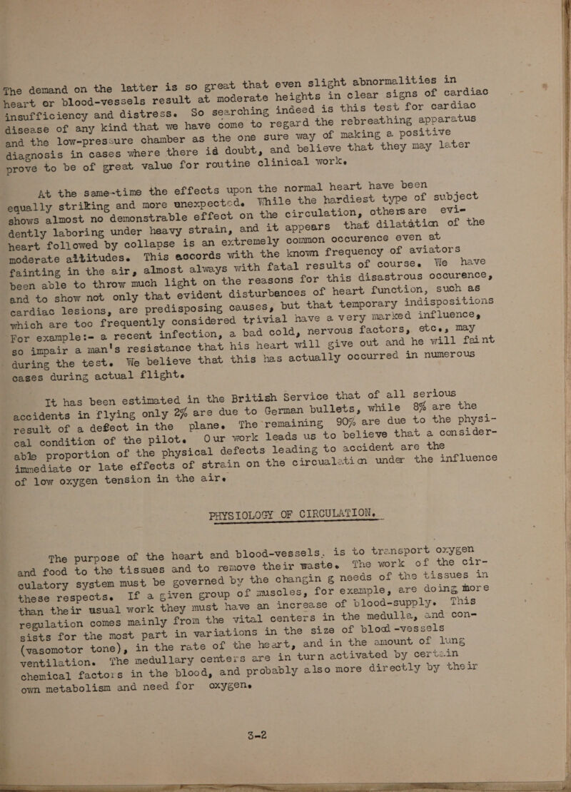 heart er blood-vessels result at moderate heights in clear signs of cardiac insufficiency and distress. 5o searching indeed is this test for cardiac disease of any kind that we have come to regard the rebreathing apparatus and the low-pressure chamber as the one sure way of making @ positive diagnosis in cases where there i@ doubt, and believe that they may later prove to be of great value for routine clinical work. At the same-time the effects upon the normal heart have been equally striking and more enexpected. While the hardiest type of subject shows almost no demonstrable effect on the circulation, othersare evie dently laboring under heavy strain, and it appears that dilatatim of the heart followed by collapse is an extremely common occurence even at moderate albitudes. This accords with the known frequency of aviators fainting in the air, almost always with fatal results of course. We have been able to throw much light on the reasons for this disastrous occurence, and to show not only that evident disturbences of heart function, such as cardiac lesions, are predisposing causes, put that temporary indispositions which are too frequently considered trivial have a very marked influence, For examplet= a recent infection, a bad cold, nervous factors, etCe, may so impair a man's resistance that his heart will give out and he will faint during the test. We believe that this has actually occurred in numerous cases during actual flight. Tt has been estimated in the British Service that of all serious accidents in flying only 2% are due to Germen pullets, while 8% are the result of a defect in the plane. The remaining 90% are due to the physi- cal condition of the pilot. Our work leads us to believe that a consider- able proportion of the physical defects leading to accident are the immediate or late effects of strain on the circualetim under the influence of low oxygen tension in the aire PHYSIOLOGY OF CIRCULATION, | The purpose of the heart end blood-vessels. is to transport oxygen and food to the tissues and to remove their wastee The work of the cir- culatory system must be governed by the changin g needs of the tissues in these respects. If a given group of muscles, for exemple, are doing more than their usual work they must have an increase of blood-supply- This regulation comes mainly from the vital centers in the medulla, and con- sists for the most part in variations in the size of blod -vessels (vasomotor tone), in the rate of the heart, and in the emount of lung yentilation. ‘The medullary centers are in turn activated by cert&lt;.in chemical factoris in the blood, and probably also more directly by their own metabolism and need for oxygene